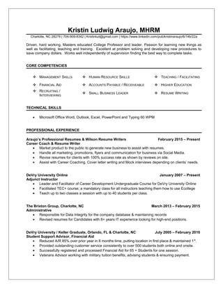 Kristin Ludwig Araujo, MHRM
Charlotte, NC 28278 | 704-909-8342 | Kristinlud@gmail.com | https://www.linkedin.com/pub/kristinaraujo/6/14b/22a
Driven, hard working, Masters educated College Professor and leader. Passion for learning new things as
well as facilitating, teaching and training. Excellent at problem solving and developing new procedures to
save company dollars. Works well independently of supervision finding the best way to complete tasks.
CORE COMPETENCIES
 MANAGEMENT SKILLS  HUMAN RESOURCE SKILLS  TEACHING / FACILITATING
 FINANCIAL AID  ACCOUNTS PAYABLE / RECEIVEABLE  HIGHER EDUCATION
 RECRUITING /
INTERVIEWING
 SMALL BUSINESS LEADER  RESUME WRITING
TECHNICAL SKILLS
• Microsoft Office Word, Outlook, Excel, PowerPoint and Typing 60 WPM
PROFESSIONAL EXPERIENCE
Araujo’s Professional Resumes & Wilson Resume Writers February 2015 – Present
Career Coach & Resume Writer
• Market product to the public to generate new business to assist with resumes.
• Handle all marketing, promotions, flyers and communication for business via Social Media.
• Revise resumes for clients with 100% success rate as shown by reviews on site.
• Assist with Career Coaching, Cover letter writing and Mock interviews depending on clients’ needs.
DeVry University Online January 2007 – Present
Adjunct Instructor
• Leader and Facilitator of Career Development Undergraduate Course for DeVry University Online
• Facilitated TEC+ course; a mandatory class for all instructors teaching them how to use Ecollege
• Teach up to two classes a session with up to 40 students per class.
The Brixton Group, Charlotte, NC March 2013 – February 2015
Administrative
• Responsible for Data Integrity for the company database & maintaining records
• Revised resumes for Candidates with 8+ years IT experience looking for high-end positions.
DeVry University / Keller Graduate, Orlando, FL & Charlotte, NC July 2005 – February 2010
Student Support Advisor, Financial Aid
• Reduced A/R 85% over prior year in 8 months time, putting location in first place & maintained 1st
.
• Provided outstanding customer service consistently to over 500 students both online and onsite.
• Successfully registered and processed Financial Aid for 65 + Students for one session.
• Veterans Advisor working with military tuition benefits; advising students & ensuring payment.
 