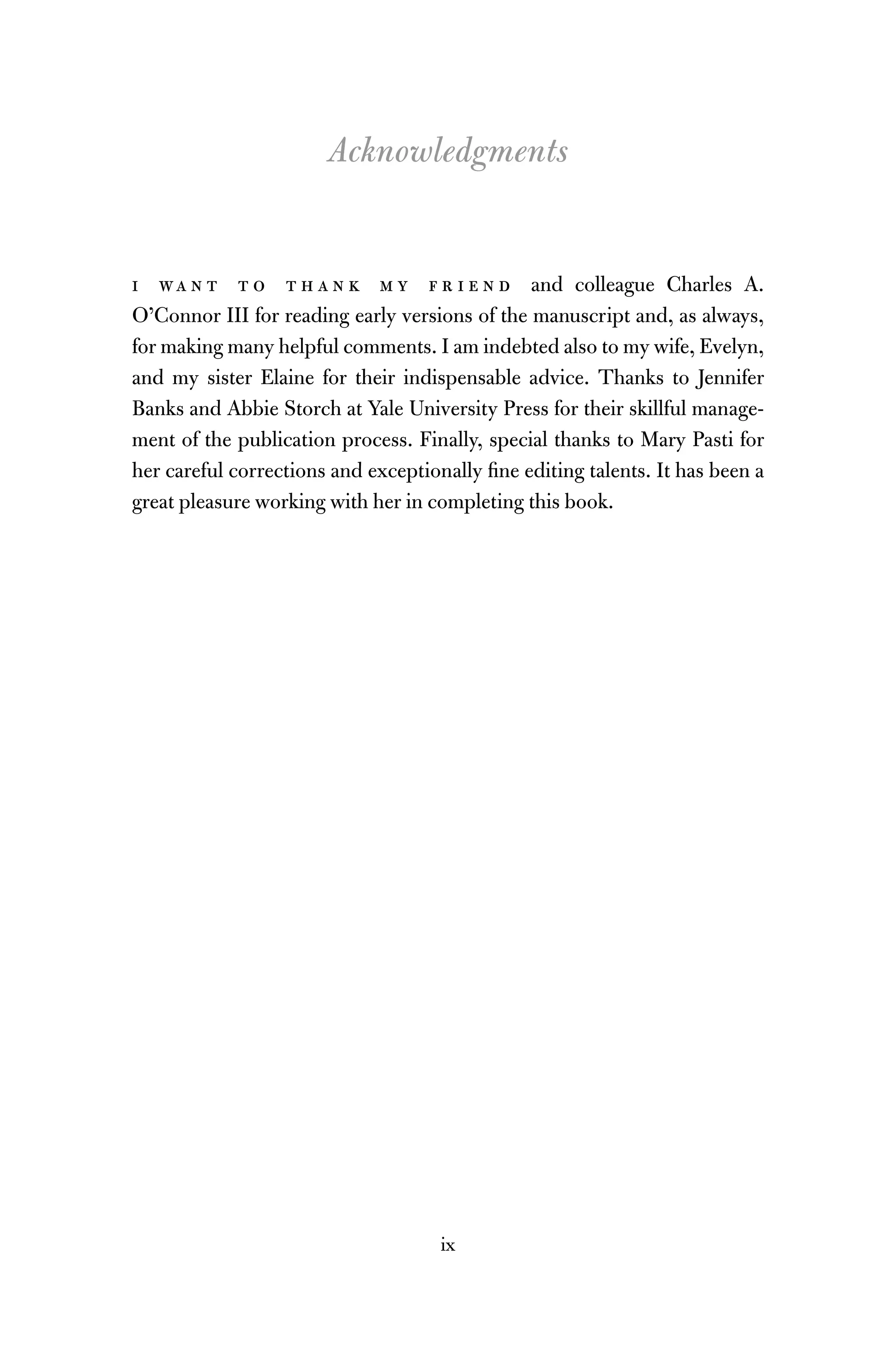 ix
Acknowledgments
i wa n t t o t h a n k m y f r i e n d and colleague Charles A.
O’Connor III for reading early versions of the manuscript and, as always,
for making many helpful comments. I am indebted also to my wife, Evelyn,
and my sister Elaine for their indispensable advice. Thanks to Jennifer
Banks and Abbie Storch at Yale University Press for their skillful manage-
ment of the publication process. Finally, special thanks to Mary Pasti for
her careful corrections and exceptionally ﬁne editing talents. It has been a
great pleasure working with her in completing this book.
 