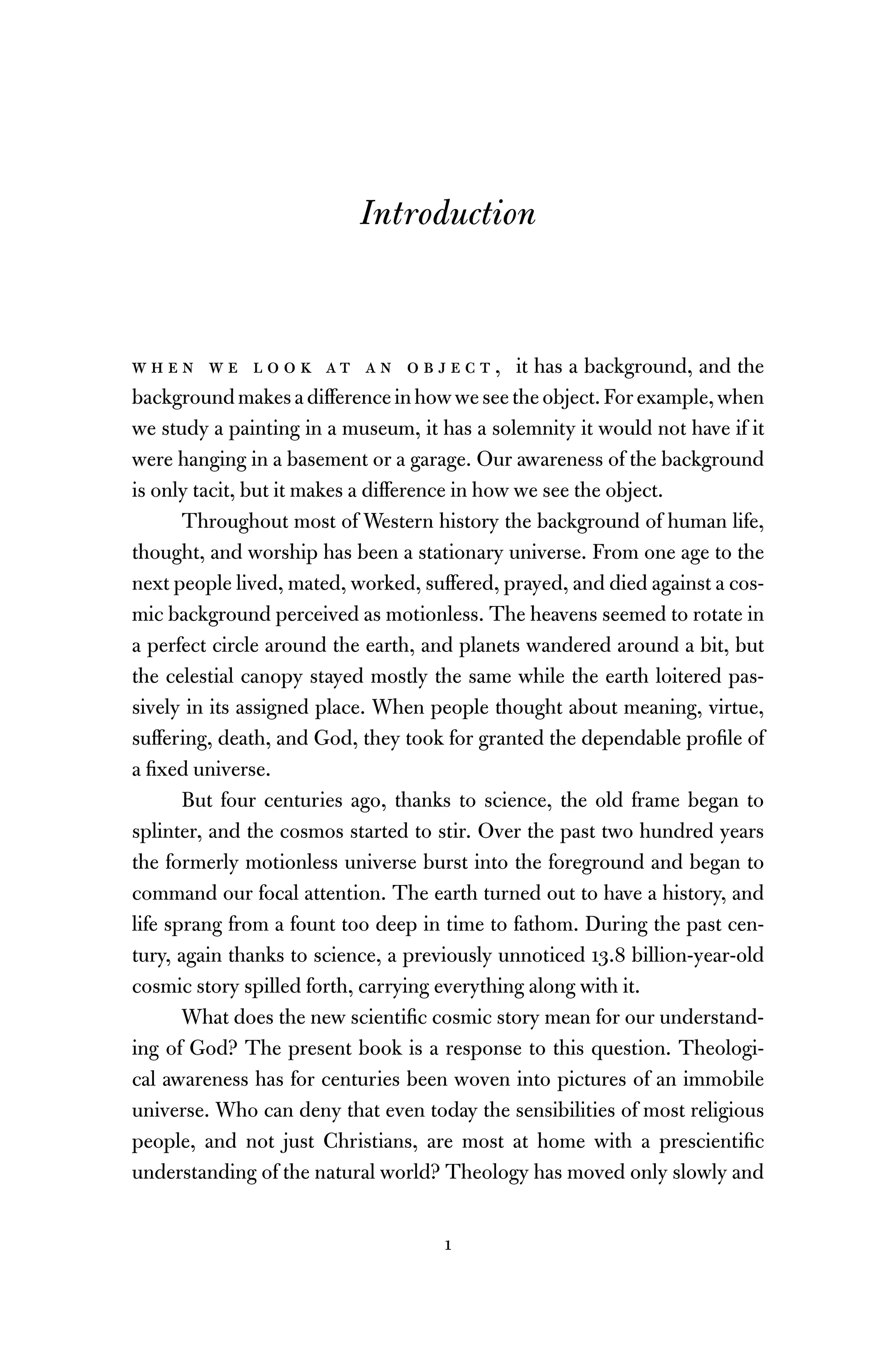 1
Introduction
w h e n w e l o o k a t a n o b j e c t , it has a background, and the
backgroundmakesadifferenceinhowweseetheobject.Forexample,when
we study a painting in a museum, it has a solemnity it would not have if it
were hanging in a basement or a garage. Our awareness of the background
is only tacit, but it makes a difference in how we see the object.
Throughout most of Western history the background of human life,
thought, and worship has been a stationary universe. From one age to the
next people lived, mated, worked, suffered, prayed, and died against a cos-
mic background perceived as motionless. The heavens seemed to rotate in
a perfect circle around the earth, and planets wandered around a bit, but
the celestial canopy stayed mostly the same while the earth loitered pas-
sively in its assigned place. When people thought about meaning, virtue,
suffering, death, and God, they took for granted the dependable proﬁle of
a ﬁxed universe.
But four centuries ago, thanks to science, the old frame began to
splinter, and the cosmos started to stir. Over the past two hundred years
the formerly motionless universe burst into the foreground and began to
command our focal attention. The earth turned out to have a history, and
life sprang from a fount too deep in time to fathom. During the past cen-
tury, again thanks to science, a previously unnoticed 13.8 billion-year-old
cosmic story spilled forth, carrying everything along with it.
What does the new scientiﬁc cosmic story mean for our understand-
ing of God? The present book is a response to this question. Theologi-
cal awareness has for centuries been woven into pictures of an immobile
universe. Who can deny that even today the sensibilities of most religious
people, and not just Christians, are most at home with a prescientiﬁc
understanding of the natural world? Theology has moved only slowly and
 