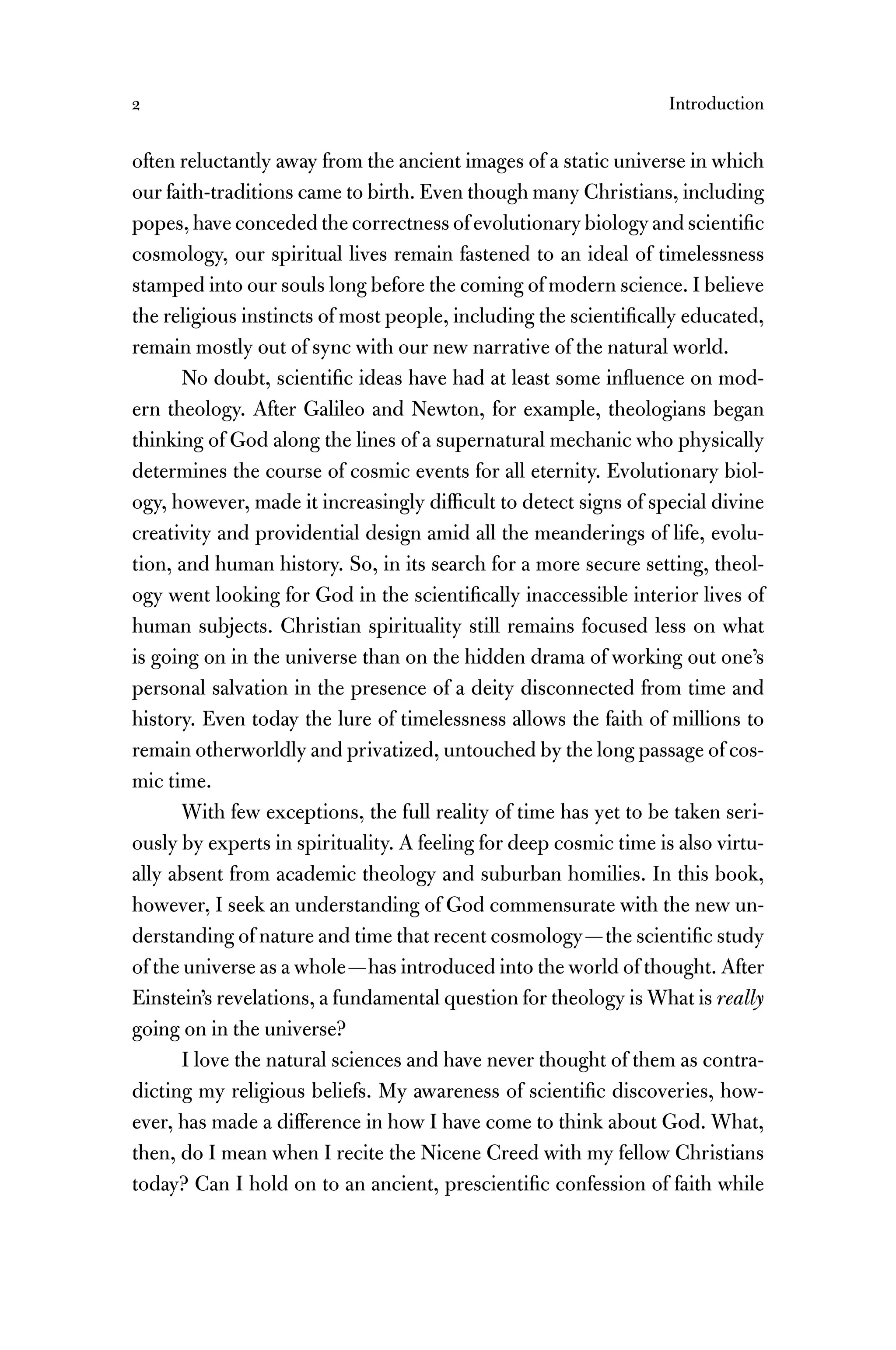 2 Introduction
often reluctantly away from the ancient images of a static universe in which
our faith-traditions came to birth. Even though many Christians, including
popes, have conceded the correctness of evolutionary biology and scientiﬁc
cosmology, our spiritual lives remain fastened to an ideal of timelessness
stamped into our souls long before the coming of modern science. I believe
the religious instincts of most people, including the scientiﬁcally educated,
remain mostly out of sync with our new narrative of the natural world.
No doubt, scientiﬁc ideas have had at least some inﬂuence on mod-
ern theology. After Galileo and Newton, for example, theologians began
thinking of God along the lines of a supernatural mechanic who physically
determines the course of cosmic events for all eternity. Evolutionary biol-
ogy, however, made it increasingly difﬁcult to detect signs of special divine
creativity and providential design amid all the meanderings of life, evolu-
tion, and human history. So, in its search for a more secure setting, theol-
ogy went looking for God in the scientiﬁcally inaccessible interior lives of
human subjects. Christian spirituality still remains focused less on what
is going on in the universe than on the hidden drama of working out one’s
personal salvation in the presence of a deity disconnected from time and
history. Even today the lure of timelessness allows the faith of millions to
remain otherworldly and privatized, untouched by the long passage of cos-
mic time.
With few exceptions, the full reality of time has yet to be taken seri-
ously by experts in spirituality. A feeling for deep cosmic time is also virtu-
ally absent from academic theology and suburban homilies. In this book,
however, I seek an understanding of God commensurate with the new un-
derstanding of nature and time that recent cosmology—the scientiﬁc study
of the universe as a whole—has introduced into the world of thought. After
Einstein’s revelations, a fundamental question for theology is What is really
going on in the universe?
I love the natural sciences and have never thought of them as contra-
dicting my religious beliefs. My awareness of scientiﬁc discoveries, how-
ever, has made a difference in how I have come to think about God. What,
then, do I mean when I recite the Nicene Creed with my fellow Christians
today? Can I hold on to an ancient, prescientiﬁc confession of faith while
 