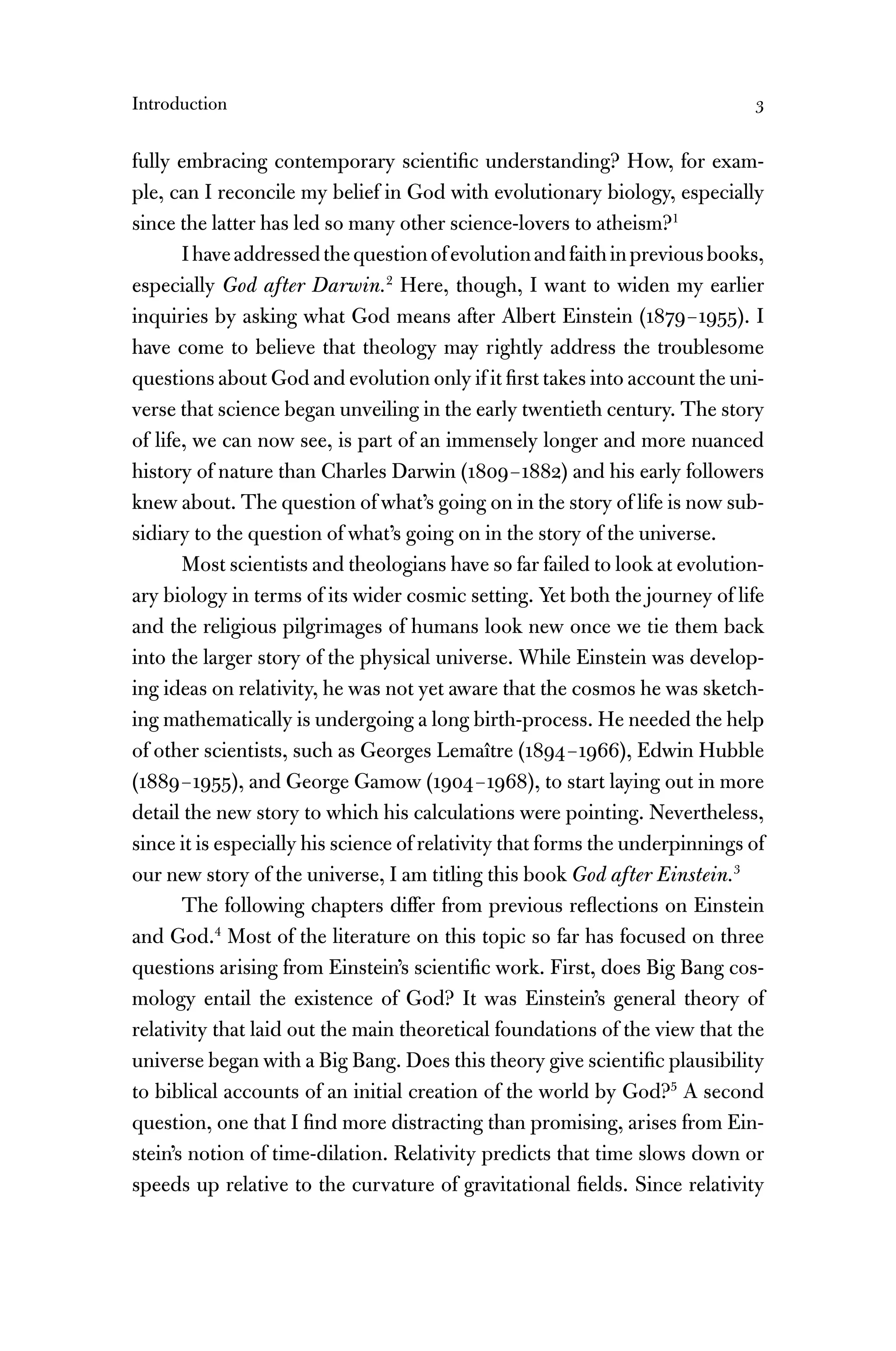 Introduction 3
fully embracing contemporary scientiﬁc understanding? How, for exam-
ple, can I reconcile my belief in God with evolutionary biology, especially
since the latter has led so many other science-lovers to atheism?1
Ihaveaddressedthequestionofevolutionandfaithinpreviousbooks,
especially God after Darwin.2
Here, though, I want to widen my earlier
inquiries by asking what God means after Albert Einstein (1879–1955). I
have come to believe that theology may rightly address the troublesome
questions about God and evolution only if it ﬁrst takes into account the uni-
verse that science began unveiling in the early twentieth century. The story
of life, we can now see, is part of an immensely longer and more nuanced
history of nature than Charles Darwin (1809–1882) and his early followers
knew about. The question of what’s going on in the story of life is now sub-
sidiary to the question of what’s going on in the story of the universe.
Most scientists and theologians have so far failed to look at evolution-
ary biology in terms of its wider cosmic setting. Yet both the journey of life
and the religious pilgrimages of humans look new once we tie them back
into the larger story of the physical universe. While Einstein was develop-
ing ideas on relativity, he was not yet aware that the cosmos he was sketch-
ing mathematically is undergoing a long birth-process. He needed the help
of other scientists, such as Georges Lemaître (1894–1966), Edwin Hubble
(1889–1955), and George Gamow (1904–1968), to start laying out in more
detail the new story to which his calculations were pointing. Nevertheless,
since it is especially his science of relativity that forms the underpinnings of
our new story of the universe, I am titling this book God after Einstein.3
The following chapters differ from previous reﬂections on Einstein
and God.4
Most of the literature on this topic so far has focused on three
questions arising from Einstein’s scientiﬁc work. First, does Big Bang cos-
mology entail the existence of God? It was Einstein’s general theory of
relativity that laid out the main theoretical foundations of the view that the
universe began with a Big Bang. Does this theory give scientiﬁc plausibility
to biblical accounts of an initial creation of the world by God?5
A second
question, one that I ﬁnd more distracting than promising, arises from Ein-
stein’s notion of time-dilation. Relativity predicts that time slows down or
speeds up relative to the curvature of gravitational ﬁelds. Since relativity
 