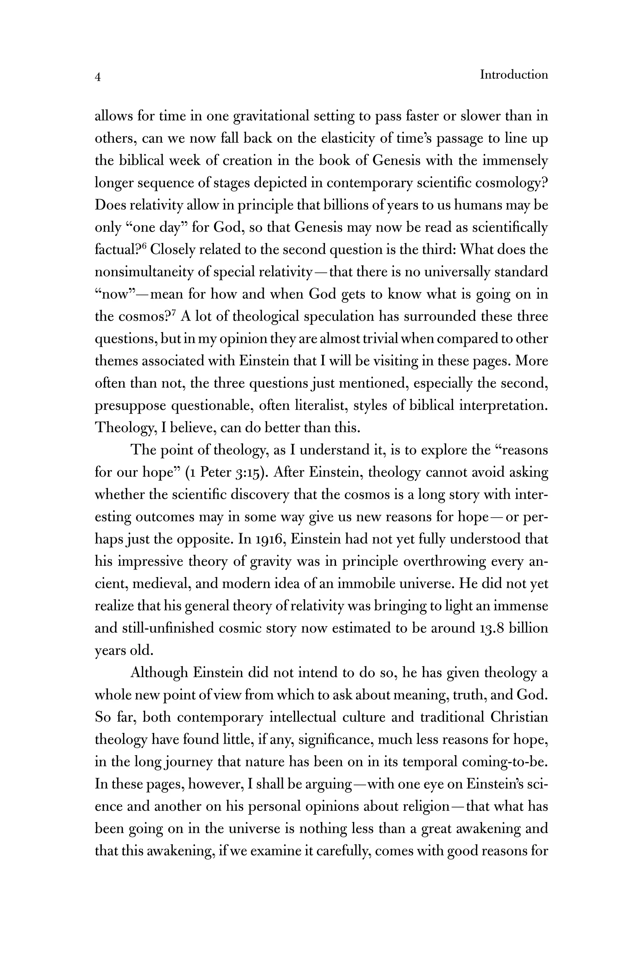4 Introduction
allows for time in one gravitational setting to pass faster or slower than in
others, can we now fall back on the elasticity of time’s passage to line up
the biblical week of creation in the book of Genesis with the immensely
longer sequence of stages depicted in contemporary scientiﬁc cosmology?
Does relativity allow in principle that billions of years to us humans may be
only “one day” for God, so that Genesis may now be read as scientiﬁcally
factual?6
Closely related to the second question is the third: What does the
nonsimultaneity of special relativity—that there is no universally standard
“now”—mean for how and when God gets to know what is going on in
the cosmos?7
A lot of theological speculation has surrounded these three
questions,butinmyopiniontheyarealmosttrivialwhencomparedtoother
themes associated with Einstein that I will be visiting in these pages. More
often than not, the three questions just mentioned, especially the second,
presuppose questionable, often literalist, styles of biblical interpretation.
Theology, I believe, can do better than this.
The point of theology, as I understand it, is to explore the “reasons
for our hope” (1 Peter 3:15). After Einstein, theology cannot avoid asking
whether the scientiﬁc discovery that the cosmos is a long story with inter-
esting outcomes may in some way give us new reasons for hope—or per-
haps just the opposite. In 1916, Einstein had not yet fully understood that
his impressive theory of gravity was in principle overthrowing every an-
cient, medieval, and modern idea of an immobile universe. He did not yet
realize that his general theory of relativity was bringing to light an immense
and still-unﬁnished cosmic story now estimated to be around 13.8 billion
years old.
Although Einstein did not intend to do so, he has given theology a
whole new point of view from which to ask about meaning, truth, and God.
So far, both contemporary intellectual culture and traditional Christian
theology have found little, if any, signiﬁcance, much less reasons for hope,
in the long journey that nature has been on in its temporal coming-to-be.
In these pages, however, I shall be arguing—with one eye on Einstein’s sci-
ence and another on his personal opinions about religion—that what has
been going on in the universe is nothing less than a great awakening and
that this awakening, if we examine it carefully, comes with good reasons for
 