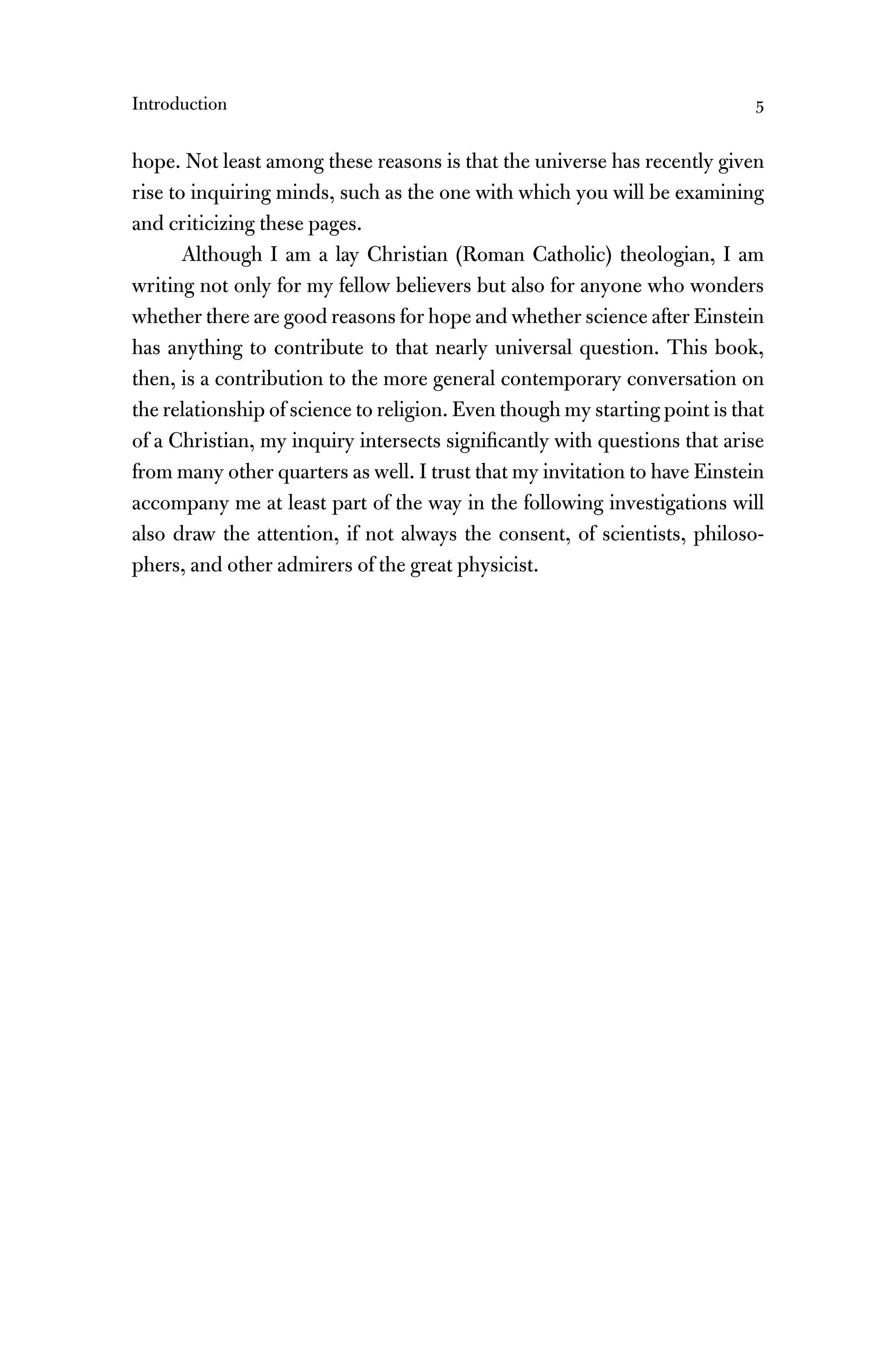 Introduction 5
hope. Not least among these reasons is that the universe has recently given
rise to inquiring minds, such as the one with which you will be examining
and criticizing these pages.
Although I am a lay Christian (Roman Catholic) theologian, I am
writing not only for my fellow believers but also for anyone who wonders
whether there are good reasons for hope and whether science after Einstein
has anything to contribute to that nearly universal question. This book,
then, is a contribution to the more general contemporary conversation on
the relationship of science to religion. Even though my starting point is that
of a Christian, my inquiry intersects signiﬁcantly with questions that arise
from many other quarters as well. I trust that my invitation to have Einstein
accompany me at least part of the way in the following investigations will
also draw the attention, if not always the consent, of scientists, philoso-
phers, and other admirers of the great physicist.
 