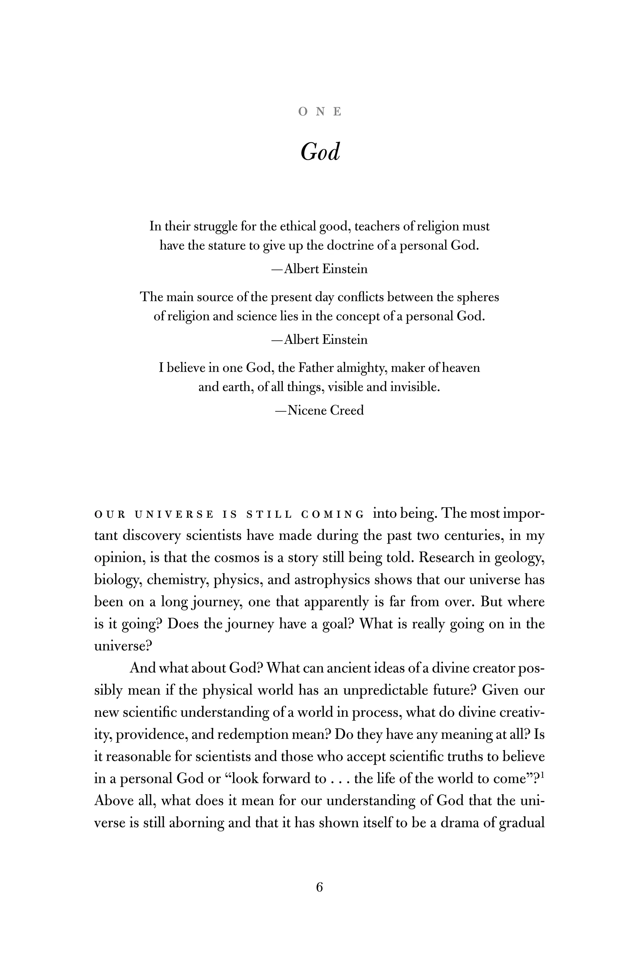 6
o n e
God
In their struggle for the ethical good, teachers of religion must
have the stature to give up the doctrine of a personal God.
—Albert Einstein
The main source of the present day conﬂicts between the spheres
of religion and science lies in the concept of a personal God.
—Albert Einstein
I believe in one God, the Father almighty, maker of heaven
and earth, of all things, visible and invisible.
—Nicene Creed
o u r u n i v e r s e i s s t i l l c o m i n g into being. The most impor-
tant discovery scientists have made during the past two centuries, in my
opinion, is that the cosmos is a story still being told. Research in geology,
biology, chemistry, physics, and astrophysics shows that our universe has
been on a long journey, one that apparently is far from over. But where
is it going? Does the journey have a goal? What is really going on in the
universe?
And what about God? What can ancient ideas of a divine creator pos-
sibly mean if the physical world has an unpredictable future? Given our
new scientiﬁc understanding of a world in process, what do divine creativ-
ity, providence, and redemption mean? Do they have any meaning at all? Is
it reasonable for scientists and those who accept scientiﬁc truths to believe
in a personal God or “look forward to . . . the life of the world to come”?1
Above all, what does it mean for our understanding of God that the uni-
verse is still aborning and that it has shown itself to be a drama of gradual
 