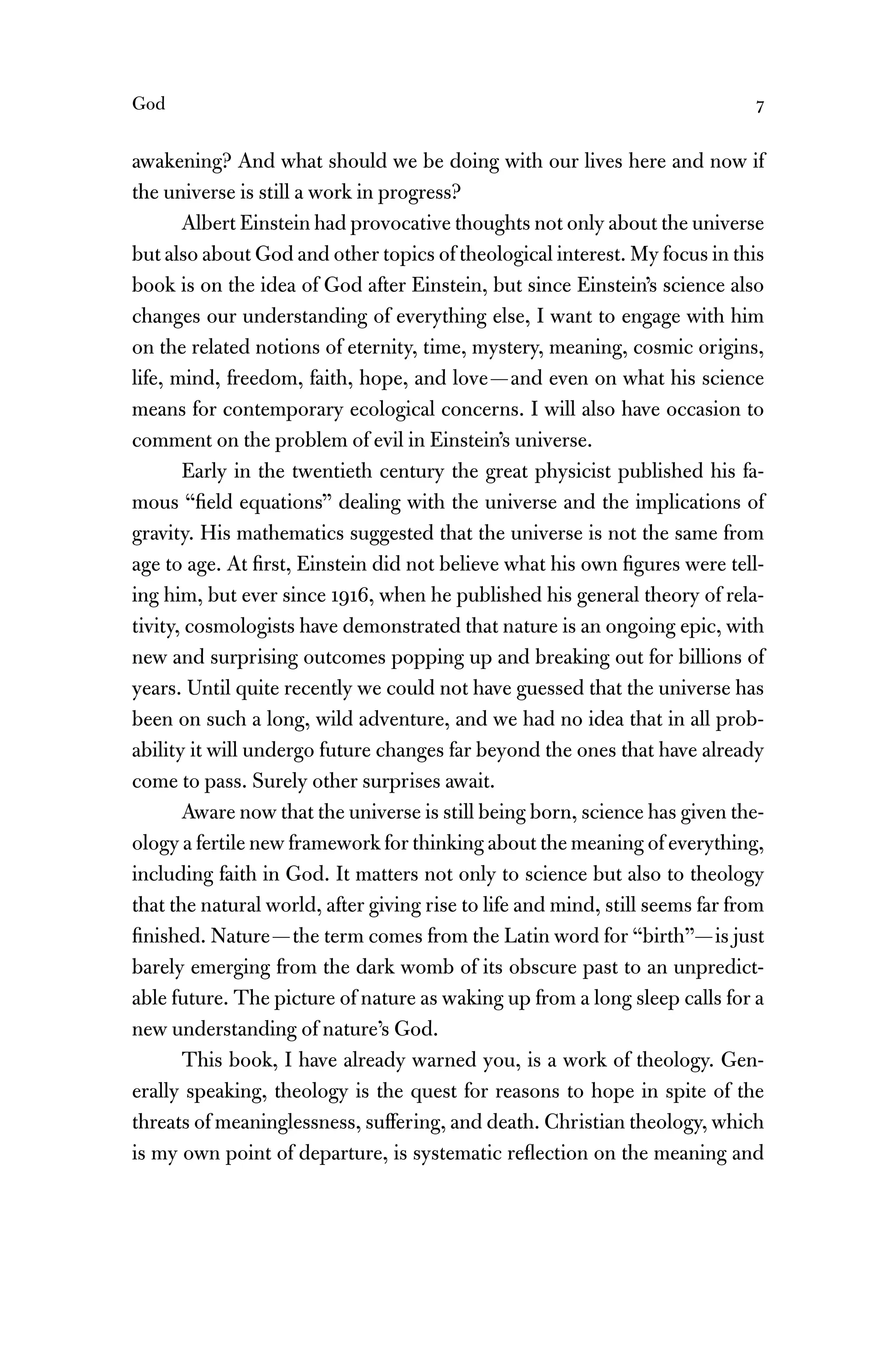 God 7
awakening? And what should we be doing with our lives here and now if
the universe is still a work in progress?
Albert Einstein had provocative thoughts not only about the universe
but also about God and other topics of theological interest. My focus in this
book is on the idea of God after Einstein, but since Einstein’s science also
changes our understanding of everything else, I want to engage with him
on the related notions of eternity, time, mystery, meaning, cosmic origins,
life, mind, freedom, faith, hope, and love—and even on what his science
means for contemporary ecological concerns. I will also have occasion to
comment on the problem of evil in Einstein’s universe.
Early in the twentieth century the great physicist published his fa-
mous “ﬁeld equations” dealing with the universe and the implications of
gravity. His mathematics suggested that the universe is not the same from
age to age. At ﬁrst, Einstein did not believe what his own ﬁgures were tell-
ing him, but ever since 1916, when he published his general theory of rela-
tivity, cosmologists have demonstrated that nature is an ongoing epic, with
new and surprising outcomes popping up and breaking out for billions of
years. Until quite recently we could not have guessed that the universe has
been on such a long, wild adventure, and we had no idea that in all prob-
ability it will undergo future changes far beyond the ones that have already
come to pass. Surely other surprises await.
Aware now that the universe is still being born, science has given the-
ology a fertile new framework for thinking about the meaning of everything,
including faith in God. It matters not only to science but also to theology
that the natural world, after giving rise to life and mind, still seems far from
ﬁnished. Nature—the term comes from the Latin word for “birth”—is just
barely emerging from the dark womb of its obscure past to an unpredict-
able future. The picture of nature as waking up from a long sleep calls for a
new understanding of nature’s God.
This book, I have already warned you, is a work of theology. Gen-
erally speaking, theology is the quest for reasons to hope in spite of the
threats of meaninglessness, suffering, and death. Christian theology, which
is my own point of departure, is systematic reﬂection on the meaning and
 