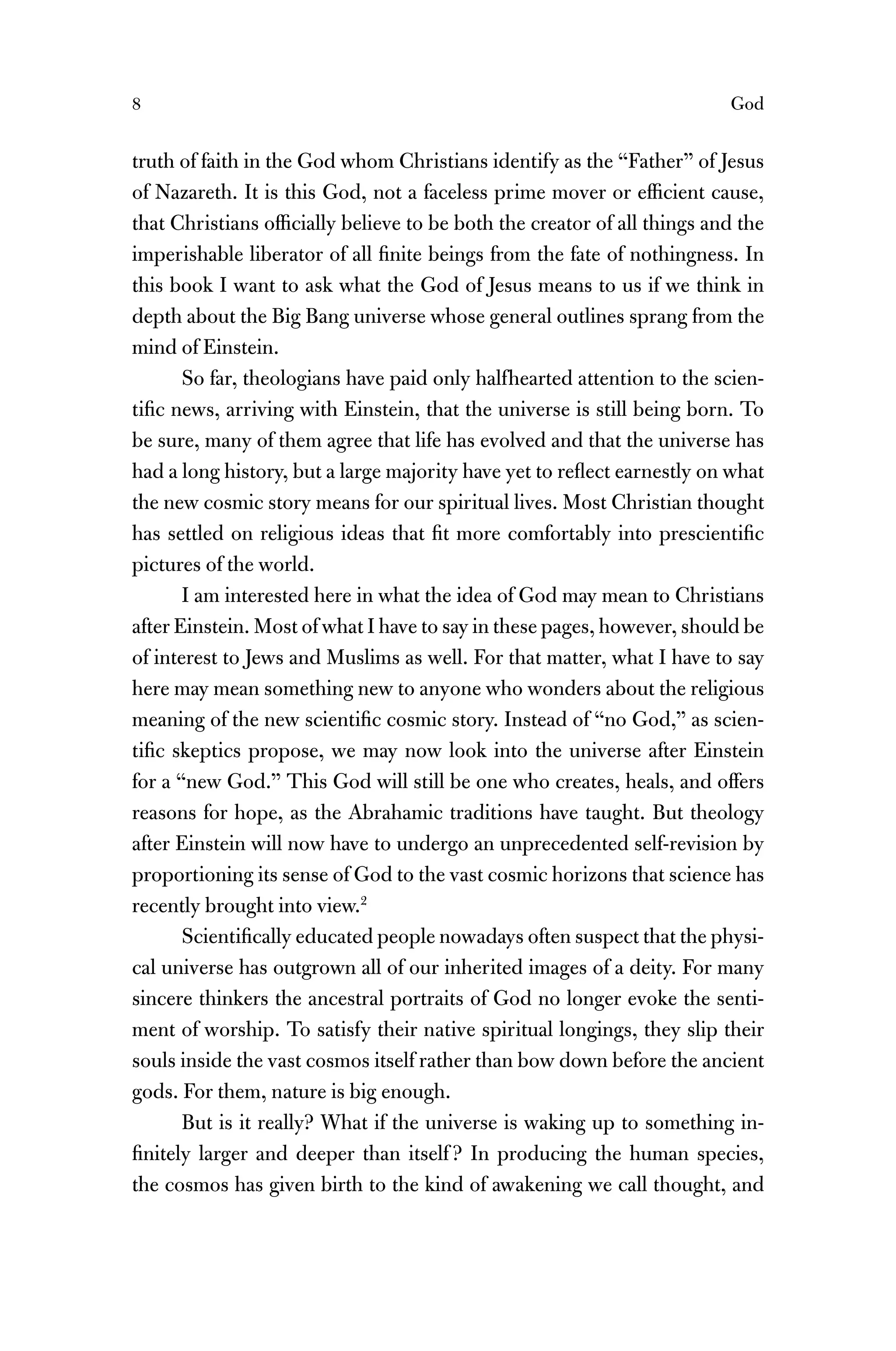 8 God
truth of faith in the God whom Christians identify as the “Father” of Jesus
of Nazareth. It is this God, not a faceless prime mover or efﬁcient cause,
that Christians ofﬁcially believe to be both the creator of all things and the
imperishable liberator of all ﬁnite beings from the fate of nothingness. In
this book I want to ask what the God of Jesus means to us if we think in
depth about the Big Bang universe whose general outlines sprang from the
mind of Einstein.
So far, theologians have paid only halfhearted attention to the scien-
tiﬁc news, arriving with Einstein, that the universe is still being born. To
be sure, many of them agree that life has evolved and that the universe has
had a long history, but a large majority have yet to reﬂect earnestly on what
the new cosmic story means for our spiritual lives. Most Christian thought
has settled on religious ideas that ﬁt more comfortably into prescientiﬁc
pictures of the world.
I am interested here in what the idea of God may mean to Christians
after Einstein. Most of what I have to say in these pages, however, should be
of interest to Jews and Muslims as well. For that matter, what I have to say
here may mean something new to anyone who wonders about the religious
meaning of the new scientiﬁc cosmic story. Instead of “no God,” as scien-
tiﬁc skeptics propose, we may now look into the universe after Einstein
for a “new God.” This God will still be one who creates, heals, and offers
reasons for hope, as the Abrahamic traditions have taught. But theology
after Einstein will now have to undergo an unprecedented self-revision by
proportioning its sense of God to the vast cosmic horizons that science has
recently brought into view.2
Scientiﬁcally educated people nowadays often suspect that the physi-
cal universe has outgrown all of our inherited images of a deity. For many
sincere thinkers the ancestral portraits of God no longer evoke the senti-
ment of worship. To satisfy their native spiritual longings, they slip their
souls inside the vast cosmos itself rather than bow down before the ancient
gods. For them, nature is big enough.
But is it really? What if the universe is waking up to something in-
ﬁnitely larger and deeper than itself ? In producing the human species,
the cosmos has given birth to the kind of awakening we call thought, and
 