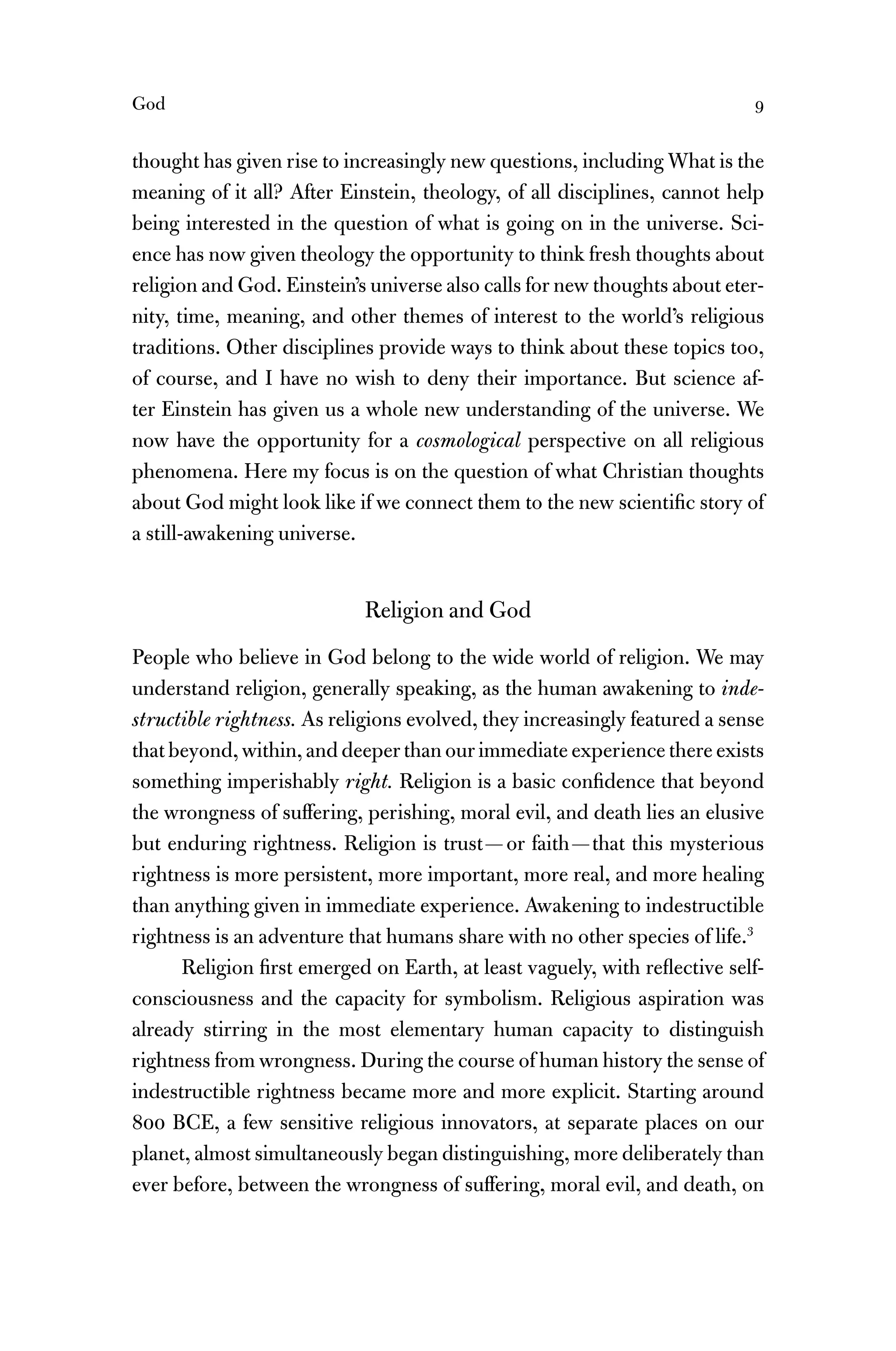 God 9
thought has given rise to increasingly new questions, including What is the
meaning of it all? After Einstein, theology, of all disciplines, cannot help
being interested in the question of what is going on in the universe. Sci-
ence has now given theology the opportunity to think fresh thoughts about
religion and God. Einstein’s universe also calls for new thoughts about eter-
nity, time, meaning, and other themes of interest to the world’s religious
traditions. Other disciplines provide ways to think about these topics too,
of course, and I have no wish to deny their importance. But science af-
ter Einstein has given us a whole new understanding of the universe. We
now have the opportunity for a cosmological perspective on all religious
phenomena. Here my focus is on the question of what Christian thoughts
about God might look like if we connect them to the new scientiﬁc story of
a still-awakening universe.
Religion and God
People who believe in God belong to the wide world of religion. We may
understand religion, generally speaking, as the human awakening to inde-
structible rightness. As religions evolved, they increasingly featured a sense
that beyond, within, and deeper than our immediate experience there exists
something imperishably right. Religion is a basic conﬁdence that beyond
the wrongness of suffering, perishing, moral evil, and death lies an elusive
but enduring rightness. Religion is trust—or faith—that this mysterious
rightness is more persistent, more important, more real, and more healing
than anything given in immediate experience. Awakening to indestructible
rightness is an adventure that humans share with no other species of life.3
Religion ﬁrst emerged on Earth, at least vaguely, with reﬂective self-
consciousness and the capacity for symbolism. Religious aspiration was
already stirring in the most elementary human capacity to distinguish
rightness from wrongness. During the course of human history the sense of
indestructible rightness became more and more explicit. Starting around
800 BCE, a few sensitive religious innovators, at separate places on our
planet, almost simultaneously began distinguishing, more deliberately than
ever before, between the wrongness of suffering, moral evil, and death, on
 