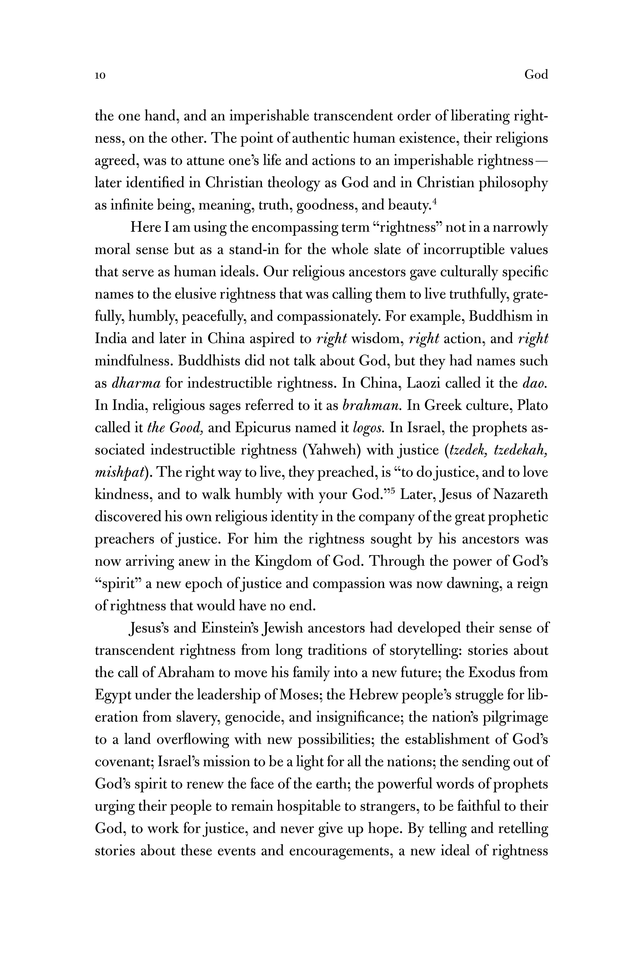 10 God
the one hand, and an imperishable transcendent order of liberating right-
ness, on the other. The point of authentic human existence, their religions
agreed, was to attune one’s life and actions to an imperishable rightness—
later identiﬁed in Christian theology as God and in Christian philosophy
as inﬁnite being, meaning, truth, goodness, and beauty.4
Here I am using the encompassing term “rightness” not in a narrowly
moral sense but as a stand-in for the whole slate of incorruptible values
that serve as human ideals. Our religious ancestors gave culturally speciﬁc
names to the elusive rightness that was calling them to live truthfully, grate-
fully, humbly, peacefully, and compassionately. For example, Buddhism in
India and later in China aspired to right wisdom, right action, and right
mindfulness. Buddhists did not talk about God, but they had names such
as dharma for indestructible rightness. In China, Laozi called it the dao.
In India, religious sages referred to it as brahman. In Greek culture, Plato
called it the Good, and Epicurus named it logos. In Israel, the prophets as-
sociated indestructible rightness (Yahweh) with justice (tzedek, tzedekah,
mishpat). The right way to live, they preached, is “to do justice, and to love
kindness, and to walk humbly with your God.”5
Later, Jesus of Nazareth
discovered his own religious identity in the company of the great prophetic
preachers of justice. For him the rightness sought by his ancestors was
now arriving anew in the Kingdom of God. Through the power of God’s
“spirit” a new epoch of justice and compassion was now dawning, a reign
of rightness that would have no end.
Jesus’s and Einstein’s Jewish ancestors had developed their sense of
transcendent rightness from long traditions of storytelling: stories about
the call of Abraham to move his family into a new future; the Exodus from
Egypt under the leadership of Moses; the Hebrew people’s struggle for lib-
eration from slavery, genocide, and insigniﬁcance; the nation’s pilgrimage
to a land overﬂowing with new possibilities; the establishment of God’s
covenant; Israel’s mission to be a light for all the nations; the sending out of
God’s spirit to renew the face of the earth; the powerful words of prophets
urging their people to remain hospitable to strangers, to be faithful to their
God, to work for justice, and never give up hope. By telling and retelling
stories about these events and encouragements, a new ideal of rightness
 