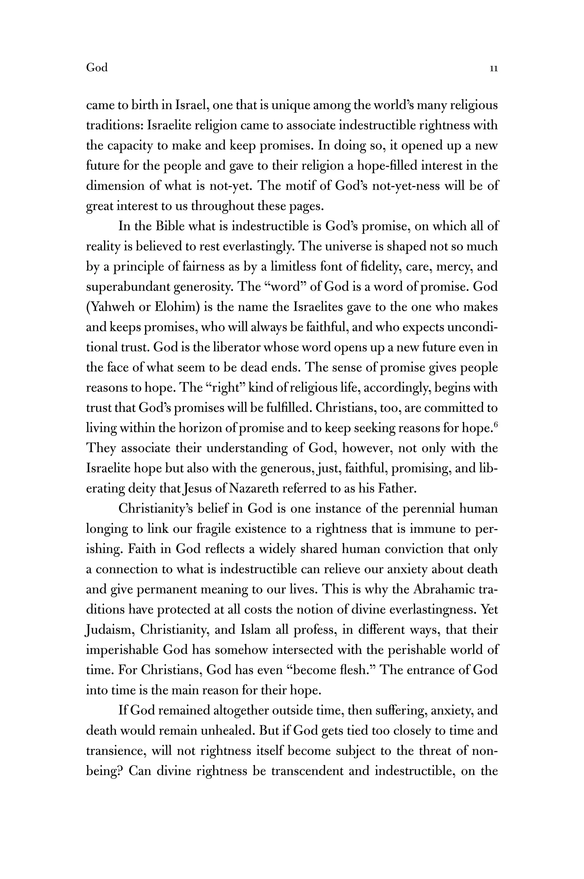 God 11
came to birth in Israel, one that is unique among the world’s many religious
traditions: Israelite religion came to associate indestructible rightness with
the capacity to make and keep promises. In doing so, it opened up a new
future for the people and gave to their religion a hope-ﬁlled interest in the
dimension of what is not-yet. The motif of God’s not-yet-ness will be of
great interest to us throughout these pages.
In the Bible what is indestructible is God’s promise, on which all of
reality is believed to rest everlastingly. The universe is shaped not so much
by a principle of fairness as by a limitless font of ﬁdelity, care, mercy, and
superabundant generosity. The “word” of God is a word of promise. God
(Yahweh or Elohim) is the name the Israelites gave to the one who makes
and keeps promises, who will always be faithful, and who expects uncondi-
tional trust. God is the liberator whose word opens up a new future even in
the face of what seem to be dead ends. The sense of promise gives people
reasons to hope. The “right” kind of religious life, accordingly, begins with
trust that God’s promises will be fulﬁlled. Christians, too, are committed to
living within the horizon of promise and to keep seeking reasons for hope.6
They associate their understanding of God, however, not only with the
Israelite hope but also with the generous, just, faithful, promising, and lib-
erating deity that Jesus of Nazareth referred to as his Father.
Christianity’s belief in God is one instance of the perennial human
longing to link our fragile existence to a rightness that is immune to per-
ishing. Faith in God reﬂects a widely shared human conviction that only
a connection to what is indestructible can relieve our anxiety about death
and give permanent meaning to our lives. This is why the Abrahamic tra-
ditions have protected at all costs the notion of divine everlastingness. Yet
Judaism, Christianity, and Islam all profess, in different ways, that their
imperishable God has somehow intersected with the perishable world of
time. For Christians, God has even “become ﬂesh.” The entrance of God
into time is the main reason for their hope.
If God remained altogether outside time, then suffering, anxiety, and
death would remain unhealed. But if God gets tied too closely to time and
transience, will not rightness itself become subject to the threat of non-
being? Can divine rightness be transcendent and indestructible, on the
 