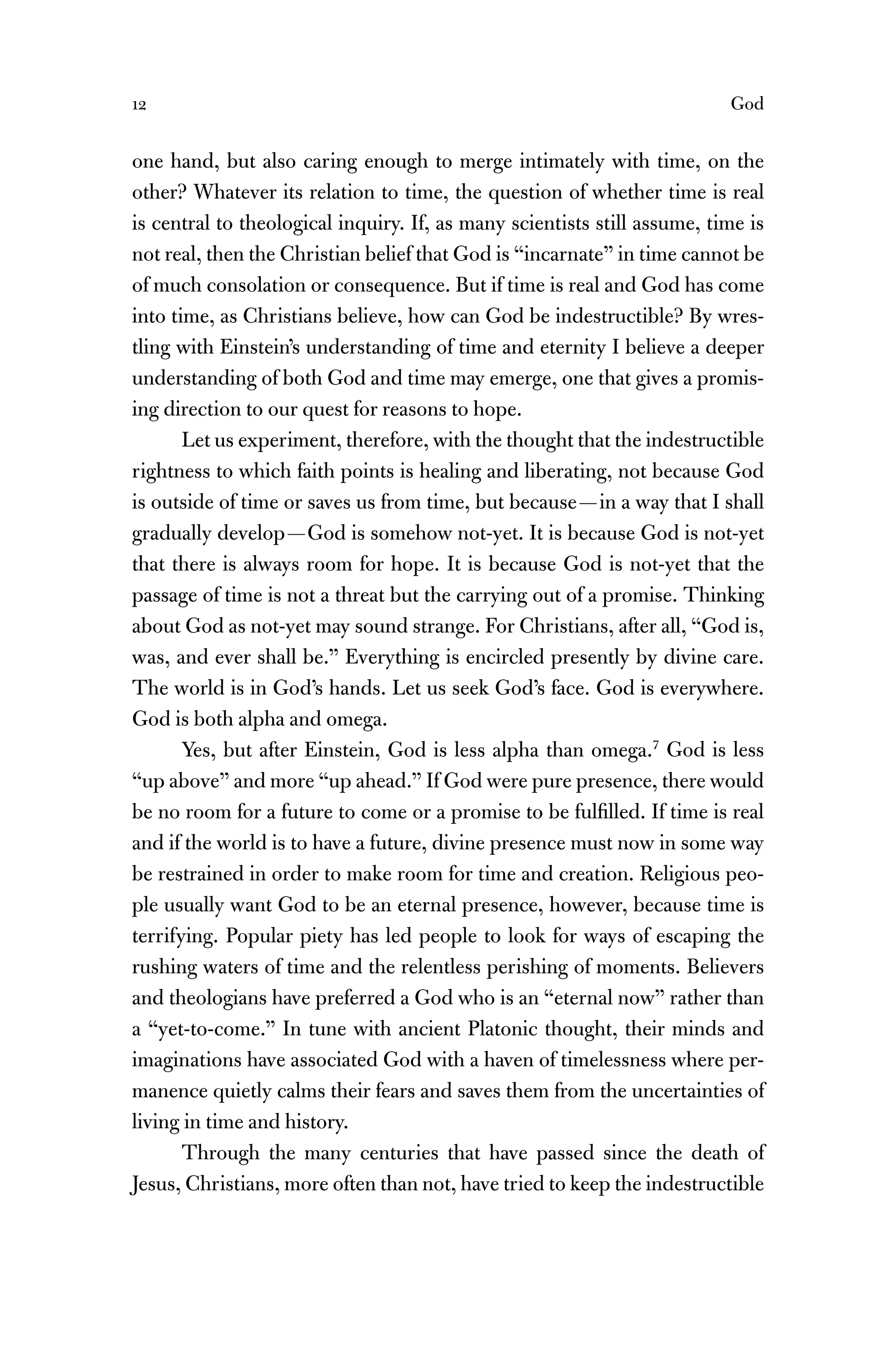 12 God
one hand, but also caring enough to merge intimately with time, on the
other? Whatever its relation to time, the question of whether time is real
is central to theological inquiry. If, as many scientists still assume, time is
not real, then the Christian belief that God is “incarnate” in time cannot be
of much consolation or consequence. But if time is real and God has come
into time, as Christians believe, how can God be indestructible? By wres-
tling with Einstein’s understanding of time and eternity I believe a deeper
understanding of both God and time may emerge, one that gives a promis-
ing direction to our quest for reasons to hope.
Let us experiment, therefore, with the thought that the indestructible
rightness to which faith points is healing and liberating, not because God
is outside of time or saves us from time, but because—in a way that I shall
gradually develop—God is somehow not-yet. It is because God is not-yet
that there is always room for hope. It is because God is not-yet that the
passage of time is not a threat but the carrying out of a promise. Thinking
about God as not-yet may sound strange. For Christians, after all, “God is,
was, and ever shall be.” Everything is encircled presently by divine care.
The world is in God’s hands. Let us seek God’s face. God is everywhere.
God is both alpha and omega.
Yes, but after Einstein, God is less alpha than omega.7
God is less
“up above” and more “up ahead.” If God were pure presence, there would
be no room for a future to come or a promise to be fulﬁlled. If time is real
and if the world is to have a future, divine presence must now in some way
be restrained in order to make room for time and creation. Religious peo-
ple usually want God to be an eternal presence, however, because time is
terrifying. Popular piety has led people to look for ways of escaping the
rushing waters of time and the relentless perishing of moments. Believers
and theologians have preferred a God who is an “eternal now” rather than
a “yet-to-come.” In tune with ancient Platonic thought, their minds and
imaginations have associated God with a haven of timelessness where per-
manence quietly calms their fears and saves them from the uncertainties of
living in time and history.
Through the many centuries that have passed since the death of
Jesus, Christians, more often than not, have tried to keep the indestructible
 