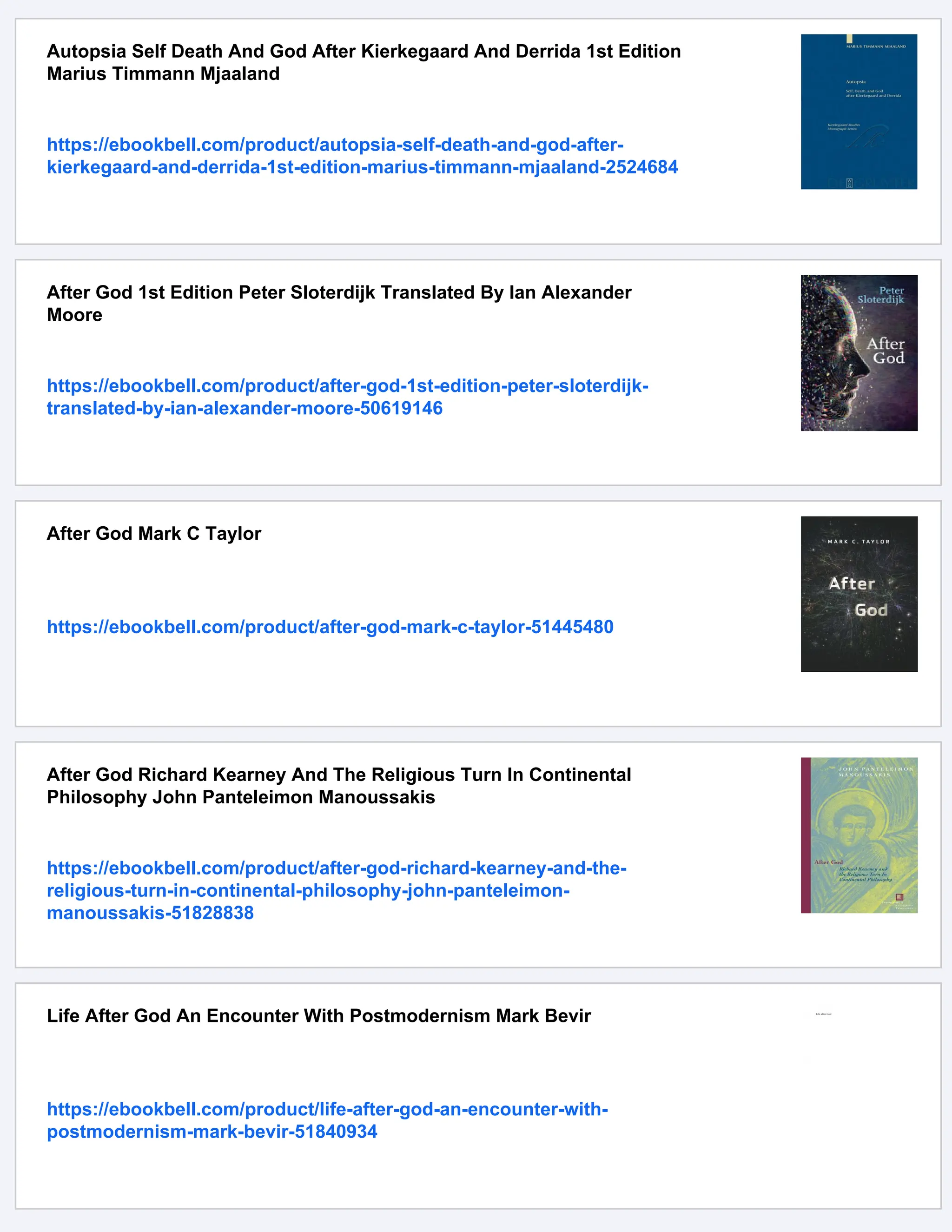 Autopsia Self Death And God After Kierkegaard And Derrida 1st Edition
Marius Timmann Mjaaland
https://ebookbell.com/product/autopsia-self-death-and-god-after-
kierkegaard-and-derrida-1st-edition-marius-timmann-mjaaland-2524684
After God 1st Edition Peter Sloterdijk Translated By Ian Alexander
Moore
https://ebookbell.com/product/after-god-1st-edition-peter-sloterdijk-
translated-by-ian-alexander-moore-50619146
After God Mark C Taylor
https://ebookbell.com/product/after-god-mark-c-taylor-51445480
After God Richard Kearney And The Religious Turn In Continental
Philosophy John Panteleimon Manoussakis
https://ebookbell.com/product/after-god-richard-kearney-and-the-
religious-turn-in-continental-philosophy-john-panteleimon-
manoussakis-51828838
Life After God An Encounter With Postmodernism Mark Bevir
https://ebookbell.com/product/life-after-god-an-encounter-with-
postmodernism-mark-bevir-51840934
 