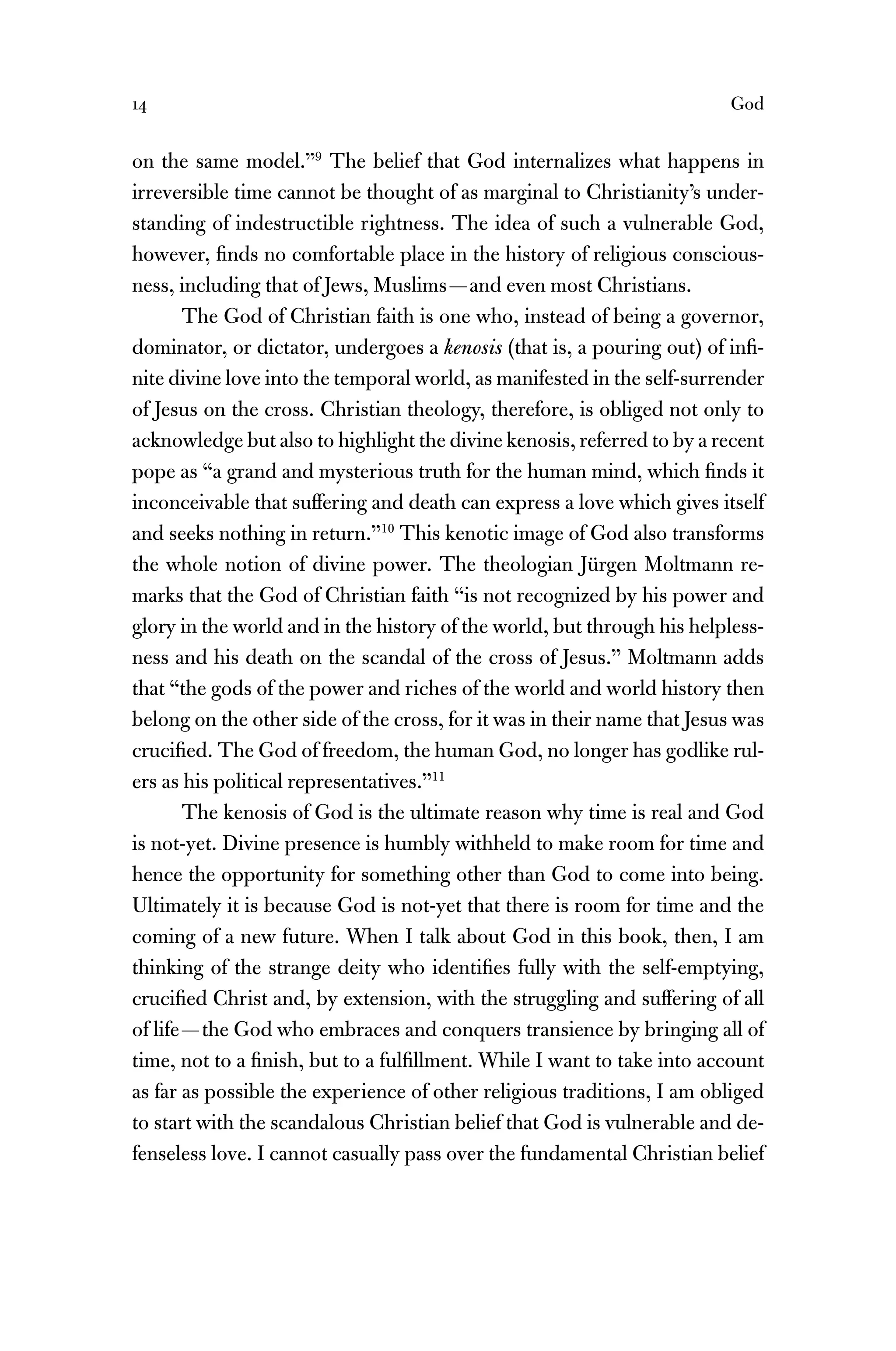 14 God
on the same model.”9
The belief that God internalizes what happens in
irreversible time cannot be thought of as marginal to Christianity’s under-
standing of indestructible rightness. The idea of such a vulnerable God,
however, ﬁnds no comfortable place in the history of religious conscious-
ness, including that of Jews, Muslims—and even most Christians.
The God of Christian faith is one who, instead of being a governor,
dominator, or dictator, undergoes a kenosis (that is, a pouring out) of inﬁ-
nite divine love into the temporal world, as manifested in the self-surrender
of Jesus on the cross. Christian theology, therefore, is obliged not only to
acknowledge but also to highlight the divine kenosis, referred to by a recent
pope as “a grand and mysterious truth for the human mind, which ﬁnds it
inconceivable that suffering and death can express a love which gives itself
and seeks nothing in return.”10
This kenotic image of God also transforms
the whole notion of divine power. The theologian Jürgen Moltmann re-
marks that the God of Christian faith “is not recognized by his power and
glory in the world and in the history of the world, but through his helpless-
ness and his death on the scandal of the cross of Jesus.” Moltmann adds
that “the gods of the power and riches of the world and world history then
belong on the other side of the cross, for it was in their name that Jesus was
cruciﬁed. The God of freedom, the human God, no longer has godlike rul-
ers as his political representatives.”11
The kenosis of God is the ultimate reason why time is real and God
is not-yet. Divine presence is humbly withheld to make room for time and
hence the opportunity for something other than God to come into being.
Ultimately it is because God is not-yet that there is room for time and the
coming of a new future. When I talk about God in this book, then, I am
thinking of the strange deity who identiﬁes fully with the self-emptying,
cruciﬁed Christ and, by extension, with the struggling and suffering of all
of life—the God who embraces and conquers transience by bringing all of
time, not to a ﬁnish, but to a fulﬁllment. While I want to take into account
as far as possible the experience of other religious traditions, I am obliged
to start with the scandalous Christian belief that God is vulnerable and de-
fenseless love. I cannot casually pass over the fundamental Christian belief
 