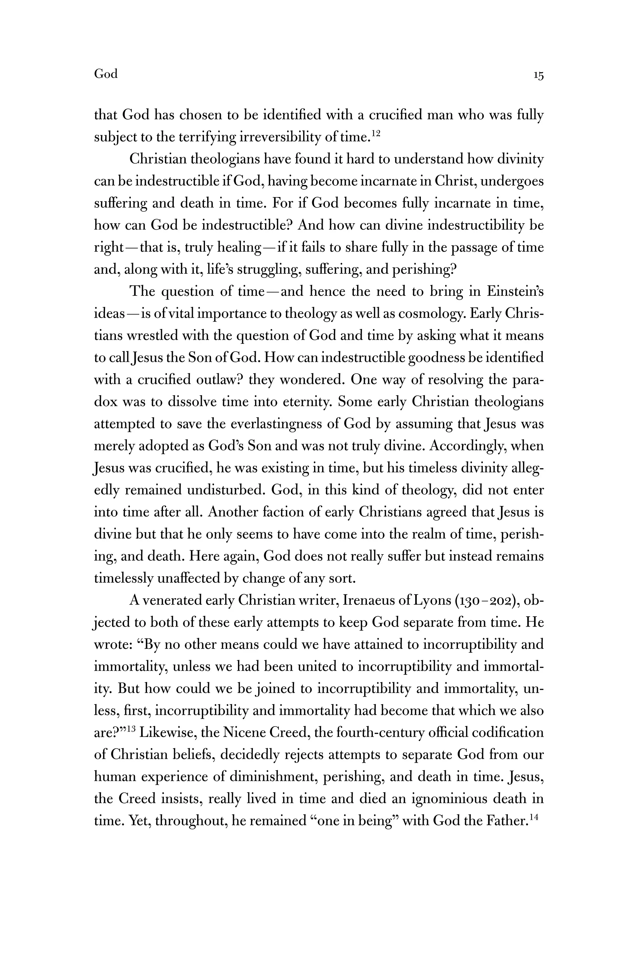 God 15
that God has chosen to be identiﬁed with a cruciﬁed man who was fully
subject to the terrifying irreversibility of time.12
Christian theologians have found it hard to understand how divinity
can be indestructible if God, having become incarnate in Christ, undergoes
suffering and death in time. For if God becomes fully incarnate in time,
how can God be indestructible? And how can divine indestructibility be
right—that is, truly healing—if it fails to share fully in the passage of time
and, along with it, life’s struggling, suffering, and perishing?
The question of time—and hence the need to bring in Einstein’s
ideas—is of vital importance to theology as well as cosmology. Early Chris-
tians wrestled with the question of God and time by asking what it means
to call Jesus the Son of God. How can indestructible goodness be identiﬁed
with a cruciﬁed outlaw? they wondered. One way of resolving the para-
dox was to dissolve time into eternity. Some early Christian theologians
attempted to save the everlastingness of God by assuming that Jesus was
merely adopted as God’s Son and was not truly divine. Accordingly, when
Jesus was cruciﬁed, he was existing in time, but his timeless divinity alleg-
edly remained undisturbed. God, in this kind of theology, did not enter
into time after all. Another faction of early Christians agreed that Jesus is
divine but that he only seems to have come into the realm of time, perish-
ing, and death. Here again, God does not really suffer but instead remains
timelessly unaffected by change of any sort.
A venerated early Christian writer, Irenaeus of Lyons (130–202), ob-
jected to both of these early attempts to keep God separate from time. He
wrote: “By no other means could we have attained to incorruptibility and
immortality, unless we had been united to incorruptibility and immortal-
ity. But how could we be joined to incorruptibility and immortality, un-
less, ﬁrst, incorruptibility and immortality had become that which we also
are?”13
Likewise, the Nicene Creed, the fourth-century ofﬁcial codiﬁcation
of Christian beliefs, decidedly rejects attempts to separate God from our
human experience of diminishment, perishing, and death in time. Jesus,
the Creed insists, really lived in time and died an ignominious death in
time. Yet, throughout, he remained “one in being” with God the Father.14
 