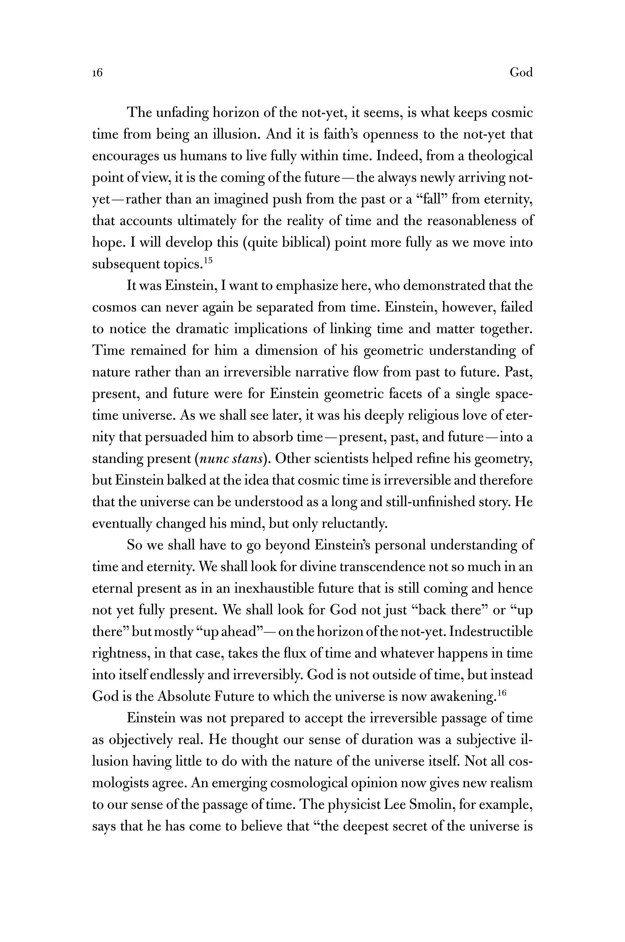 16 God
The unfading horizon of the not-yet, it seems, is what keeps cosmic
time from being an illusion. And it is faith’s openness to the not-yet that
encourages us humans to live fully within time. Indeed, from a theological
point of view, it is the coming of the future—the always newly arriving not-
yet—rather than an imagined push from the past or a “fall” from eternity,
that accounts ultimately for the reality of time and the reasonableness of
hope. I will develop this (quite biblical) point more fully as we move into
subsequent topics.15
It was Einstein, I want to emphasize here, who demonstrated that the
cosmos can never again be separated from time. Einstein, however, failed
to notice the dramatic implications of linking time and matter together.
Time remained for him a dimension of his geometric understanding of
nature rather than an irreversible narrative ﬂow from past to future. Past,
present, and future were for Einstein geometric facets of a single space-
time universe. As we shall see later, it was his deeply religious love of eter-
nity that persuaded him to absorb time—present, past, and future—into a
standing present (nunc stans). Other scientists helped reﬁne his geometry,
but Einstein balked at the idea that cosmic time is irreversible and therefore
that the universe can be understood as a long and still-unﬁnished story. He
eventually changed his mind, but only reluctantly.
So we shall have to go beyond Einstein’s personal understanding of
time and eternity. We shall look for divine transcendence not so much in an
eternal present as in an inexhaustible future that is still coming and hence
not yet fully present. We shall look for God not just “back there” or “up
there”butmostly“upahead”—onthehorizonofthenot-yet.Indestructible
rightness, in that case, takes the ﬂux of time and whatever happens in time
into itself endlessly and irreversibly. God is not outside of time, but instead
God is the Absolute Future to which the universe is now awakening.16
Einstein was not prepared to accept the irreversible passage of time
as objectively real. He thought our sense of duration was a subjective il-
lusion having little to do with the nature of the universe itself. Not all cos-
mologists agree. An emerging cosmological opinion now gives new realism
to our sense of the passage of time. The physicist Lee Smolin, for example,
says that he has come to believe that “the deepest secret of the universe is
 