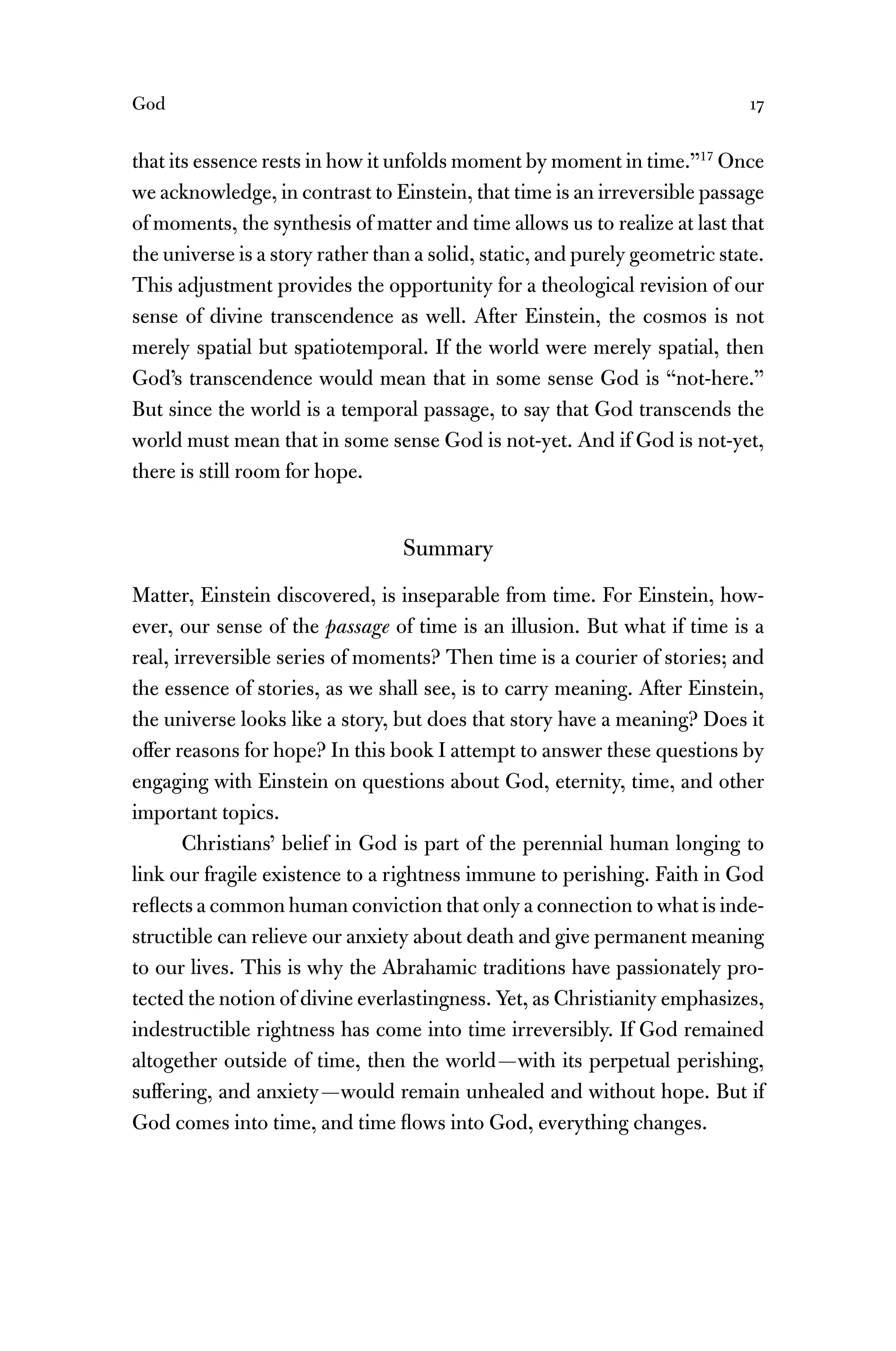 God 17
that its essence rests in how it unfolds moment by moment in time.”17
Once
we acknowledge, in contrast to Einstein, that time is an irreversible passage
of moments, the synthesis of matter and time allows us to realize at last that
the universe is a story rather than a solid, static, and purely geometric state.
This adjustment provides the opportunity for a theological revision of our
sense of divine transcendence as well. After Einstein, the cosmos is not
merely spatial but spatiotemporal. If the world were merely spatial, then
God’s transcendence would mean that in some sense God is “not-here.”
But since the world is a temporal passage, to say that God transcends the
world must mean that in some sense God is not-yet. And if God is not-yet,
there is still room for hope.
Summary
Matter, Einstein discovered, is inseparable from time. For Einstein, how-
ever, our sense of the passage of time is an illusion. But what if time is a
real, irreversible series of moments? Then time is a courier of stories; and
the essence of stories, as we shall see, is to carry meaning. After Einstein,
the universe looks like a story, but does that story have a meaning? Does it
offer reasons for hope? In this book I attempt to answer these questions by
engaging with Einstein on questions about God, eternity, time, and other
important topics.
Christians’ belief in God is part of the perennial human longing to
link our fragile existence to a rightness immune to perishing. Faith in God
reﬂects a common human conviction that only a connection to what is inde-
structible can relieve our anxiety about death and give permanent meaning
to our lives. This is why the Abrahamic traditions have passionately pro-
tected the notion of divine everlastingness. Yet, as Christianity emphasizes,
indestructible rightness has come into time irreversibly. If God remained
altogether outside of time, then the world—with its perpetual perishing,
suffering, and anxiety—would remain unhealed and without hope. But if
God comes into time, and time ﬂows into God, everything changes.
 