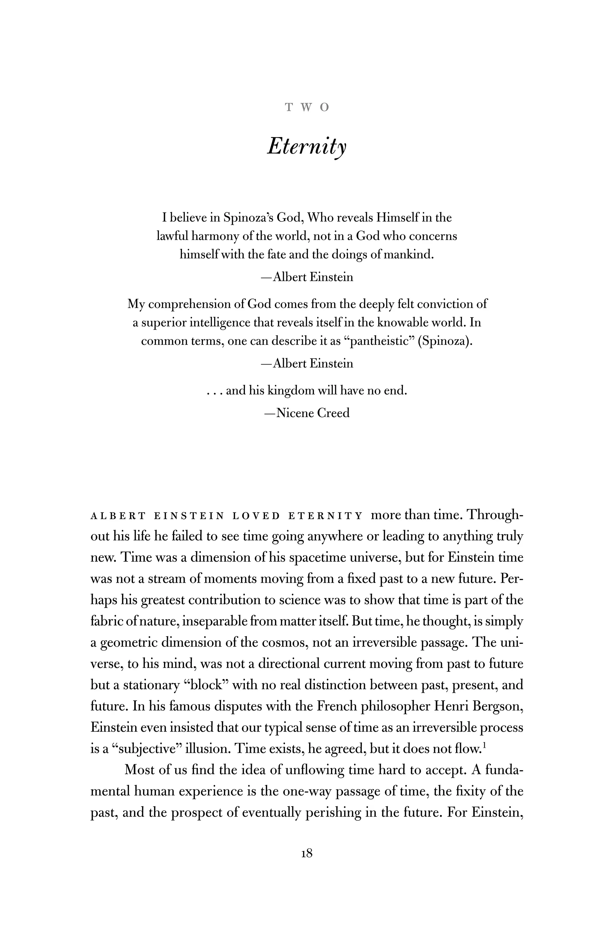 18
t w o
Eternity
I believe in Spinoza’s God, Who reveals Himself in the
lawful harmony of the world, not in a God who concerns
himself with the fate and the doings of mankind.
—Albert Einstein
My comprehension of God comes from the deeply felt conviction of
a superior intelligence that reveals itself in the knowable world. In
common terms, one can describe it as “pantheistic” (Spinoza).
—Albert Einstein
. . . and his kingdom will have no end.
—Nicene Creed
a l b e r t e i n s t e i n l o v e d e t e r n i t y more than time. Through-
out his life he failed to see time going anywhere or leading to anything truly
new. Time was a dimension of his spacetime universe, but for Einstein time
was not a stream of moments moving from a ﬁxed past to a new future. Per-
haps his greatest contribution to science was to show that time is part of the
fabricofnature,inseparablefrommatteritself.Buttime,hethought,issimply
a geometric dimension of the cosmos, not an irreversible passage. The uni-
verse, to his mind, was not a directional current moving from past to future
but a stationary “block” with no real distinction between past, present, and
future. In his famous disputes with the French philosopher Henri Bergson,
Einstein even insisted that our typical sense of time as an irreversible process
is a “subjective” illusion. Time exists, he agreed, but it does not ﬂow.1
Most of us ﬁnd the idea of unﬂowing time hard to accept. A funda-
mental human experience is the one-way passage of time, the ﬁxity of the
past, and the prospect of eventually perishing in the future. For Einstein,
 