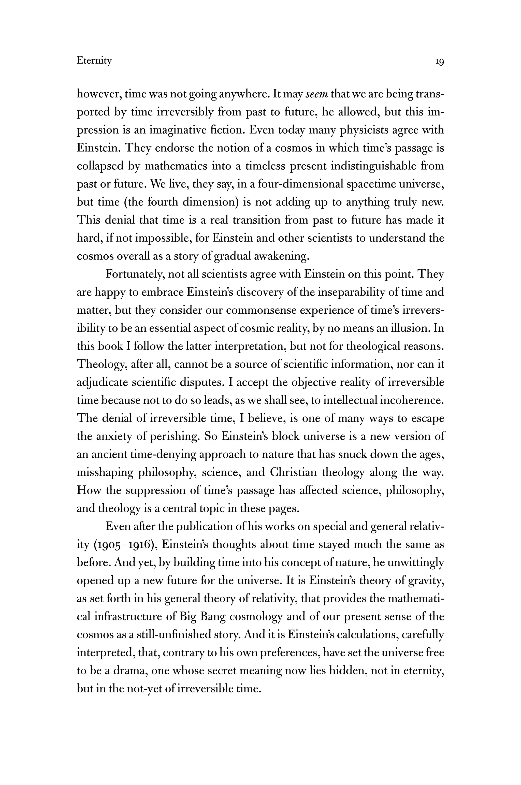 Eternity 19
however, time was not going anywhere. It may seem that we are being trans-
ported by time irreversibly from past to future, he allowed, but this im-
pression is an imaginative ﬁction. Even today many physicists agree with
Einstein. They endorse the notion of a cosmos in which time’s passage is
collapsed by mathematics into a timeless present indistinguishable from
past or future. We live, they say, in a four-dimensional spacetime universe,
but time (the fourth dimension) is not adding up to anything truly new.
This denial that time is a real transition from past to future has made it
hard, if not impossible, for Einstein and other scientists to understand the
cosmos overall as a story of gradual awakening.
Fortunately, not all scientists agree with Einstein on this point. They
are happy to embrace Einstein’s discovery of the inseparability of time and
matter, but they consider our commonsense experience of time’s irrevers-
ibility to be an essential aspect of cosmic reality, by no means an illusion. In
this book I follow the latter interpretation, but not for theological reasons.
Theology, after all, cannot be a source of scientiﬁc information, nor can it
adjudicate scientiﬁc disputes. I accept the objective reality of irreversible
time because not to do so leads, as we shall see, to intellectual incoherence.
The denial of irreversible time, I believe, is one of many ways to escape
the anxiety of perishing. So Einstein’s block universe is a new version of
an ancient time-denying approach to nature that has snuck down the ages,
misshaping philosophy, science, and Christian theology along the way.
How the suppression of time’s passage has affected science, philosophy,
and theology is a central topic in these pages.
Even after the publication of his works on special and general relativ-
ity (1905–1916), Einstein’s thoughts about time stayed much the same as
before. And yet, by building time into his concept of nature, he unwittingly
opened up a new future for the universe. It is Einstein’s theory of gravity,
as set forth in his general theory of relativity, that provides the mathemati-
cal infrastructure of Big Bang cosmology and of our present sense of the
cosmos as a still-unﬁnished story. And it is Einstein’s calculations, carefully
interpreted, that, contrary to his own preferences, have set the universe free
to be a drama, one whose secret meaning now lies hidden, not in eternity,
but in the not-yet of irreversible time.
 