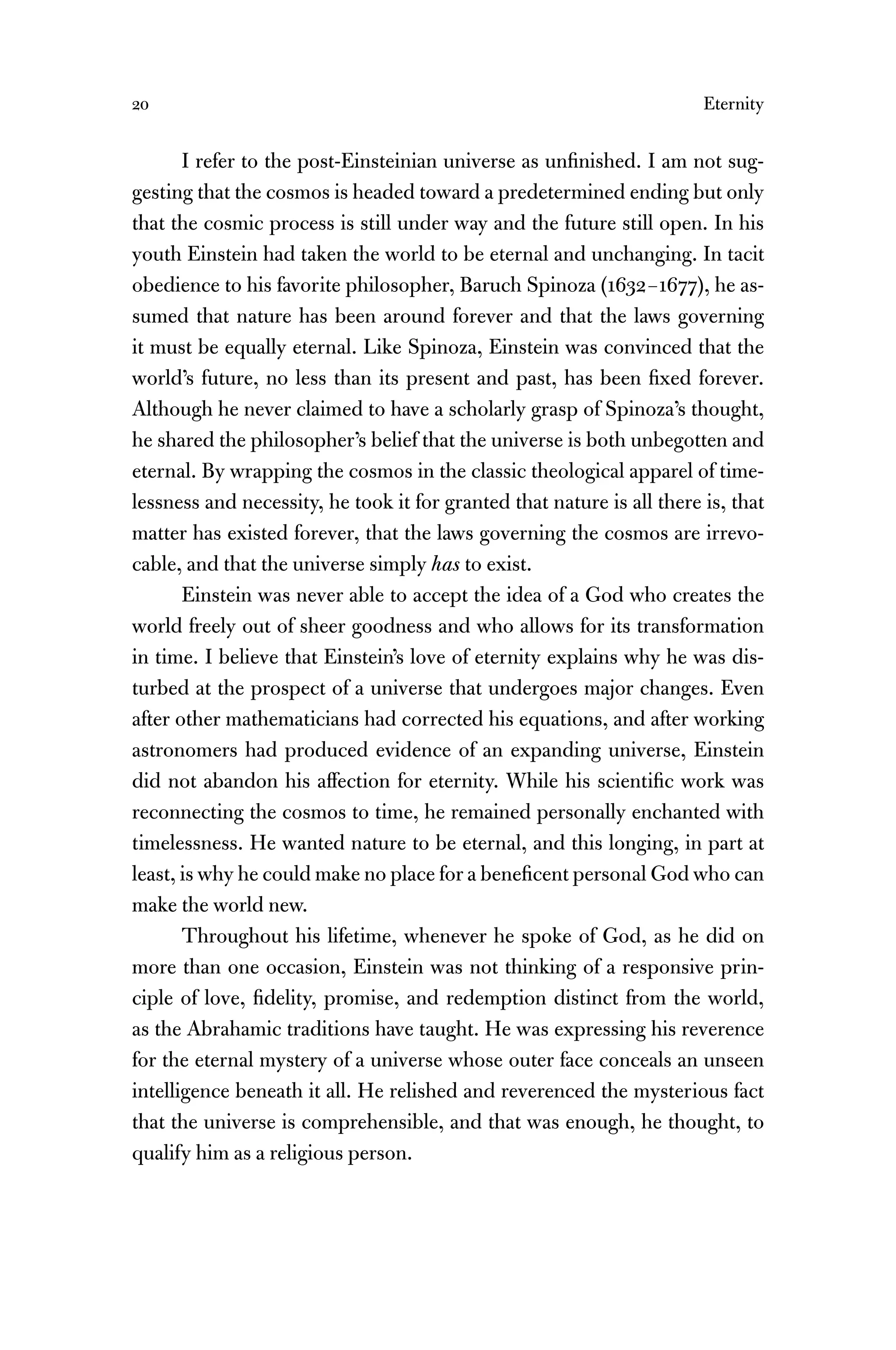 20 Eternity
I refer to the post-Einsteinian universe as unﬁnished. I am not sug-
gesting that the cosmos is headed toward a predetermined ending but only
that the cosmic process is still under way and the future still open. In his
youth Einstein had taken the world to be eternal and unchanging. In tacit
obedience to his favorite philosopher, Baruch Spinoza (1632–1677), he as-
sumed that nature has been around forever and that the laws governing
it must be equally eternal. Like Spinoza, Einstein was convinced that the
world’s future, no less than its present and past, has been ﬁxed forever.
Although he never claimed to have a scholarly grasp of Spinoza’s thought,
he shared the philosopher’s belief that the universe is both unbegotten and
eternal. By wrapping the cosmos in the classic theological apparel of time-
lessness and necessity, he took it for granted that nature is all there is, that
matter has existed forever, that the laws governing the cosmos are irrevo-
cable, and that the universe simply has to exist.
Einstein was never able to accept the idea of a God who creates the
world freely out of sheer goodness and who allows for its transformation
in time. I believe that Einstein’s love of eternity explains why he was dis-
turbed at the prospect of a universe that undergoes major changes. Even
after other mathematicians had corrected his equations, and after working
astronomers had produced evidence of an expanding universe, Einstein
did not abandon his affection for eternity. While his scientiﬁc work was
reconnecting the cosmos to time, he remained personally enchanted with
timelessness. He wanted nature to be eternal, and this longing, in part at
least, is why he could make no place for a beneﬁcent personal God who can
make the world new.
Throughout his lifetime, whenever he spoke of God, as he did on
more than one occasion, Einstein was not thinking of a responsive prin-
ciple of love, ﬁdelity, promise, and redemption distinct from the world,
as the Abrahamic traditions have taught. He was expressing his reverence
for the eternal mystery of a universe whose outer face conceals an unseen
intelligence beneath it all. He relished and reverenced the mysterious fact
that the universe is comprehensible, and that was enough, he thought, to
qualify him as a religious person.
 