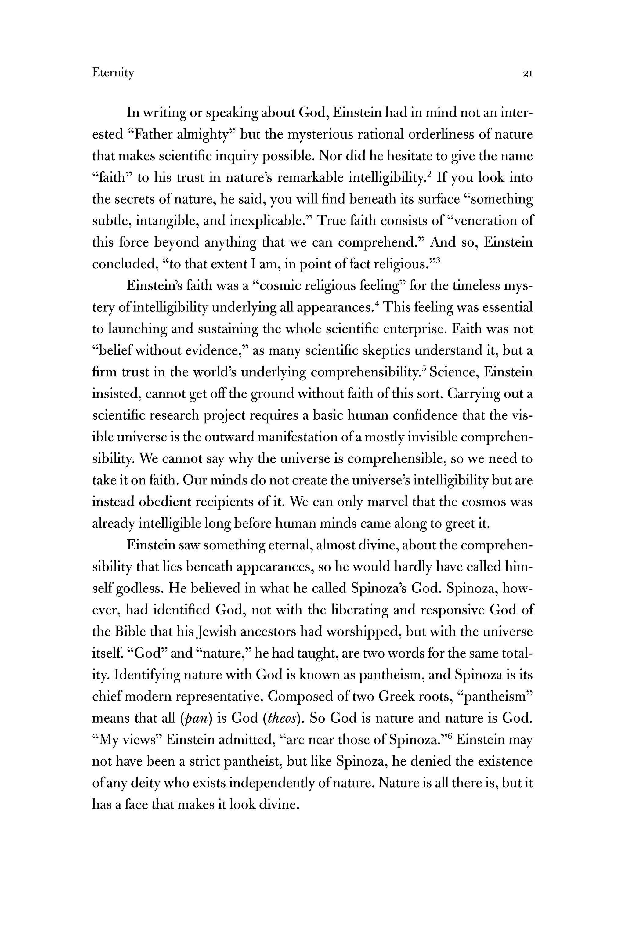 Eternity 21
In writing or speaking about God, Einstein had in mind not an inter-
ested “Father almighty” but the mysterious rational orderliness of nature
that makes scientiﬁc inquiry possible. Nor did he hesitate to give the name
“faith” to his trust in nature’s remarkable intelligibility.2
If you look into
the secrets of nature, he said, you will ﬁnd beneath its surface “something
subtle, intangible, and inexplicable.” True faith consists of “veneration of
this force beyond anything that we can comprehend.” And so, Einstein
concluded, “to that extent I am, in point of fact religious.”3
Einstein’s faith was a “cosmic religious feeling” for the timeless mys-
tery of intelligibility underlying all appearances.4
This feeling was essential
to launching and sustaining the whole scientiﬁc enterprise. Faith was not
“belief without evidence,” as many scientiﬁc skeptics understand it, but a
ﬁrm trust in the world’s underlying comprehensibility.5
Science, Einstein
insisted, cannot get off the ground without faith of this sort. Carrying out a
scientiﬁc research project requires a basic human conﬁdence that the vis-
ible universe is the outward manifestation of a mostly invisible comprehen-
sibility. We cannot say why the universe is comprehensible, so we need to
take it on faith. Our minds do not create the universe’s intelligibility but are
instead obedient recipients of it. We can only marvel that the cosmos was
already intelligible long before human minds came along to greet it.
Einstein saw something eternal, almost divine, about the comprehen-
sibility that lies beneath appearances, so he would hardly have called him-
self godless. He believed in what he called Spinoza’s God. Spinoza, how-
ever, had identiﬁed God, not with the liberating and responsive God of
the Bible that his Jewish ancestors had worshipped, but with the universe
itself. “God” and “nature,” he had taught, are two words for the same total-
ity. Identifying nature with God is known as pantheism, and Spinoza is its
chief modern representative. Composed of two Greek roots, “pantheism”
means that all (pan) is God (theos). So God is nature and nature is God.
“My views” Einstein admitted, “are near those of Spinoza.”6
Einstein may
not have been a strict pantheist, but like Spinoza, he denied the existence
of any deity who exists independently of nature. Nature is all there is, but it
has a face that makes it look divine.
 