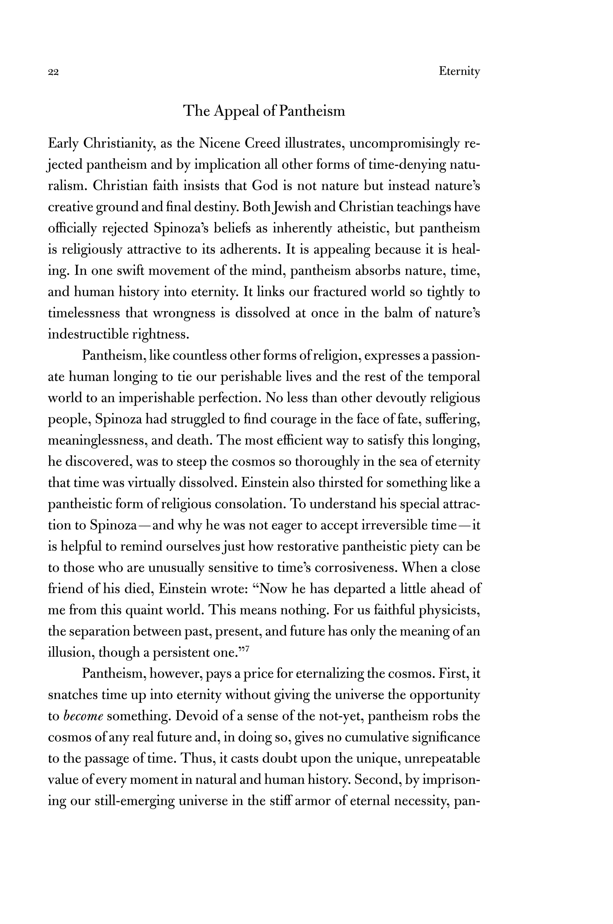 22 Eternity
The Appeal of Pantheism
Early Christianity, as the Nicene Creed illustrates, uncompromisingly re-
jected pantheism and by implication all other forms of time-denying natu-
ralism. Christian faith insists that God is not nature but instead nature’s
creative ground and ﬁnal destiny. Both Jewish and Christian teachings have
ofﬁcially rejected Spinoza’s beliefs as inherently atheistic, but pantheism
is religiously attractive to its adherents. It is appealing because it is heal-
ing. In one swift movement of the mind, pantheism absorbs nature, time,
and human history into eternity. It links our fractured world so tightly to
timelessness that wrongness is dissolved at once in the balm of nature’s
indestructible rightness.
Pantheism, like countless other forms of religion, expresses a passion-
ate human longing to tie our perishable lives and the rest of the temporal
world to an imperishable perfection. No less than other devoutly religious
people, Spinoza had struggled to ﬁnd courage in the face of fate, suffering,
meaninglessness, and death. The most efﬁcient way to satisfy this longing,
he discovered, was to steep the cosmos so thoroughly in the sea of eternity
that time was virtually dissolved. Einstein also thirsted for something like a
pantheistic form of religious consolation. To understand his special attrac-
tion to Spinoza—and why he was not eager to accept irreversible time—it
is helpful to remind ourselves just how restorative pantheistic piety can be
to those who are unusually sensitive to time’s corrosiveness. When a close
friend of his died, Einstein wrote: “Now he has departed a little ahead of
me from this quaint world. This means nothing. For us faithful physicists,
the separation between past, present, and future has only the meaning of an
illusion, though a persistent one.”7
Pantheism, however, pays a price for eternalizing the cosmos. First, it
snatches time up into eternity without giving the universe the opportunity
to become something. Devoid of a sense of the not-yet, pantheism robs the
cosmos of any real future and, in doing so, gives no cumulative signiﬁcance
to the passage of time. Thus, it casts doubt upon the unique, unrepeatable
value of every moment in natural and human history. Second, by imprison-
ing our still-emerging universe in the stiff armor of eternal necessity, pan-
 