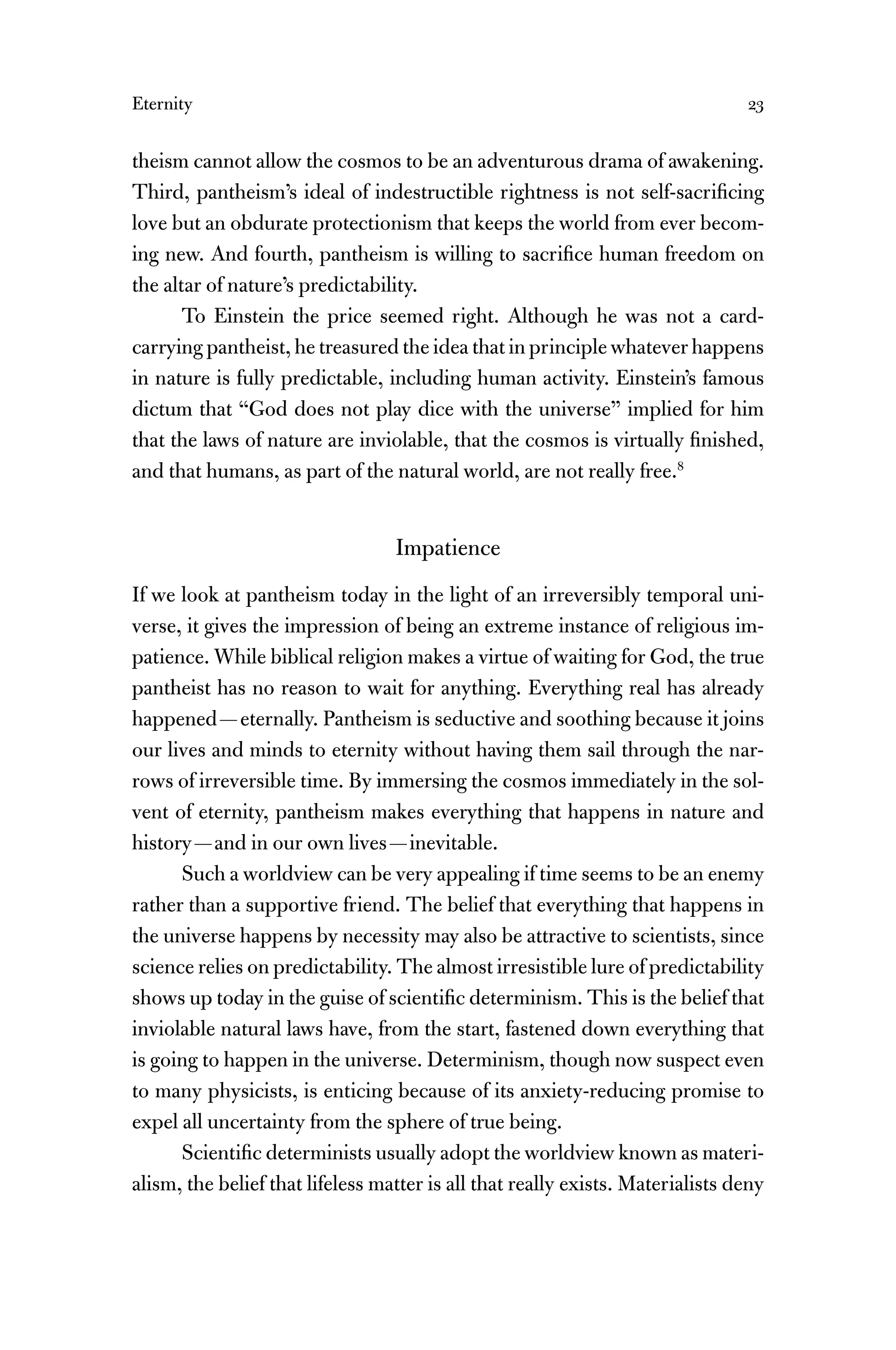 Eternity 23
theism cannot allow the cosmos to be an adventurous drama of awakening.
Third, pantheism’s ideal of indestructible rightness is not self-sacriﬁcing
love but an obdurate protectionism that keeps the world from ever becom-
ing new. And fourth, pantheism is willing to sacriﬁce human freedom on
the altar of nature’s predictability.
To Einstein the price seemed right. Although he was not a card-
carrying pantheist, he treasured the idea that in principle whatever happens
in nature is fully predictable, including human activity. Einstein’s famous
dictum that “God does not play dice with the universe” implied for him
that the laws of nature are inviolable, that the cosmos is virtually ﬁnished,
and that humans, as part of the natural world, are not really free.8
Impatience
If we look at pantheism today in the light of an irreversibly temporal uni-
verse, it gives the impression of being an extreme instance of religious im-
patience. While biblical religion makes a virtue of waiting for God, the true
pantheist has no reason to wait for anything. Everything real has already
happened—eternally. Pantheism is seductive and soothing because it joins
our lives and minds to eternity without having them sail through the nar-
rows of irreversible time. By immersing the cosmos immediately in the sol-
vent of eternity, pantheism makes everything that happens in nature and
history—and in our own lives—inevitable.
Such a worldview can be very appealing if time seems to be an enemy
rather than a supportive friend. The belief that everything that happens in
the universe happens by necessity may also be attractive to scientists, since
science relies on predictability. The almost irresistible lure of predictability
shows up today in the guise of scientiﬁc determinism. This is the belief that
inviolable natural laws have, from the start, fastened down everything that
is going to happen in the universe. Determinism, though now suspect even
to many physicists, is enticing because of its anxiety-reducing promise to
expel all uncertainty from the sphere of true being.
Scientiﬁc determinists usually adopt the worldview known as materi-
alism, the belief that lifeless matter is all that really exists. Materialists deny
 