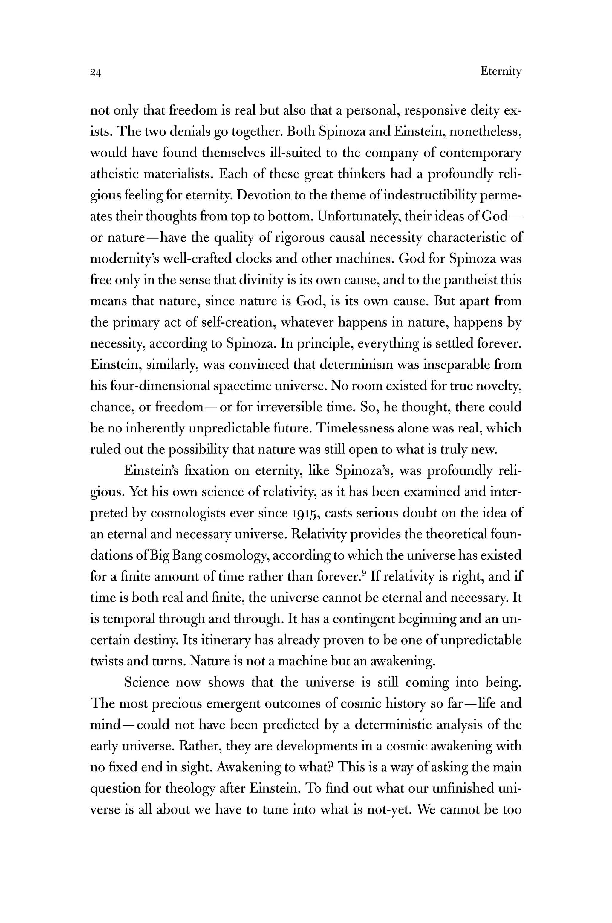 24 Eternity
not only that freedom is real but also that a personal, responsive deity ex-
ists. The two denials go together. Both Spinoza and Einstein, nonetheless,
would have found themselves ill-suited to the company of contemporary
atheistic materialists. Each of these great thinkers had a profoundly reli-
gious feeling for eternity. Devotion to the theme of indestructibility perme-
ates their thoughts from top to bottom. Unfortunately, their ideas of God—
or nature—have the quality of rigorous causal necessity characteristic of
modernity’s well-crafted clocks and other machines. God for Spinoza was
free only in the sense that divinity is its own cause, and to the pantheist this
means that nature, since nature is God, is its own cause. But apart from
the primary act of self-creation, whatever happens in nature, happens by
necessity, according to Spinoza. In principle, everything is settled forever.
Einstein, similarly, was convinced that determinism was inseparable from
his four-dimensional spacetime universe. No room existed for true novelty,
chance, or freedom—or for irreversible time. So, he thought, there could
be no inherently unpredictable future. Timelessness alone was real, which
ruled out the possibility that nature was still open to what is truly new.
Einstein’s ﬁxation on eternity, like Spinoza’s, was profoundly reli-
gious. Yet his own science of relativity, as it has been examined and inter-
preted by cosmologists ever since 1915, casts serious doubt on the idea of
an eternal and necessary universe. Relativity provides the theoretical foun-
dations of Big Bang cosmology, according to which the universe has existed
for a ﬁnite amount of time rather than forever.9
If relativity is right, and if
time is both real and ﬁnite, the universe cannot be eternal and necessary. It
is temporal through and through. It has a contingent beginning and an un-
certain destiny. Its itinerary has already proven to be one of unpredictable
twists and turns. Nature is not a machine but an awakening.
Science now shows that the universe is still coming into being.
The most precious emergent outcomes of cosmic history so far—life and
mind—could not have been predicted by a deterministic analysis of the
early universe. Rather, they are developments in a cosmic awakening with
no ﬁxed end in sight. Awakening to what? This is a way of asking the main
question for theology after Einstein. To ﬁnd out what our unﬁnished uni-
verse is all about we have to tune into what is not-yet. We cannot be too
 