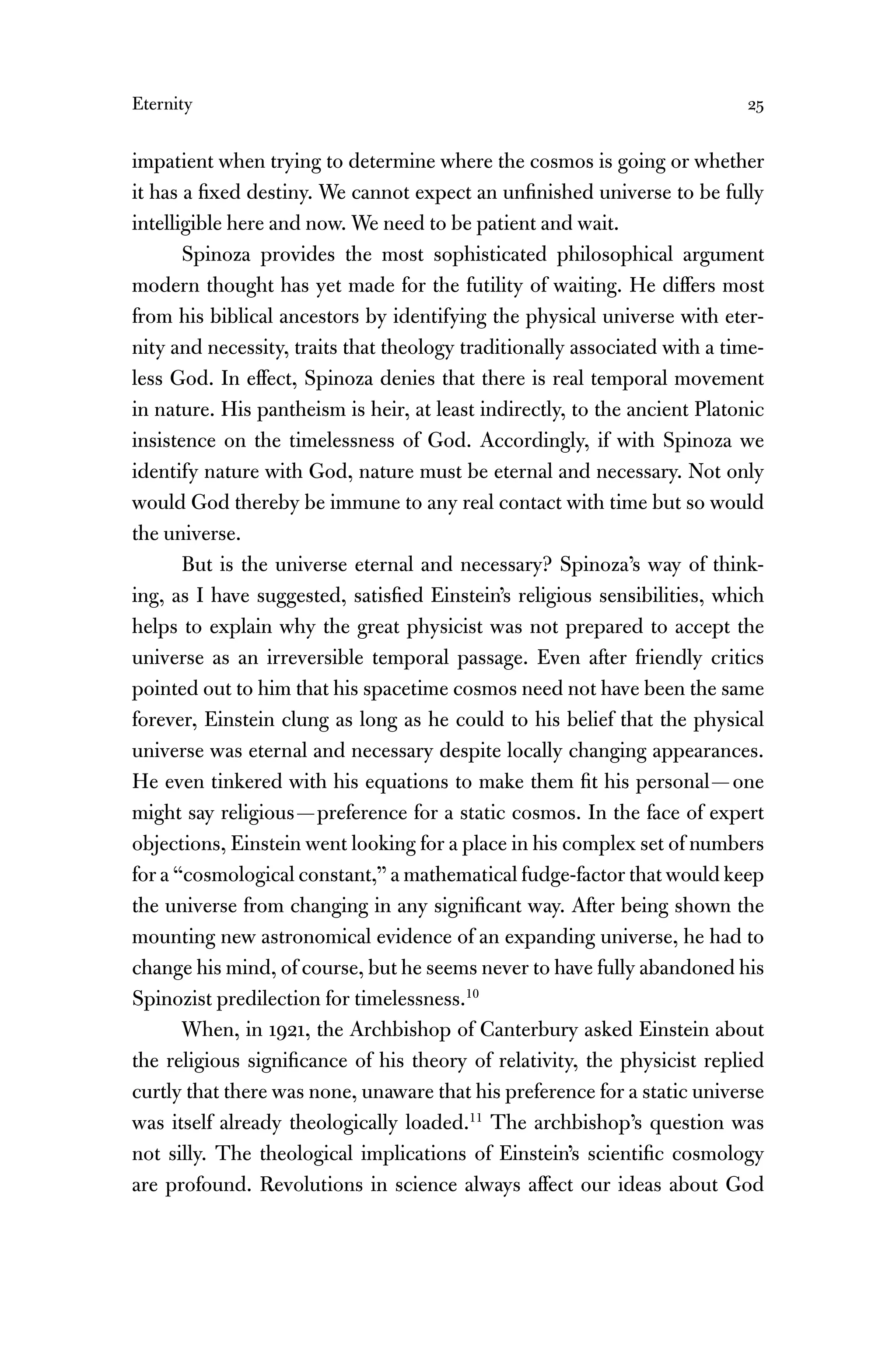 Eternity 25
impatient when trying to determine where the cosmos is going or whether
it has a ﬁxed destiny. We cannot expect an unﬁnished universe to be fully
intelligible here and now. We need to be patient and wait.
Spinoza provides the most sophisticated philosophical argument
modern thought has yet made for the futility of waiting. He differs most
from his biblical ancestors by identifying the physical universe with eter-
nity and necessity, traits that theology traditionally associated with a time-
less God. In effect, Spinoza denies that there is real temporal movement
in nature. His pantheism is heir, at least indirectly, to the ancient Platonic
insistence on the timelessness of God. Accordingly, if with Spinoza we
identify nature with God, nature must be eternal and necessary. Not only
would God thereby be immune to any real contact with time but so would
the universe.
But is the universe eternal and necessary? Spinoza’s way of think-
ing, as I have suggested, satisﬁed Einstein’s religious sensibilities, which
helps to explain why the great physicist was not prepared to accept the
universe as an irreversible temporal passage. Even after friendly critics
pointed out to him that his spacetime cosmos need not have been the same
forever, Einstein clung as long as he could to his belief that the physical
universe was eternal and necessary despite locally changing appearances.
He even tinkered with his equations to make them ﬁt his personal—one
might say religious—preference for a static cosmos. In the face of expert
objections, Einstein went looking for a place in his complex set of numbers
for a “cosmological constant,” a mathematical fudge-factor that would keep
the universe from changing in any signiﬁcant way. After being shown the
mounting new astronomical evidence of an expanding universe, he had to
change his mind, of course, but he seems never to have fully abandoned his
Spinozist predilection for timelessness.10
When, in 1921, the Archbishop of Canterbury asked Einstein about
the religious signiﬁcance of his theory of relativity, the physicist replied
curtly that there was none, unaware that his preference for a static universe
was itself already theologically loaded.11
The archbishop’s question was
not silly. The theological implications of Einstein’s scientiﬁc cosmology
are profound. Revolutions in science always affect our ideas about God
 