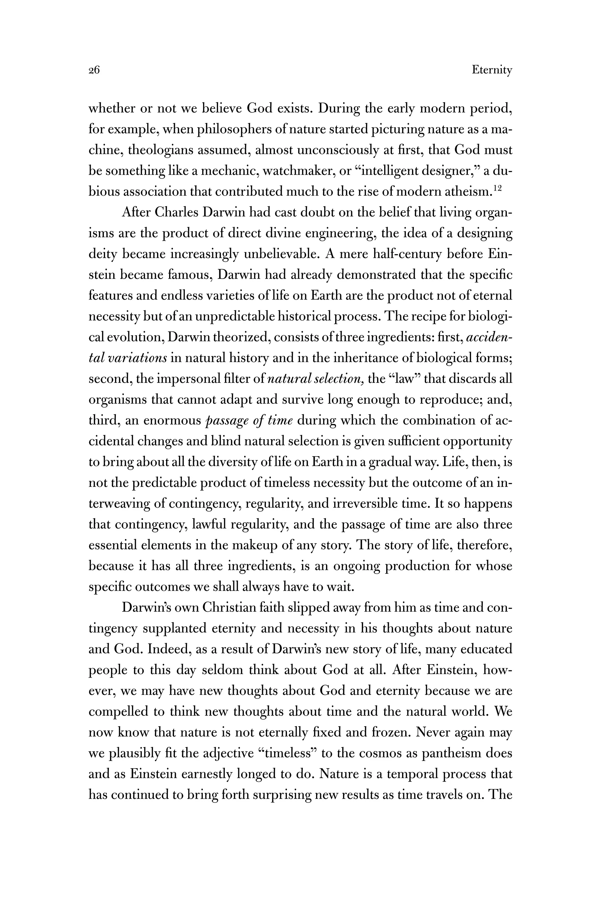 26 Eternity
whether or not we believe God exists. During the early modern period,
for example, when philosophers of nature started picturing nature as a ma-
chine, theologians assumed, almost unconsciously at ﬁrst, that God must
be something like a mechanic, watchmaker, or “intelligent designer,” a du-
bious association that contributed much to the rise of modern atheism.12
After Charles Darwin had cast doubt on the belief that living organ-
isms are the product of direct divine engineering, the idea of a designing
deity became increasingly unbelievable. A mere half-century before Ein-
stein became famous, Darwin had already demonstrated that the speciﬁc
features and endless varieties of life on Earth are the product not of eternal
necessity but of an unpredictable historical process. The recipe for biologi-
cal evolution, Darwin theorized, consists of three ingredients: ﬁrst, acciden-
tal variations in natural history and in the inheritance of biological forms;
second, the impersonal ﬁlter of natural selection, the “law” that discards all
organisms that cannot adapt and survive long enough to reproduce; and,
third, an enormous passage of time during which the combination of ac-
cidental changes and blind natural selection is given sufﬁcient opportunity
to bring about all the diversity of life on Earth in a gradual way. Life, then, is
not the predictable product of timeless necessity but the outcome of an in-
terweaving of contingency, regularity, and irreversible time. It so happens
that contingency, lawful regularity, and the passage of time are also three
essential elements in the makeup of any story. The story of life, therefore,
because it has all three ingredients, is an ongoing production for whose
speciﬁc outcomes we shall always have to wait.
Darwin’s own Christian faith slipped away from him as time and con-
tingency supplanted eternity and necessity in his thoughts about nature
and God. Indeed, as a result of Darwin’s new story of life, many educated
people to this day seldom think about God at all. After Einstein, how-
ever, we may have new thoughts about God and eternity because we are
compelled to think new thoughts about time and the natural world. We
now know that nature is not eternally ﬁxed and frozen. Never again may
we plausibly ﬁt the adjective “timeless” to the cosmos as pantheism does
and as Einstein earnestly longed to do. Nature is a temporal process that
has continued to bring forth surprising new results as time travels on. The
 