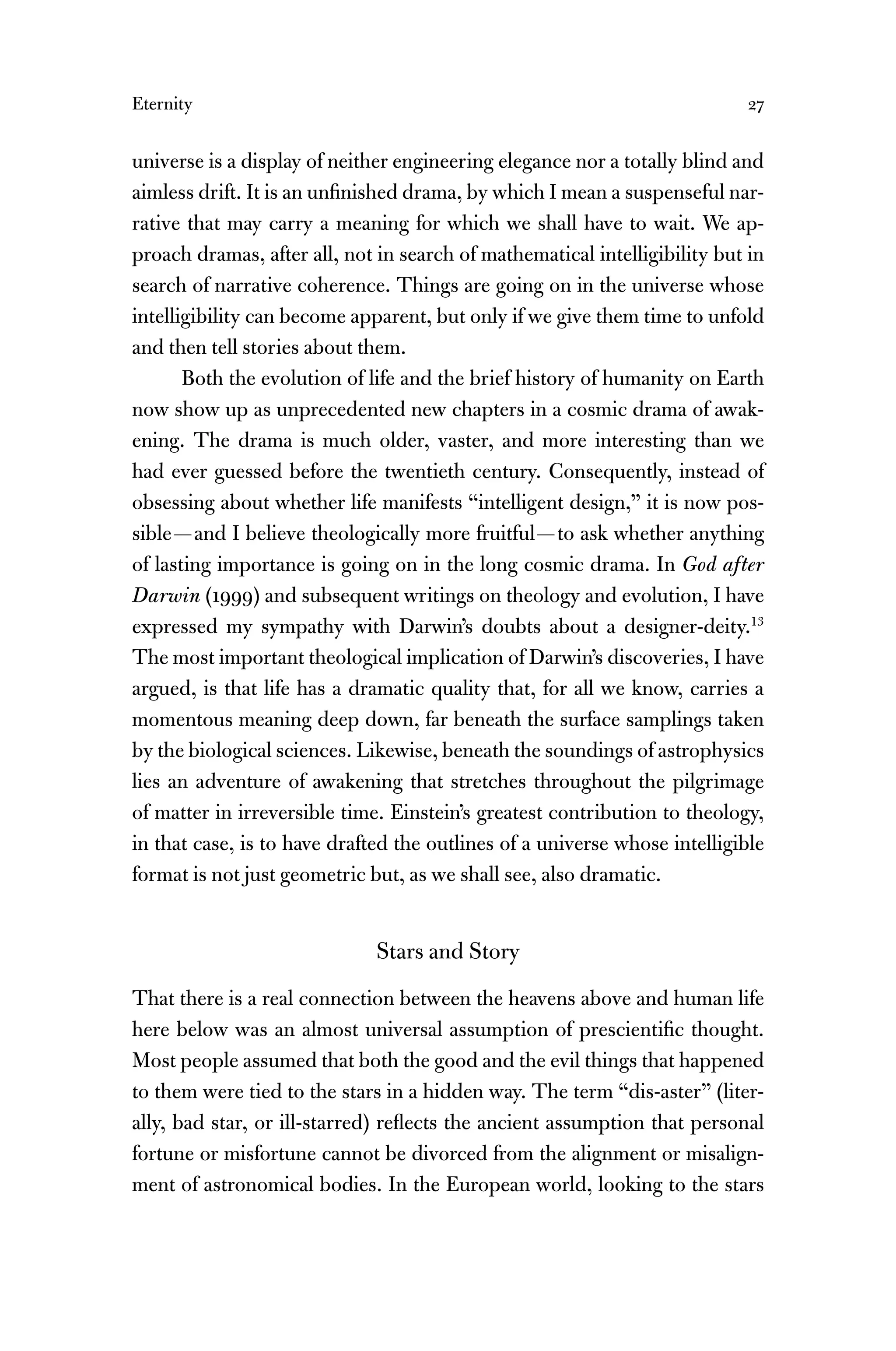 Eternity 27
universe is a display of neither engineering elegance nor a totally blind and
aimless drift. It is an unﬁnished drama, by which I mean a suspenseful nar-
rative that may carry a meaning for which we shall have to wait. We ap-
proach dramas, after all, not in search of mathematical intelligibility but in
search of narrative coherence. Things are going on in the universe whose
intelligibility can become apparent, but only if we give them time to unfold
and then tell stories about them.
Both the evolution of life and the brief history of humanity on Earth
now show up as unprecedented new chapters in a cosmic drama of awak-
ening. The drama is much older, vaster, and more interesting than we
had ever guessed before the twentieth century. Consequently, instead of
obsessing about whether life manifests “intelligent design,” it is now pos-
sible—and I believe theologically more fruitful—to ask whether anything
of lasting importance is going on in the long cosmic drama. In God after
Darwin (1999) and subsequent writings on theology and evolution, I have
expressed my sympathy with Darwin’s doubts about a designer-deity.13
The most important theological implication of Darwin’s discoveries, I have
argued, is that life has a dramatic quality that, for all we know, carries a
momentous meaning deep down, far beneath the surface samplings taken
by the biological sciences. Likewise, beneath the soundings of astrophysics
lies an adventure of awakening that stretches throughout the pilgrimage
of matter in irreversible time. Einstein’s greatest contribution to theology,
in that case, is to have drafted the outlines of a universe whose intelligible
format is not just geometric but, as we shall see, also dramatic.
Stars and Story
That there is a real connection between the heavens above and human life
here below was an almost universal assumption of prescientiﬁc thought.
Most people assumed that both the good and the evil things that happened
to them were tied to the stars in a hidden way. The term “dis-aster” (liter-
ally, bad star, or ill-starred) reﬂects the ancient assumption that personal
fortune or misfortune cannot be divorced from the alignment or misalign-
ment of astronomical bodies. In the European world, looking to the stars
 