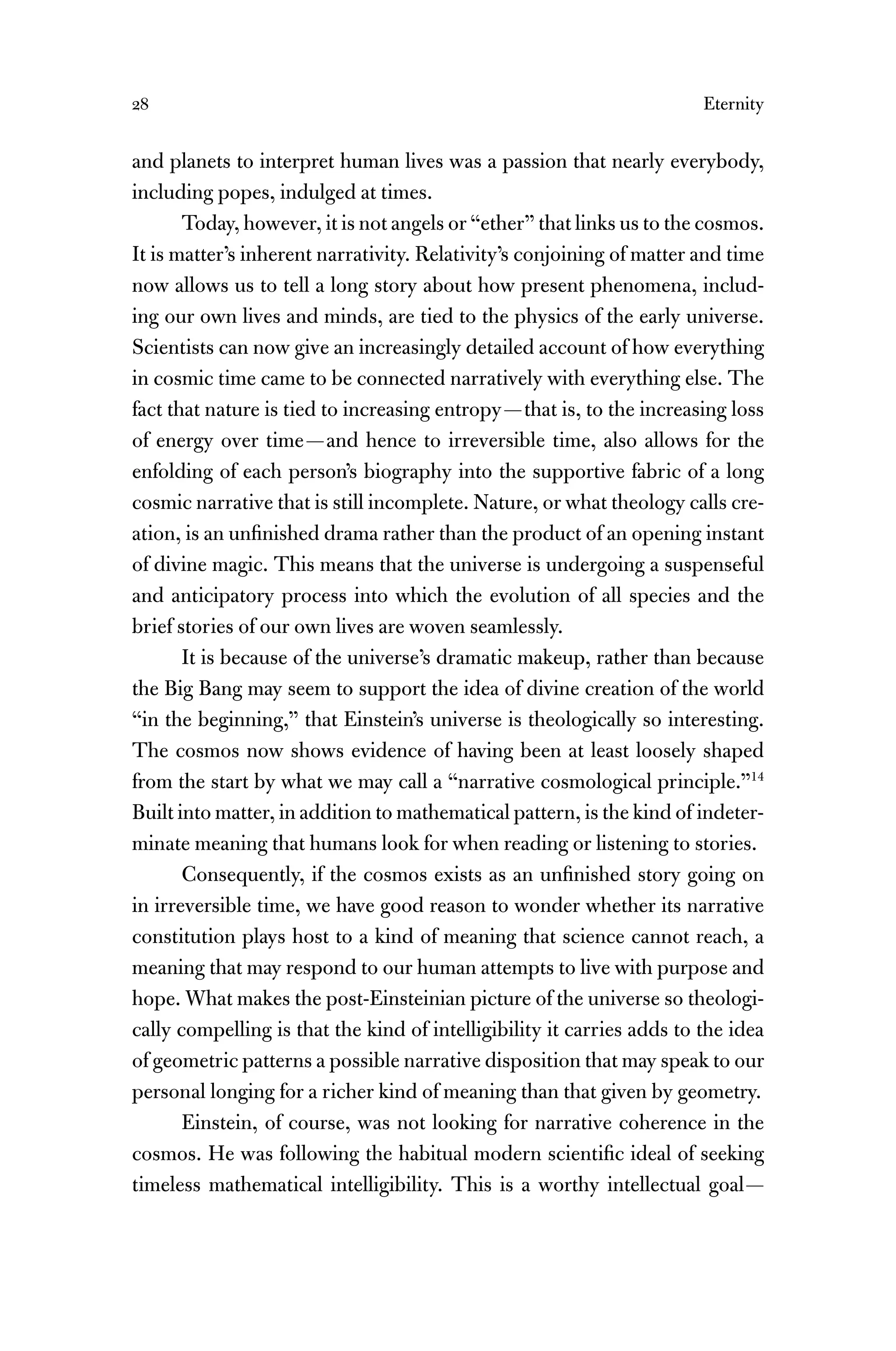 28 Eternity
and planets to interpret human lives was a passion that nearly everybody,
including popes, indulged at times.
Today, however, it is not angels or “ether” that links us to the cosmos.
It is matter’s inherent narrativity. Relativity’s conjoining of matter and time
now allows us to tell a long story about how present phenomena, includ-
ing our own lives and minds, are tied to the physics of the early universe.
Scientists can now give an increasingly detailed account of how everything
in cosmic time came to be connected narratively with everything else. The
fact that nature is tied to increasing entropy—that is, to the increasing loss
of energy over time—and hence to irreversible time, also allows for the
enfolding of each person’s biography into the supportive fabric of a long
cosmic narrative that is still incomplete. Nature, or what theology calls cre-
ation, is an unﬁnished drama rather than the product of an opening instant
of divine magic. This means that the universe is undergoing a suspenseful
and anticipatory process into which the evolution of all species and the
brief stories of our own lives are woven seamlessly.
It is because of the universe’s dramatic makeup, rather than because
the Big Bang may seem to support the idea of divine creation of the world
“in the beginning,” that Einstein’s universe is theologically so interesting.
The cosmos now shows evidence of having been at least loosely shaped
from the start by what we may call a “narrative cosmological principle.”14
Built into matter, in addition to mathematical pattern, is the kind of indeter-
minate meaning that humans look for when reading or listening to stories.
Consequently, if the cosmos exists as an unﬁnished story going on
in irreversible time, we have good reason to wonder whether its narrative
constitution plays host to a kind of meaning that science cannot reach, a
meaning that may respond to our human attempts to live with purpose and
hope. What makes the post-Einsteinian picture of the universe so theologi-
cally compelling is that the kind of intelligibility it carries adds to the idea
of geometric patterns a possible narrative disposition that may speak to our
personal longing for a richer kind of meaning than that given by geometry.
Einstein, of course, was not looking for narrative coherence in the
cosmos. He was following the habitual modern scientiﬁc ideal of seeking
timeless mathematical intelligibility. This is a worthy intellectual goal—
 