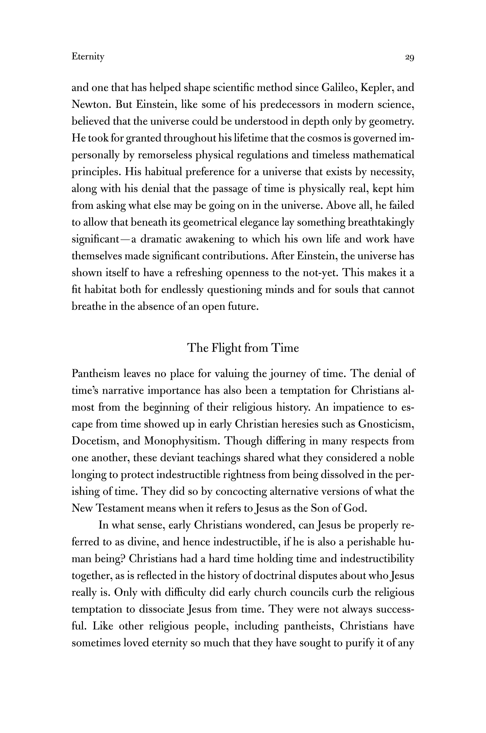 Eternity 29
and one that has helped shape scientiﬁc method since Galileo, Kepler, and
Newton. But Einstein, like some of his predecessors in modern science,
believed that the universe could be understood in depth only by geometry.
He took for granted throughout his lifetime that the cosmos is governed im-
personally by remorseless physical regulations and timeless mathematical
principles. His habitual preference for a universe that exists by necessity,
along with his denial that the passage of time is physically real, kept him
from asking what else may be going on in the universe. Above all, he failed
to allow that beneath its geometrical elegance lay something breathtakingly
signiﬁcant—a dramatic awakening to which his own life and work have
themselves made signiﬁcant contributions. After Einstein, the universe has
shown itself to have a refreshing openness to the not-yet. This makes it a
ﬁt habitat both for endlessly questioning minds and for souls that cannot
breathe in the absence of an open future.
The Flight from Time
Pantheism leaves no place for valuing the journey of time. The denial of
time’s narrative importance has also been a temptation for Christians al-
most from the beginning of their religious history. An impatience to es-
cape from time showed up in early Christian heresies such as Gnosticism,
Docetism, and Monophysitism. Though differing in many respects from
one another, these deviant teachings shared what they considered a noble
longing to protect indestructible rightness from being dissolved in the per-
ishing of time. They did so by concocting alternative versions of what the
New Testament means when it refers to Jesus as the Son of God.
In what sense, early Christians wondered, can Jesus be properly re-
ferred to as divine, and hence indestructible, if he is also a perishable hu-
man being? Christians had a hard time holding time and indestructibility
together, as is reﬂected in the history of doctrinal disputes about who Jesus
really is. Only with difﬁculty did early church councils curb the religious
temptation to dissociate Jesus from time. They were not always success-
ful. Like other religious people, including pantheists, Christians have
sometimes loved eternity so much that they have sought to purify it of any
 