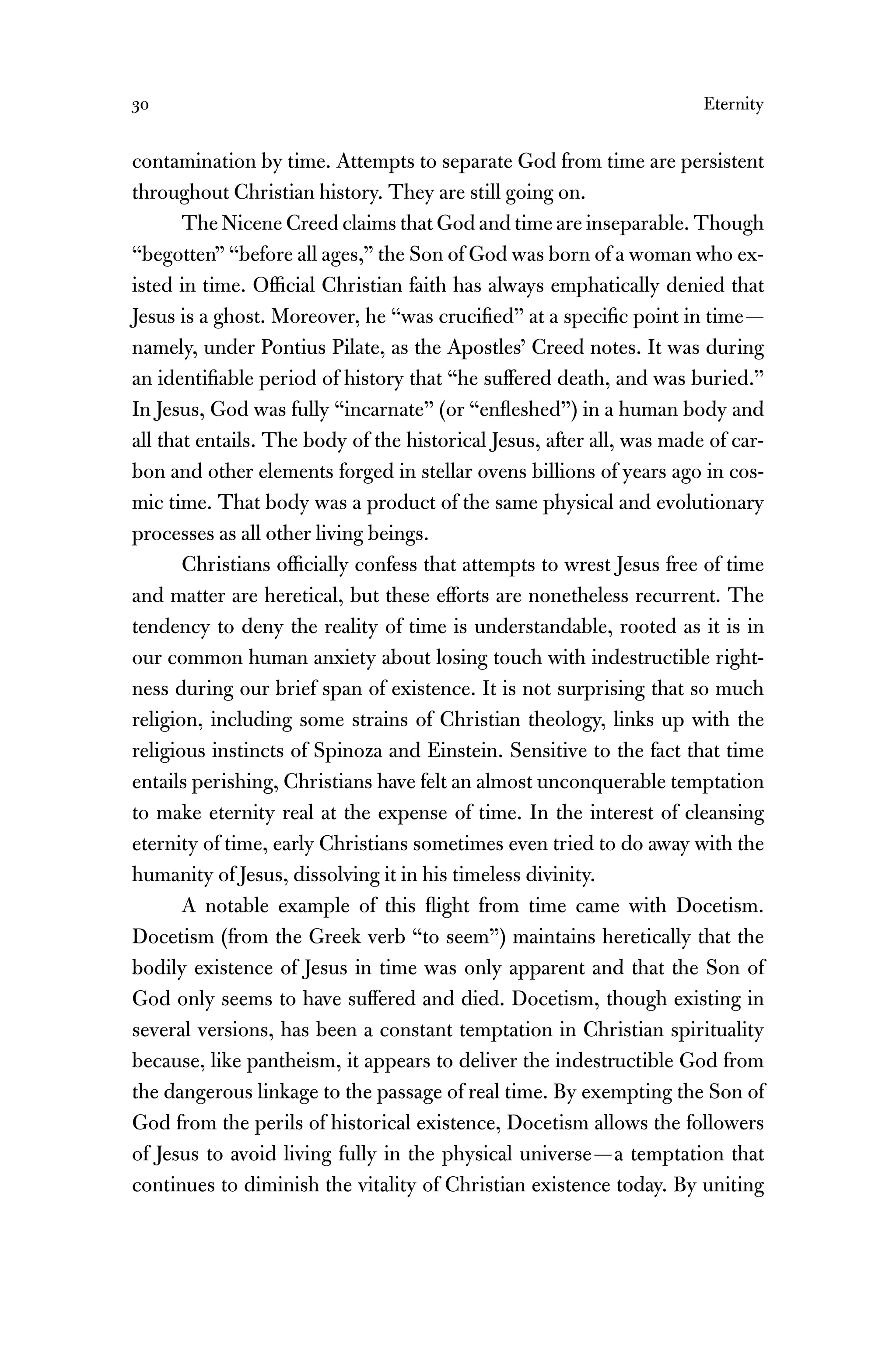 30 Eternity
contamination by time. Attempts to separate God from time are persistent
throughout Christian history. They are still going on.
The Nicene Creed claims that God and time are inseparable. Though
“begotten” “before all ages,” the Son of God was born of a woman who ex-
isted in time. Ofﬁcial Christian faith has always emphatically denied that
Jesus is a ghost. Moreover, he “was cruciﬁed” at a speciﬁc point in time—
namely, under Pontius Pilate, as the Apostles’ Creed notes. It was during
an identiﬁable period of history that “he suffered death, and was buried.”
In Jesus, God was fully “incarnate” (or “enﬂeshed”) in a human body and
all that entails. The body of the historical Jesus, after all, was made of car-
bon and other elements forged in stellar ovens billions of years ago in cos-
mic time. That body was a product of the same physical and evolutionary
processes as all other living beings.
Christians ofﬁcially confess that attempts to wrest Jesus free of time
and matter are heretical, but these efforts are nonetheless recurrent. The
tendency to deny the reality of time is understandable, rooted as it is in
our common human anxiety about losing touch with indestructible right-
ness during our brief span of existence. It is not surprising that so much
religion, including some strains of Christian theology, links up with the
religious instincts of Spinoza and Einstein. Sensitive to the fact that time
entails perishing, Christians have felt an almost unconquerable temptation
to make eternity real at the expense of time. In the interest of cleansing
eternity of time, early Christians sometimes even tried to do away with the
humanity of Jesus, dissolving it in his timeless divinity.
A notable example of this ﬂight from time came with Docetism.
Docetism (from the Greek verb “to seem”) maintains heretically that the
bodily existence of Jesus in time was only apparent and that the Son of
God only seems to have suffered and died. Docetism, though existing in
several versions, has been a constant temptation in Christian spirituality
because, like pantheism, it appears to deliver the indestructible God from
the dangerous linkage to the passage of real time. By exempting the Son of
God from the perils of historical existence, Docetism allows the followers
of Jesus to avoid living fully in the physical universe—a temptation that
continues to diminish the vitality of Christian existence today. By uniting
 