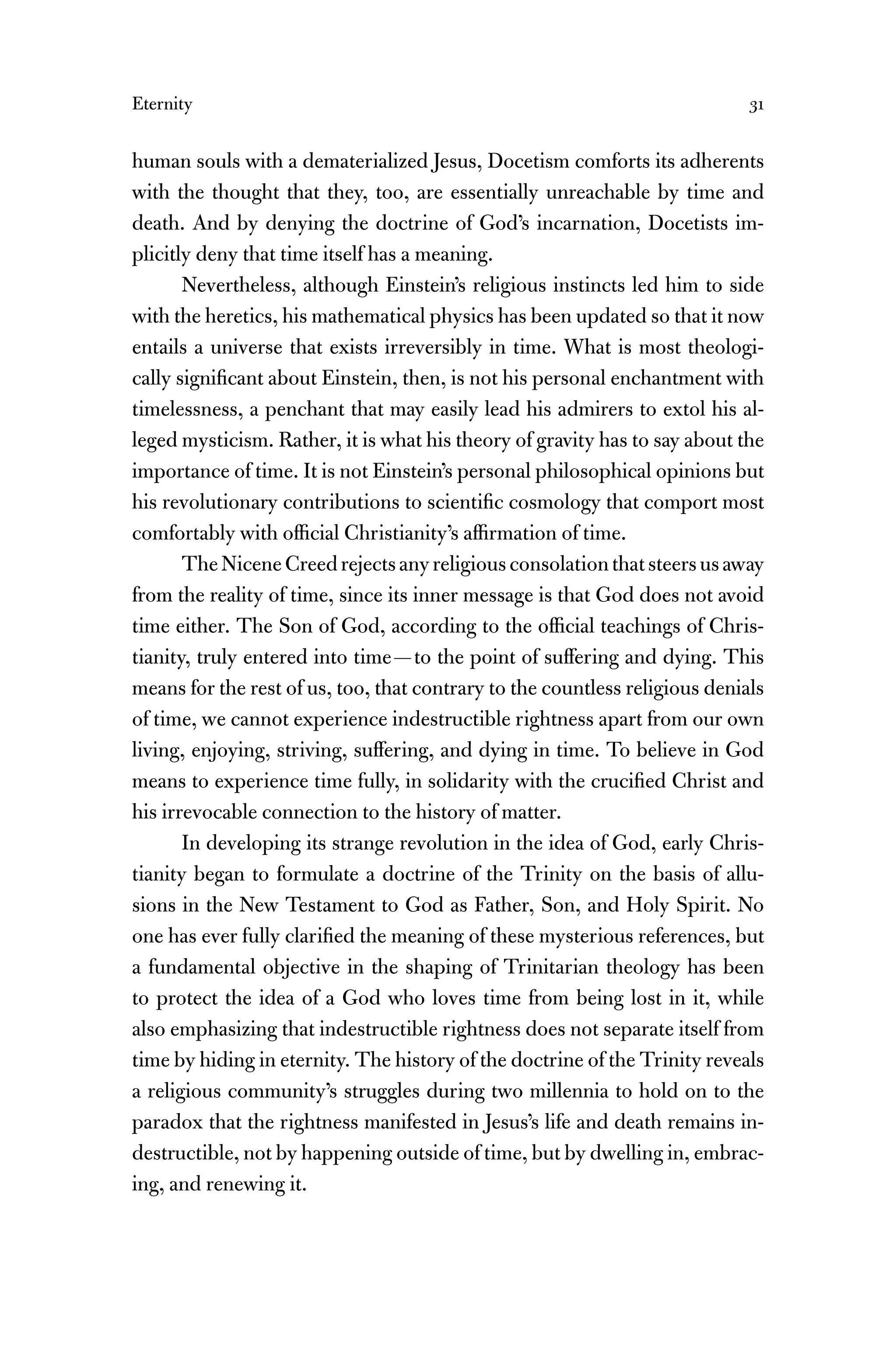Eternity 31
human souls with a dematerialized Jesus, Docetism comforts its adherents
with the thought that they, too, are essentially unreachable by time and
death. And by denying the doctrine of God’s incarnation, Docetists im-
plicitly deny that time itself has a meaning.
Nevertheless, although Einstein’s religious instincts led him to side
with the heretics, his mathematical physics has been updated so that it now
entails a universe that exists irreversibly in time. What is most theologi-
cally signiﬁcant about Einstein, then, is not his personal enchantment with
timelessness, a penchant that may easily lead his admirers to extol his al-
leged mysticism. Rather, it is what his theory of gravity has to say about the
importance of time. It is not Einstein’s personal philosophical opinions but
his revolutionary contributions to scientiﬁc cosmology that comport most
comfortably with ofﬁcial Christianity’s afﬁrmation of time.
TheNiceneCreedrejectsanyreligiousconsolationthatsteersusaway
from the reality of time, since its inner message is that God does not avoid
time either. The Son of God, according to the ofﬁcial teachings of Chris-
tianity, truly entered into time—to the point of suffering and dying. This
means for the rest of us, too, that contrary to the countless religious denials
of time, we cannot experience indestructible rightness apart from our own
living, enjoying, striving, suffering, and dying in time. To believe in God
means to experience time fully, in solidarity with the cruciﬁed Christ and
his irrevocable connection to the history of matter.
In developing its strange revolution in the idea of God, early Chris-
tianity began to formulate a doctrine of the Trinity on the basis of allu-
sions in the New Testament to God as Father, Son, and Holy Spirit. No
one has ever fully clariﬁed the meaning of these mysterious references, but
a fundamental objective in the shaping of Trinitarian theology has been
to protect the idea of a God who loves time from being lost in it, while
also emphasizing that indestructible rightness does not separate itself from
time by hiding in eternity. The history of the doctrine of the Trinity reveals
a religious community’s struggles during two millennia to hold on to the
paradox that the rightness manifested in Jesus’s life and death remains in-
destructible, not by happening outside of time, but by dwelling in, embrac-
ing, and renewing it.
 