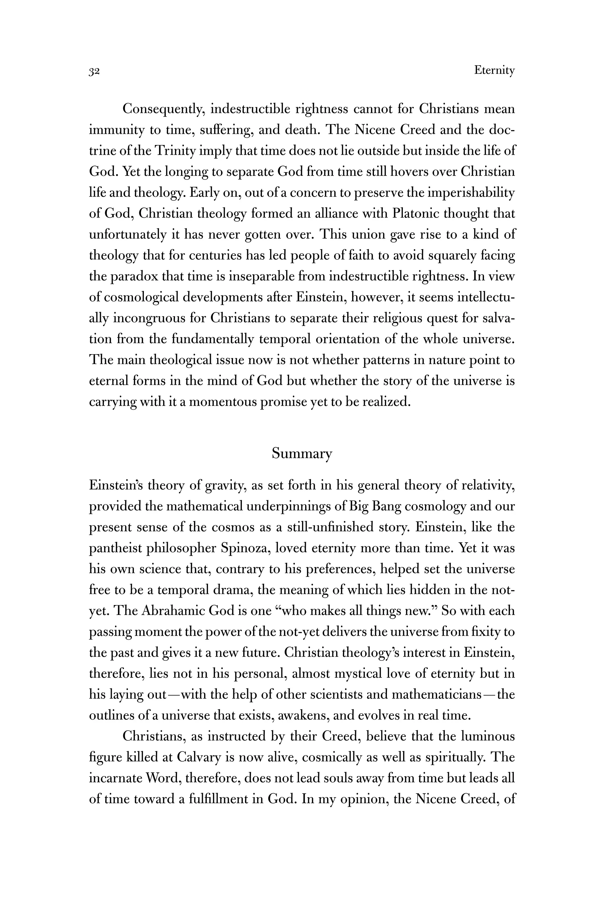 32 Eternity
Consequently, indestructible rightness cannot for Christians mean
immunity to time, suffering, and death. The Nicene Creed and the doc-
trine of the Trinity imply that time does not lie outside but inside the life of
God. Yet the longing to separate God from time still hovers over Christian
life and theology. Early on, out of a concern to preserve the imperishability
of God, Christian theology formed an alliance with Platonic thought that
unfortunately it has never gotten over. This union gave rise to a kind of
theology that for centuries has led people of faith to avoid squarely facing
the paradox that time is inseparable from indestructible rightness. In view
of cosmological developments after Einstein, however, it seems intellectu-
ally incongruous for Christians to separate their religious quest for salva-
tion from the fundamentally temporal orientation of the whole universe.
The main theological issue now is not whether patterns in nature point to
eternal forms in the mind of God but whether the story of the universe is
carrying with it a momentous promise yet to be realized.
Summary
Einstein’s theory of gravity, as set forth in his general theory of relativity,
provided the mathematical underpinnings of Big Bang cosmology and our
present sense of the cosmos as a still-unﬁnished story. Einstein, like the
pantheist philosopher Spinoza, loved eternity more than time. Yet it was
his own science that, contrary to his preferences, helped set the universe
free to be a temporal drama, the meaning of which lies hidden in the not-
yet. The Abrahamic God is one “who makes all things new.” So with each
passing moment the power of the not-yet delivers the universe from ﬁxity to
the past and gives it a new future. Christian theology’s interest in Einstein,
therefore, lies not in his personal, almost mystical love of eternity but in
his laying out—with the help of other scientists and mathematicians—the
outlines of a universe that exists, awakens, and evolves in real time.
Christians, as instructed by their Creed, believe that the luminous
ﬁgure killed at Calvary is now alive, cosmically as well as spiritually. The
incarnate Word, therefore, does not lead souls away from time but leads all
of time toward a fulﬁllment in God. In my opinion, the Nicene Creed, of
 