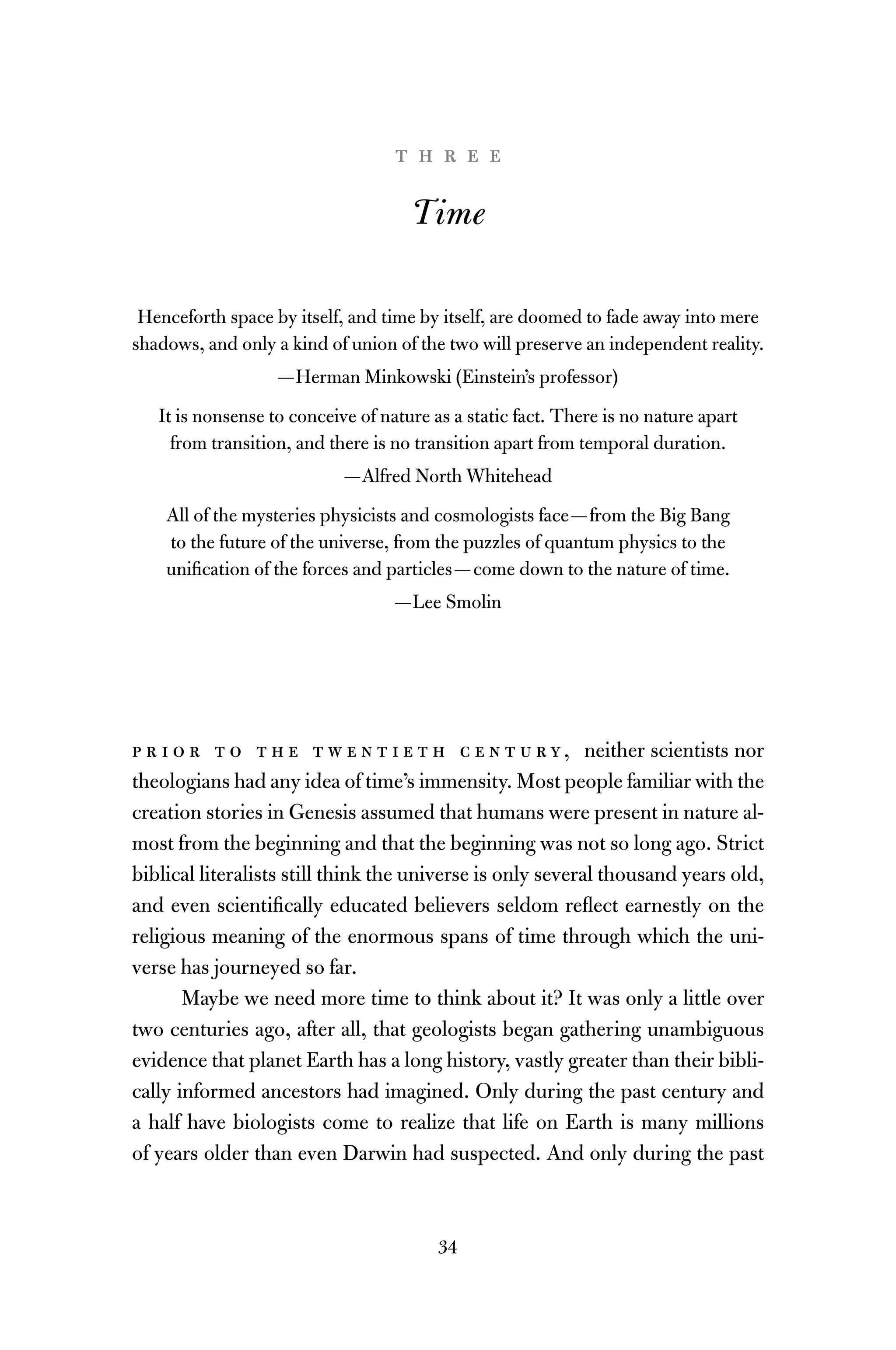 34
t h r e e
Time
Henceforth space by itself, and time by itself, are doomed to fade away into mere
shadows, and only a kind of union of the two will preserve an independent reality.
—Herman Minkowski (Einstein’s professor)
It is nonsense to conceive of nature as a static fact. There is no nature apart
from transition, and there is no transition apart from temporal duration.
—Alfred North Whitehead
All of the mysteries physicists and cosmologists face—from the Big Bang
to the future of the universe, from the puzzles of quantum physics to the
uniﬁcation of the forces and particles—come down to the nature of time.
—Lee Smolin
p r i o r t o t h e t w e n t i e t h c e n t u r y, neither scientists nor
theologians had any idea of time’s immensity. Most people familiar with the
creation stories in Genesis assumed that humans were present in nature al-
most from the beginning and that the beginning was not so long ago. Strict
biblical literalists still think the universe is only several thousand years old,
and even scientiﬁcally educated believers seldom reﬂect earnestly on the
religious meaning of the enormous spans of time through which the uni-
verse has journeyed so far.
Maybe we need more time to think about it? It was only a little over
two centuries ago, after all, that geologists began gathering unambiguous
evidence that planet Earth has a long history, vastly greater than their bibli-
cally informed ancestors had imagined. Only during the past century and
a half have biologists come to realize that life on Earth is many millions
of years older than even Darwin had suspected. And only during the past
 