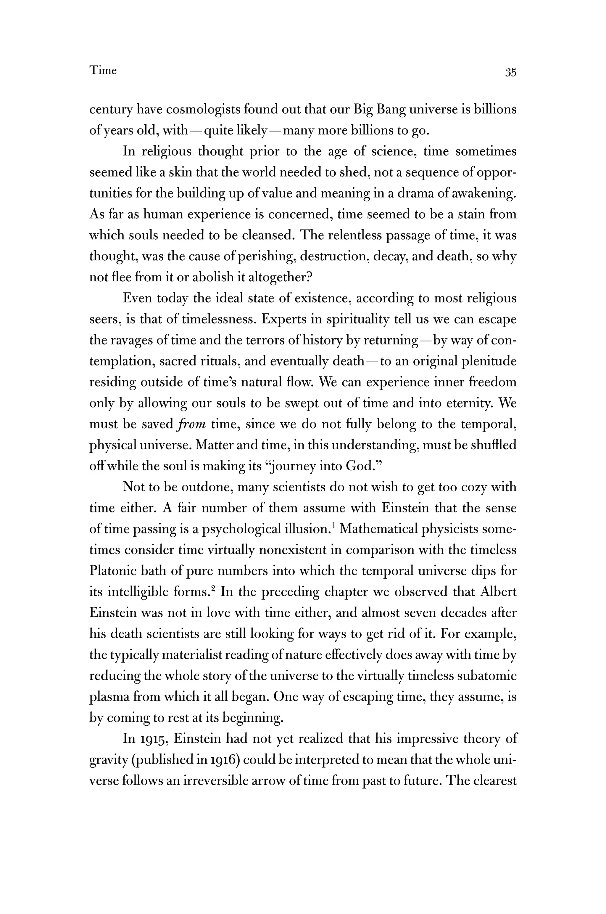 Time 35
century have cosmologists found out that our Big Bang universe is billions
of years old, with—quite likely—many more billions to go.
In religious thought prior to the age of science, time sometimes
seemed like a skin that the world needed to shed, not a sequence of oppor-
tunities for the building up of value and meaning in a drama of awakening.
As far as human experience is concerned, time seemed to be a stain from
which souls needed to be cleansed. The relentless passage of time, it was
thought, was the cause of perishing, destruction, decay, and death, so why
not ﬂee from it or abolish it altogether?
Even today the ideal state of existence, according to most religious
seers, is that of timelessness. Experts in spirituality tell us we can escape
the ravages of time and the terrors of history by returning—by way of con-
templation, sacred rituals, and eventually death—to an original plenitude
residing outside of time’s natural ﬂow. We can experience inner freedom
only by allowing our souls to be swept out of time and into eternity. We
must be saved from time, since we do not fully belong to the temporal,
physical universe. Matter and time, in this understanding, must be shufﬂed
off while the soul is making its “journey into God.”
Not to be outdone, many scientists do not wish to get too cozy with
time either. A fair number of them assume with Einstein that the sense
of time passing is a psychological illusion.1
Mathematical physicists some-
times consider time virtually nonexistent in comparison with the timeless
Platonic bath of pure numbers into which the temporal universe dips for
its intelligible forms.2
In the preceding chapter we observed that Albert
Einstein was not in love with time either, and almost seven decades after
his death scientists are still looking for ways to get rid of it. For example,
the typically materialist reading of nature effectively does away with time by
reducing the whole story of the universe to the virtually timeless subatomic
plasma from which it all began. One way of escaping time, they assume, is
by coming to rest at its beginning.
In 1915, Einstein had not yet realized that his impressive theory of
gravity (published in 1916) could be interpreted to mean that the whole uni-
verse follows an irreversible arrow of time from past to future. The clearest
 