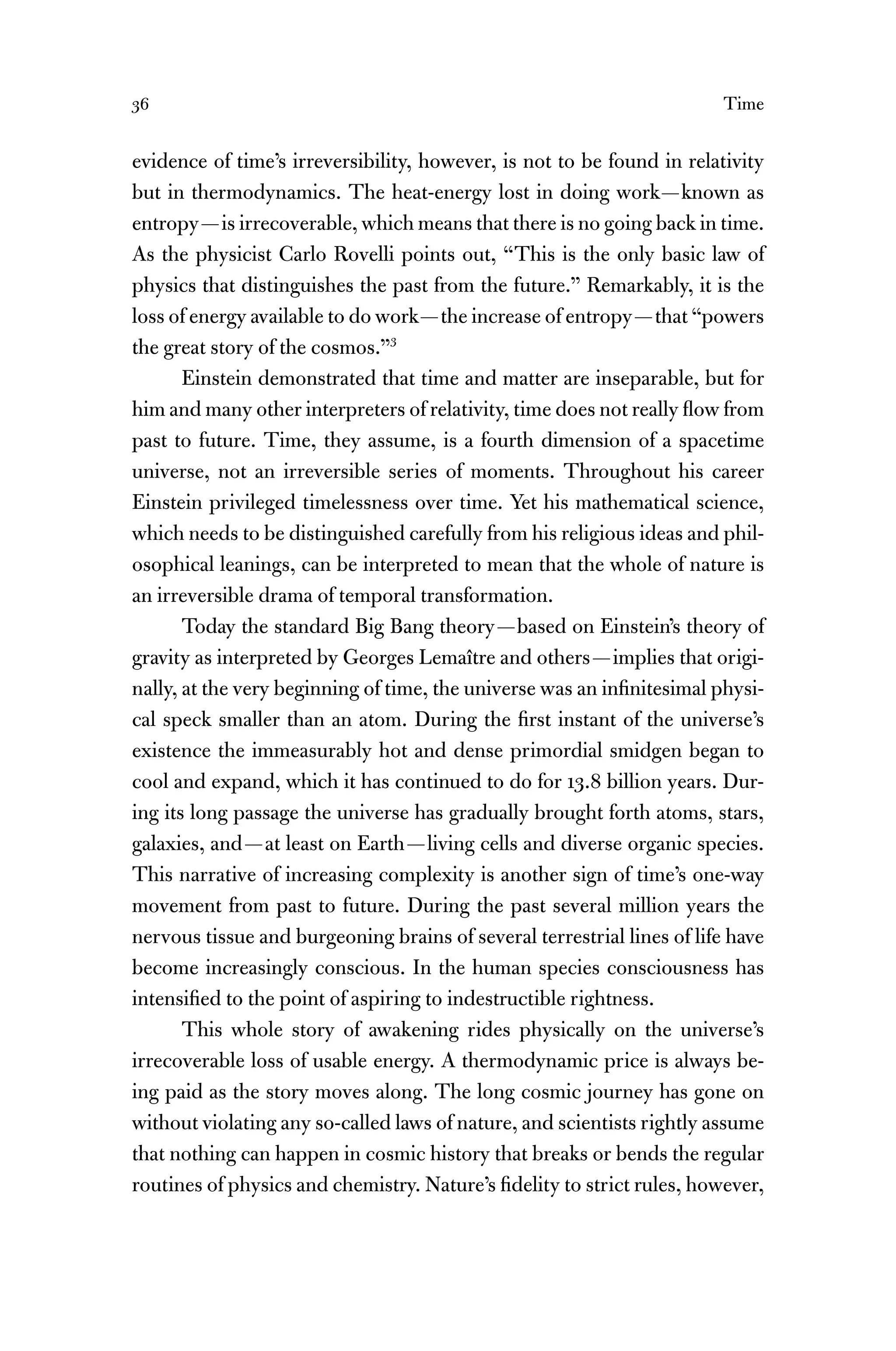 36 Time
evidence of time’s irreversibility, however, is not to be found in relativity
but in thermodynamics. The heat-energy lost in doing work—known as
entropy—is irrecoverable, which means that there is no going back in time.
As the physicist Carlo Rovelli points out, “This is the only basic law of
physics that distinguishes the past from the future.” Remarkably, it is the
loss of energy available to do work—the increase of entropy—that “powers
the great story of the cosmos.”3
Einstein demonstrated that time and matter are inseparable, but for
him and many other interpreters of relativity, time does not really ﬂow from
past to future. Time, they assume, is a fourth dimension of a spacetime
universe, not an irreversible series of moments. Throughout his career
Einstein privileged timelessness over time. Yet his mathematical science,
which needs to be distinguished carefully from his religious ideas and phil-
osophical leanings, can be interpreted to mean that the whole of nature is
an irreversible drama of temporal transformation.
Today the standard Big Bang theory—based on Einstein’s theory of
gravity as interpreted by Georges Lemaître and others—implies that origi-
nally, at the very beginning of time, the universe was an inﬁnitesimal physi-
cal speck smaller than an atom. During the ﬁrst instant of the universe’s
existence the immeasurably hot and dense primordial smidgen began to
cool and expand, which it has continued to do for 13.8 billion years. Dur-
ing its long passage the universe has gradually brought forth atoms, stars,
galaxies, and—at least on Earth—living cells and diverse organic species.
This narrative of increasing complexity is another sign of time’s one-way
movement from past to future. During the past several million years the
nervous tissue and burgeoning brains of several terrestrial lines of life have
become increasingly conscious. In the human species consciousness has
intensiﬁed to the point of aspiring to indestructible rightness.
This whole story of awakening rides physically on the universe’s
irrecoverable loss of usable energy. A thermodynamic price is always be-
ing paid as the story moves along. The long cosmic journey has gone on
without violating any so-called laws of nature, and scientists rightly assume
that nothing can happen in cosmic history that breaks or bends the regular
routines of physics and chemistry. Nature’s ﬁdelity to strict rules, however,
 