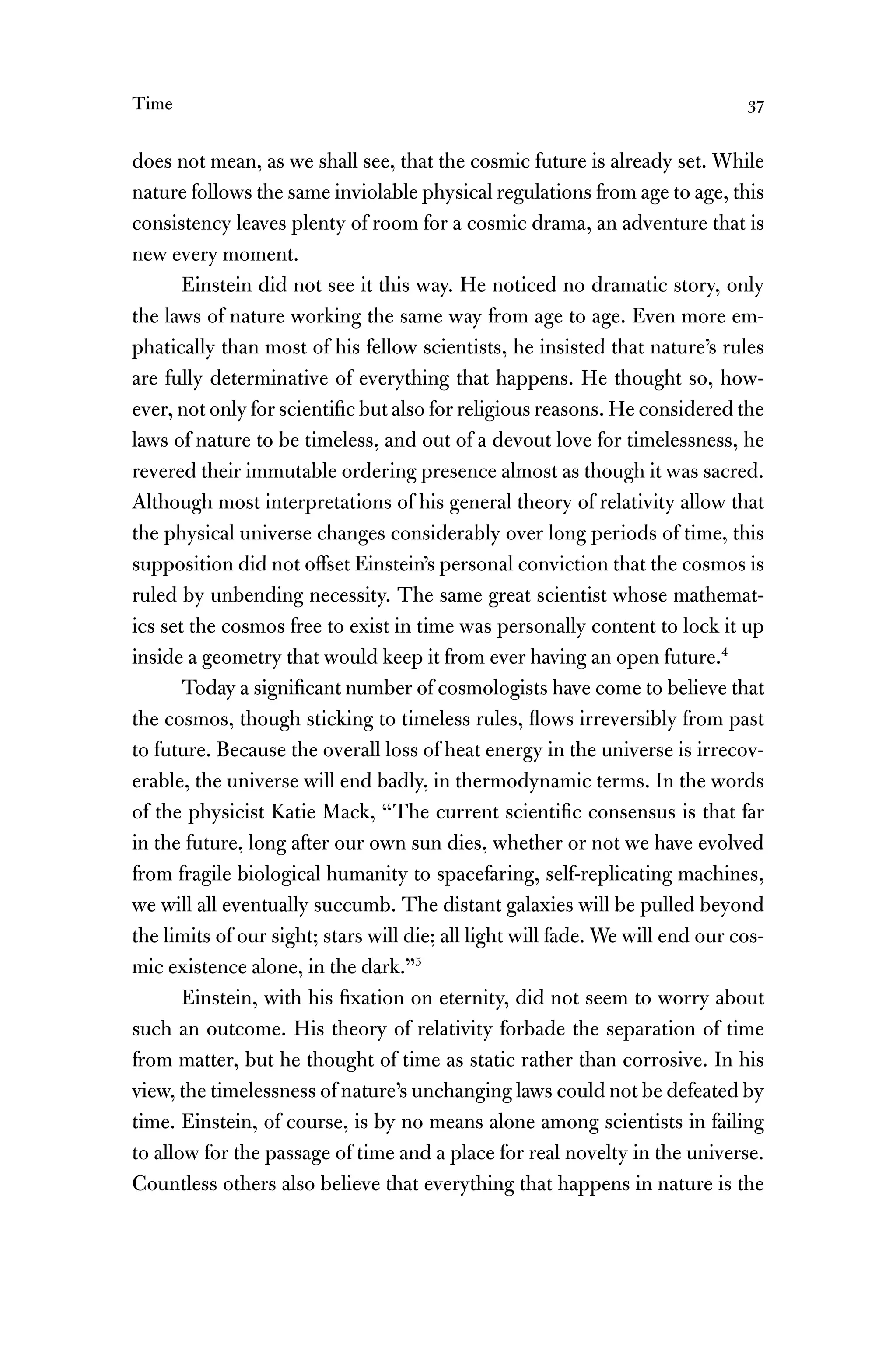 Time 37
does not mean, as we shall see, that the cosmic future is already set. While
nature follows the same inviolable physical regulations from age to age, this
consistency leaves plenty of room for a cosmic drama, an adventure that is
new every moment.
Einstein did not see it this way. He noticed no dramatic story, only
the laws of nature working the same way from age to age. Even more em-
phatically than most of his fellow scientists, he insisted that nature’s rules
are fully determinative of everything that happens. He thought so, how-
ever, not only for scientiﬁc but also for religious reasons. He considered the
laws of nature to be timeless, and out of a devout love for timelessness, he
revered their immutable ordering presence almost as though it was sacred.
Although most interpretations of his general theory of relativity allow that
the physical universe changes considerably over long periods of time, this
supposition did not offset Einstein’s personal conviction that the cosmos is
ruled by unbending necessity. The same great scientist whose mathemat-
ics set the cosmos free to exist in time was personally content to lock it up
inside a geometry that would keep it from ever having an open future.4
Today a signiﬁcant number of cosmologists have come to believe that
the cosmos, though sticking to timeless rules, ﬂows irreversibly from past
to future. Because the overall loss of heat energy in the universe is irrecov-
erable, the universe will end badly, in thermodynamic terms. In the words
of the physicist Katie Mack, “The current scientiﬁc consensus is that far
in the future, long after our own sun dies, whether or not we have evolved
from fragile biological humanity to spacefaring, self-replicating machines,
we will all eventually succumb. The distant galaxies will be pulled beyond
the limits of our sight; stars will die; all light will fade. We will end our cos-
mic existence alone, in the dark.”5
Einstein, with his ﬁxation on eternity, did not seem to worry about
such an outcome. His theory of relativity forbade the separation of time
from matter, but he thought of time as static rather than corrosive. In his
view, the timelessness of nature’s unchanging laws could not be defeated by
time. Einstein, of course, is by no means alone among scientists in failing
to allow for the passage of time and a place for real novelty in the universe.
Countless others also believe that everything that happens in nature is the
 