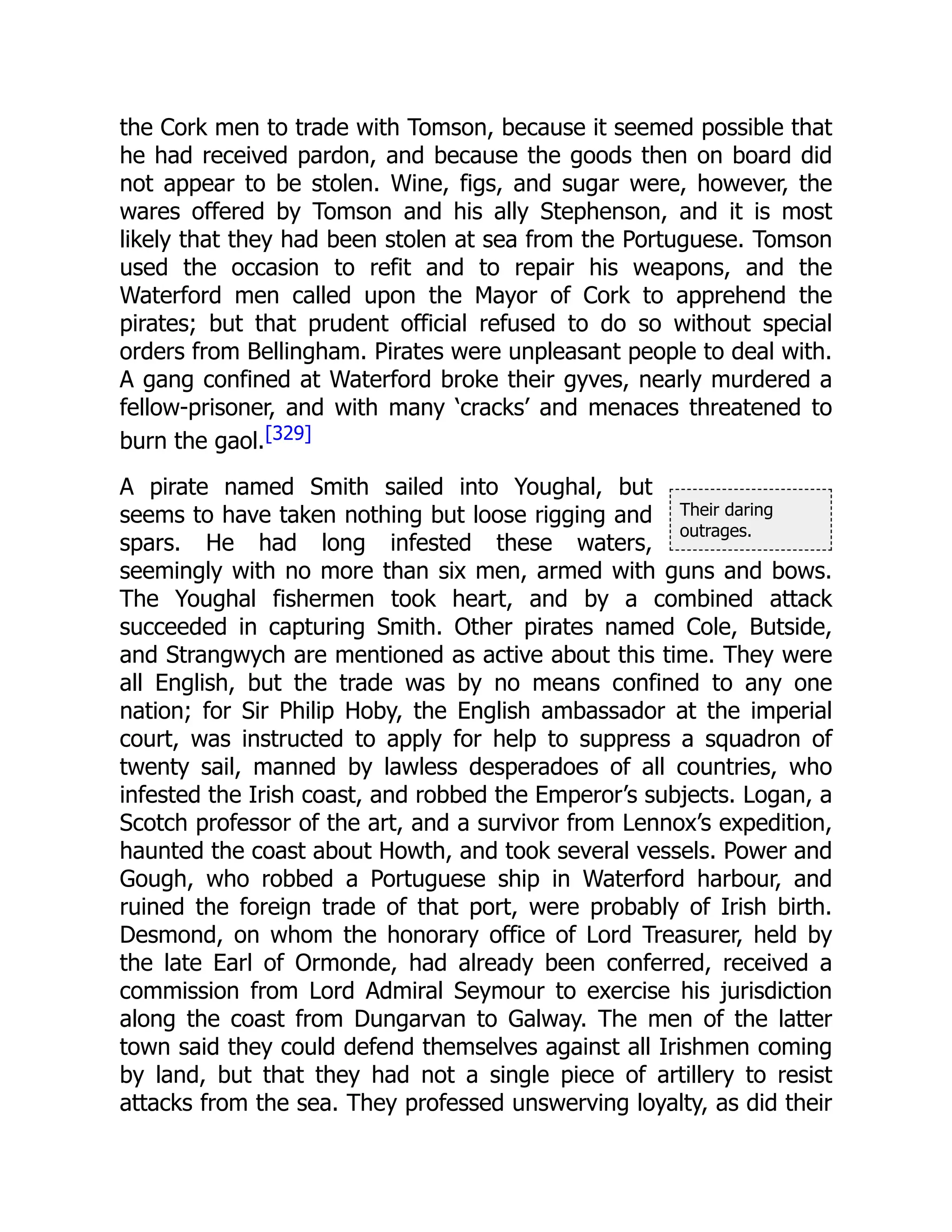 Their daring
outrages.
the Cork men to trade with Tomson, because it seemed possible that
he had received pardon, and because the goods then on board did
not appear to be stolen. Wine, figs, and sugar were, however, the
wares offered by Tomson and his ally Stephenson, and it is most
likely that they had been stolen at sea from the Portuguese. Tomson
used the occasion to refit and to repair his weapons, and the
Waterford men called upon the Mayor of Cork to apprehend the
pirates; but that prudent official refused to do so without special
orders from Bellingham. Pirates were unpleasant people to deal with.
A gang confined at Waterford broke their gyves, nearly murdered a
fellow-prisoner, and with many ‘cracks’ and menaces threatened to
burn the gaol.[329]
A pirate named Smith sailed into Youghal, but
seems to have taken nothing but loose rigging and
spars. He had long infested these waters,
seemingly with no more than six men, armed with guns and bows.
The Youghal fishermen took heart, and by a combined attack
succeeded in capturing Smith. Other pirates named Cole, Butside,
and Strangwych are mentioned as active about this time. They were
all English, but the trade was by no means confined to any one
nation; for Sir Philip Hoby, the English ambassador at the imperial
court, was instructed to apply for help to suppress a squadron of
twenty sail, manned by lawless desperadoes of all countries, who
infested the Irish coast, and robbed the Emperor’s subjects. Logan, a
Scotch professor of the art, and a survivor from Lennox’s expedition,
haunted the coast about Howth, and took several vessels. Power and
Gough, who robbed a Portuguese ship in Waterford harbour, and
ruined the foreign trade of that port, were probably of Irish birth.
Desmond, on whom the honorary office of Lord Treasurer, held by
the late Earl of Ormonde, had already been conferred, received a
commission from Lord Admiral Seymour to exercise his jurisdiction
along the coast from Dungarvan to Galway. The men of the latter
town said they could defend themselves against all Irishmen coming
by land, but that they had not a single piece of artillery to resist
attacks from the sea. They professed unswerving loyalty, as did their
 