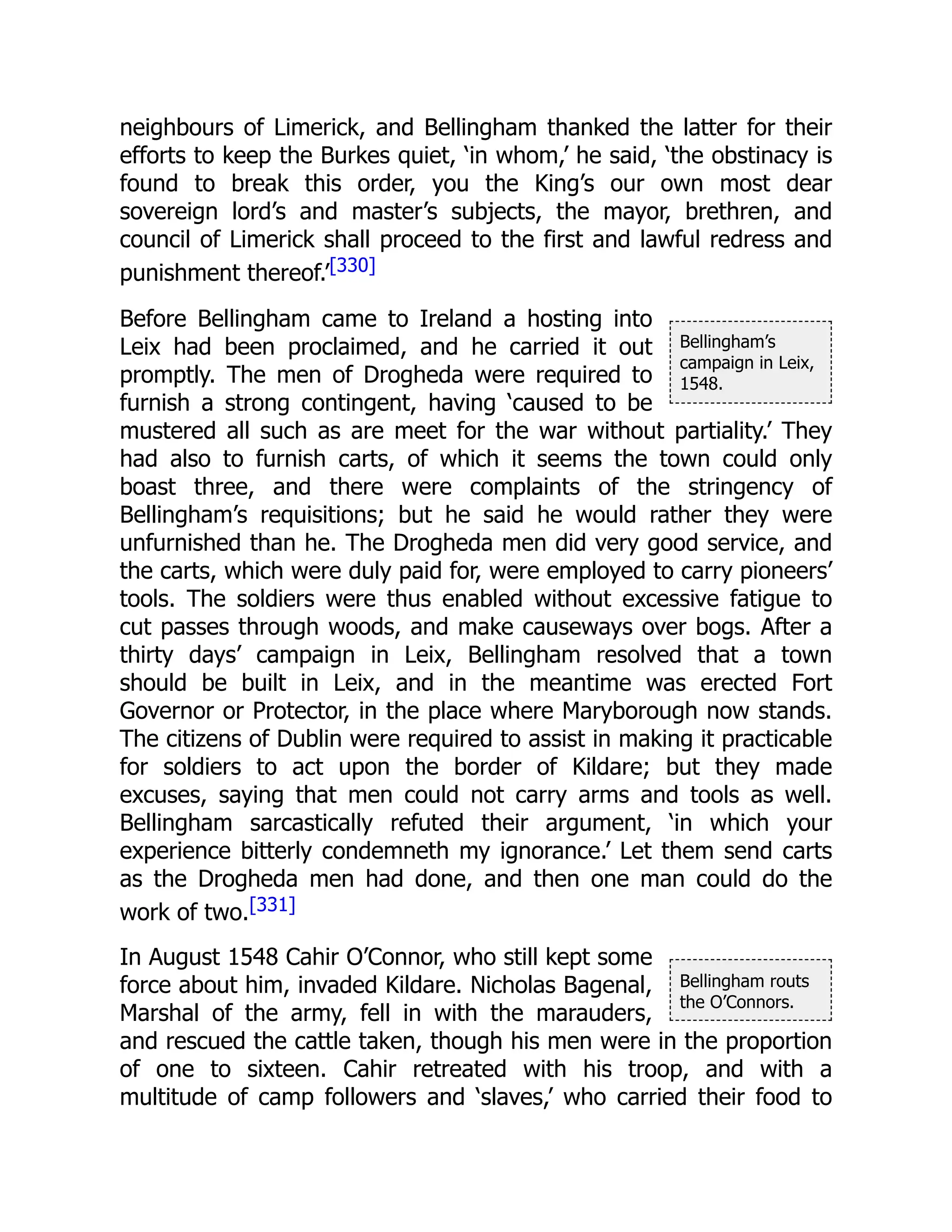 Bellingham’s
campaign in Leix,
1548.
Bellingham routs
the O’Connors.
neighbours of Limerick, and Bellingham thanked the latter for their
efforts to keep the Burkes quiet, ‘in whom,’ he said, ‘the obstinacy is
found to break this order, you the King’s our own most dear
sovereign lord’s and master’s subjects, the mayor, brethren, and
council of Limerick shall proceed to the first and lawful redress and
punishment thereof.’[330]
Before Bellingham came to Ireland a hosting into
Leix had been proclaimed, and he carried it out
promptly. The men of Drogheda were required to
furnish a strong contingent, having ‘caused to be
mustered all such as are meet for the war without partiality.’ They
had also to furnish carts, of which it seems the town could only
boast three, and there were complaints of the stringency of
Bellingham’s requisitions; but he said he would rather they were
unfurnished than he. The Drogheda men did very good service, and
the carts, which were duly paid for, were employed to carry pioneers’
tools. The soldiers were thus enabled without excessive fatigue to
cut passes through woods, and make causeways over bogs. After a
thirty days’ campaign in Leix, Bellingham resolved that a town
should be built in Leix, and in the meantime was erected Fort
Governor or Protector, in the place where Maryborough now stands.
The citizens of Dublin were required to assist in making it practicable
for soldiers to act upon the border of Kildare; but they made
excuses, saying that men could not carry arms and tools as well.
Bellingham sarcastically refuted their argument, ‘in which your
experience bitterly condemneth my ignorance.’ Let them send carts
as the Drogheda men had done, and then one man could do the
work of two.[331]
In August 1548 Cahir O’Connor, who still kept some
force about him, invaded Kildare. Nicholas Bagenal,
Marshal of the army, fell in with the marauders,
and rescued the cattle taken, though his men were in the proportion
of one to sixteen. Cahir retreated with his troop, and with a
multitude of camp followers and ‘slaves,’ who carried their food to
 