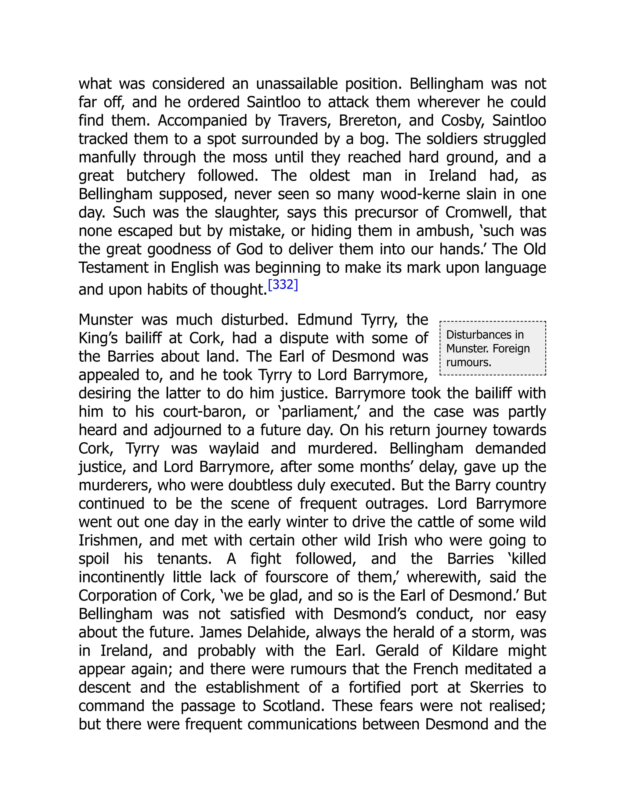 Disturbances in
Munster. Foreign
rumours.
what was considered an unassailable position. Bellingham was not
far off, and he ordered Saintloo to attack them wherever he could
find them. Accompanied by Travers, Brereton, and Cosby, Saintloo
tracked them to a spot surrounded by a bog. The soldiers struggled
manfully through the moss until they reached hard ground, and a
great butchery followed. The oldest man in Ireland had, as
Bellingham supposed, never seen so many wood-kerne slain in one
day. Such was the slaughter, says this precursor of Cromwell, that
none escaped but by mistake, or hiding them in ambush, ‘such was
the great goodness of God to deliver them into our hands.’ The Old
Testament in English was beginning to make its mark upon language
and upon habits of thought.[332]
Munster was much disturbed. Edmund Tyrry, the
King’s bailiff at Cork, had a dispute with some of
the Barries about land. The Earl of Desmond was
appealed to, and he took Tyrry to Lord Barrymore,
desiring the latter to do him justice. Barrymore took the bailiff with
him to his court-baron, or ‘parliament,’ and the case was partly
heard and adjourned to a future day. On his return journey towards
Cork, Tyrry was waylaid and murdered. Bellingham demanded
justice, and Lord Barrymore, after some months’ delay, gave up the
murderers, who were doubtless duly executed. But the Barry country
continued to be the scene of frequent outrages. Lord Barrymore
went out one day in the early winter to drive the cattle of some wild
Irishmen, and met with certain other wild Irish who were going to
spoil his tenants. A fight followed, and the Barries ‘killed
incontinently little lack of fourscore of them,’ wherewith, said the
Corporation of Cork, ‘we be glad, and so is the Earl of Desmond.’ But
Bellingham was not satisfied with Desmond’s conduct, nor easy
about the future. James Delahide, always the herald of a storm, was
in Ireland, and probably with the Earl. Gerald of Kildare might
appear again; and there were rumours that the French meditated a
descent and the establishment of a fortified port at Skerries to
command the passage to Scotland. These fears were not realised;
but there were frequent communications between Desmond and the
 