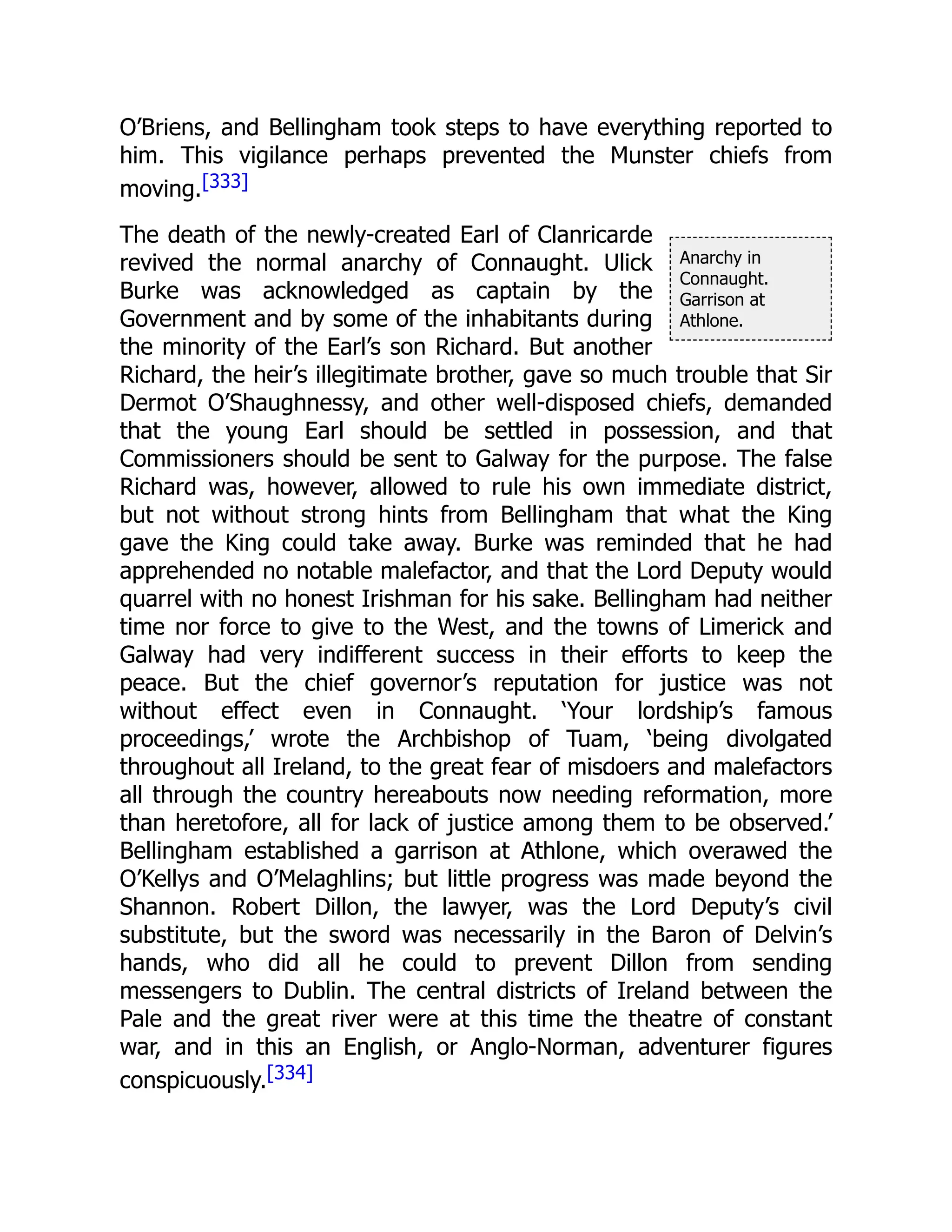 Anarchy in
Connaught.
Garrison at
Athlone.
O’Briens, and Bellingham took steps to have everything reported to
him. This vigilance perhaps prevented the Munster chiefs from
moving.[333]
The death of the newly-created Earl of Clanricarde
revived the normal anarchy of Connaught. Ulick
Burke was acknowledged as captain by the
Government and by some of the inhabitants during
the minority of the Earl’s son Richard. But another
Richard, the heir’s illegitimate brother, gave so much trouble that Sir
Dermot O’Shaughnessy, and other well-disposed chiefs, demanded
that the young Earl should be settled in possession, and that
Commissioners should be sent to Galway for the purpose. The false
Richard was, however, allowed to rule his own immediate district,
but not without strong hints from Bellingham that what the King
gave the King could take away. Burke was reminded that he had
apprehended no notable malefactor, and that the Lord Deputy would
quarrel with no honest Irishman for his sake. Bellingham had neither
time nor force to give to the West, and the towns of Limerick and
Galway had very indifferent success in their efforts to keep the
peace. But the chief governor’s reputation for justice was not
without effect even in Connaught. ‘Your lordship’s famous
proceedings,’ wrote the Archbishop of Tuam, ‘being divolgated
throughout all Ireland, to the great fear of misdoers and malefactors
all through the country hereabouts now needing reformation, more
than heretofore, all for lack of justice among them to be observed.’
Bellingham established a garrison at Athlone, which overawed the
O’Kellys and O’Melaghlins; but little progress was made beyond the
Shannon. Robert Dillon, the lawyer, was the Lord Deputy’s civil
substitute, but the sword was necessarily in the Baron of Delvin’s
hands, who did all he could to prevent Dillon from sending
messengers to Dublin. The central districts of Ireland between the
Pale and the great river were at this time the theatre of constant
war, and in this an English, or Anglo-Norman, adventurer figures
conspicuously.[334]
 