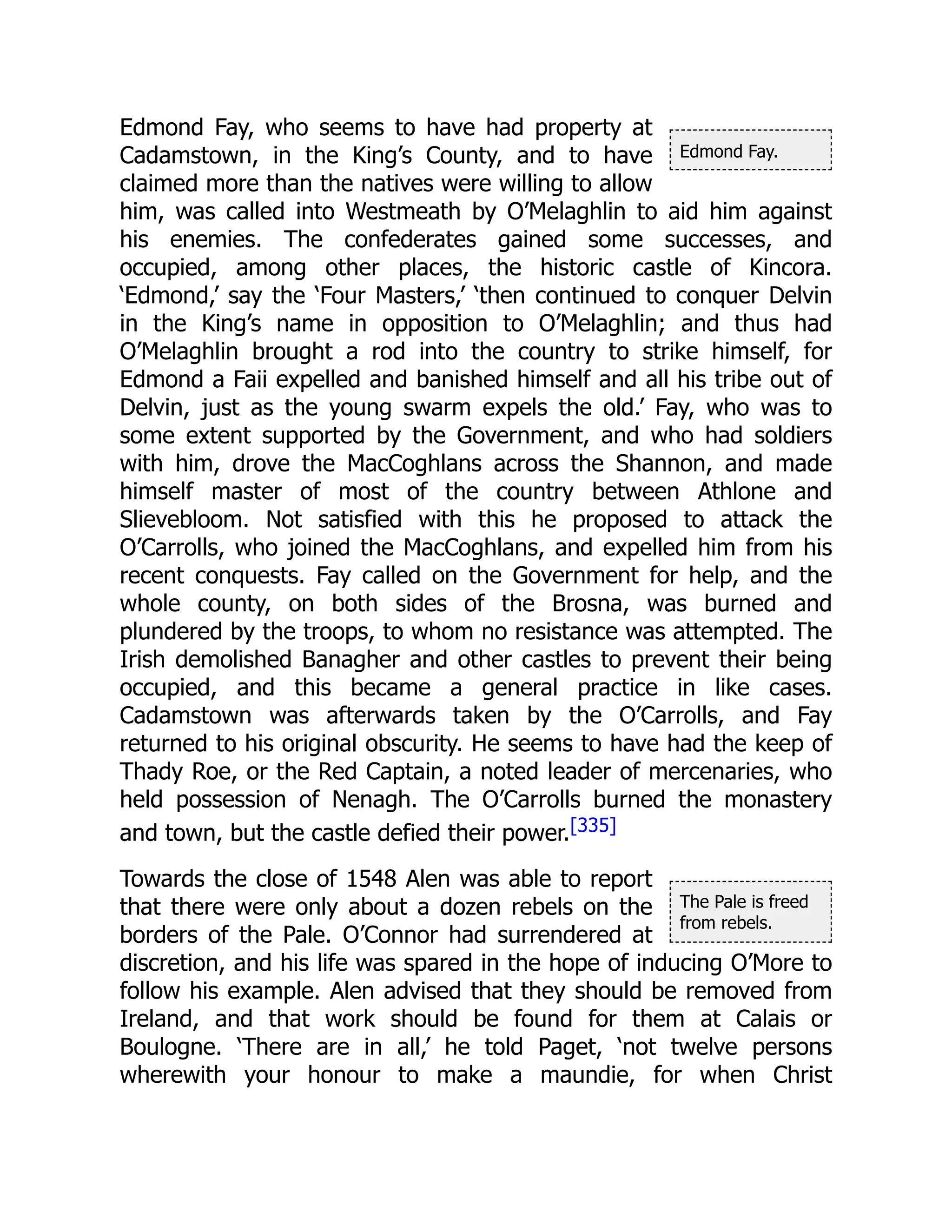 Edmond Fay.
The Pale is freed
from rebels.
Edmond Fay, who seems to have had property at
Cadamstown, in the King’s County, and to have
claimed more than the natives were willing to allow
him, was called into Westmeath by O’Melaghlin to aid him against
his enemies. The confederates gained some successes, and
occupied, among other places, the historic castle of Kincora.
‘Edmond,’ say the ‘Four Masters,’ ‘then continued to conquer Delvin
in the King’s name in opposition to O’Melaghlin; and thus had
O’Melaghlin brought a rod into the country to strike himself, for
Edmond a Faii expelled and banished himself and all his tribe out of
Delvin, just as the young swarm expels the old.’ Fay, who was to
some extent supported by the Government, and who had soldiers
with him, drove the MacCoghlans across the Shannon, and made
himself master of most of the country between Athlone and
Slievebloom. Not satisfied with this he proposed to attack the
O’Carrolls, who joined the MacCoghlans, and expelled him from his
recent conquests. Fay called on the Government for help, and the
whole county, on both sides of the Brosna, was burned and
plundered by the troops, to whom no resistance was attempted. The
Irish demolished Banagher and other castles to prevent their being
occupied, and this became a general practice in like cases.
Cadamstown was afterwards taken by the O’Carrolls, and Fay
returned to his original obscurity. He seems to have had the keep of
Thady Roe, or the Red Captain, a noted leader of mercenaries, who
held possession of Nenagh. The O’Carrolls burned the monastery
and town, but the castle defied their power.[335]
Towards the close of 1548 Alen was able to report
that there were only about a dozen rebels on the
borders of the Pale. O’Connor had surrendered at
discretion, and his life was spared in the hope of inducing O’More to
follow his example. Alen advised that they should be removed from
Ireland, and that work should be found for them at Calais or
Boulogne. ‘There are in all,’ he told Paget, ‘not twelve persons
wherewith your honour to make a maundie, for when Christ
 