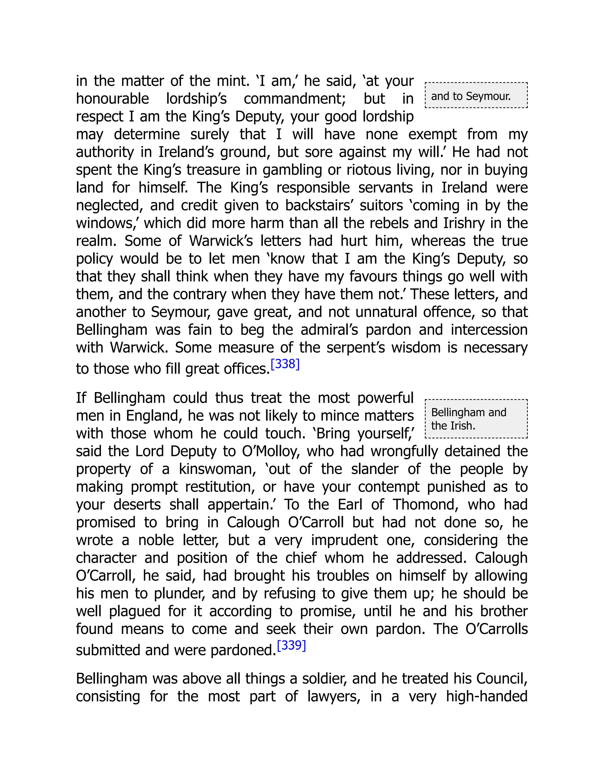 and to Seymour.
Bellingham and
the Irish.
in the matter of the mint. ‘I am,’ he said, ‘at your
honourable lordship’s commandment; but in
respect I am the King’s Deputy, your good lordship
may determine surely that I will have none exempt from my
authority in Ireland’s ground, but sore against my will.’ He had not
spent the King’s treasure in gambling or riotous living, nor in buying
land for himself. The King’s responsible servants in Ireland were
neglected, and credit given to backstairs’ suitors ‘coming in by the
windows,’ which did more harm than all the rebels and Irishry in the
realm. Some of Warwick’s letters had hurt him, whereas the true
policy would be to let men ‘know that I am the King’s Deputy, so
that they shall think when they have my favours things go well with
them, and the contrary when they have them not.’ These letters, and
another to Seymour, gave great, and not unnatural offence, so that
Bellingham was fain to beg the admiral’s pardon and intercession
with Warwick. Some measure of the serpent’s wisdom is necessary
to those who fill great offices.[338]
If Bellingham could thus treat the most powerful
men in England, he was not likely to mince matters
with those whom he could touch. ‘Bring yourself,’
said the Lord Deputy to O’Molloy, who had wrongfully detained the
property of a kinswoman, ‘out of the slander of the people by
making prompt restitution, or have your contempt punished as to
your deserts shall appertain.’ To the Earl of Thomond, who had
promised to bring in Calough O’Carroll but had not done so, he
wrote a noble letter, but a very imprudent one, considering the
character and position of the chief whom he addressed. Calough
O’Carroll, he said, had brought his troubles on himself by allowing
his men to plunder, and by refusing to give them up; he should be
well plagued for it according to promise, until he and his brother
found means to come and seek their own pardon. The O’Carrolls
submitted and were pardoned.[339]
Bellingham was above all things a soldier, and he treated his Council,
consisting for the most part of lawyers, in a very high-handed
 