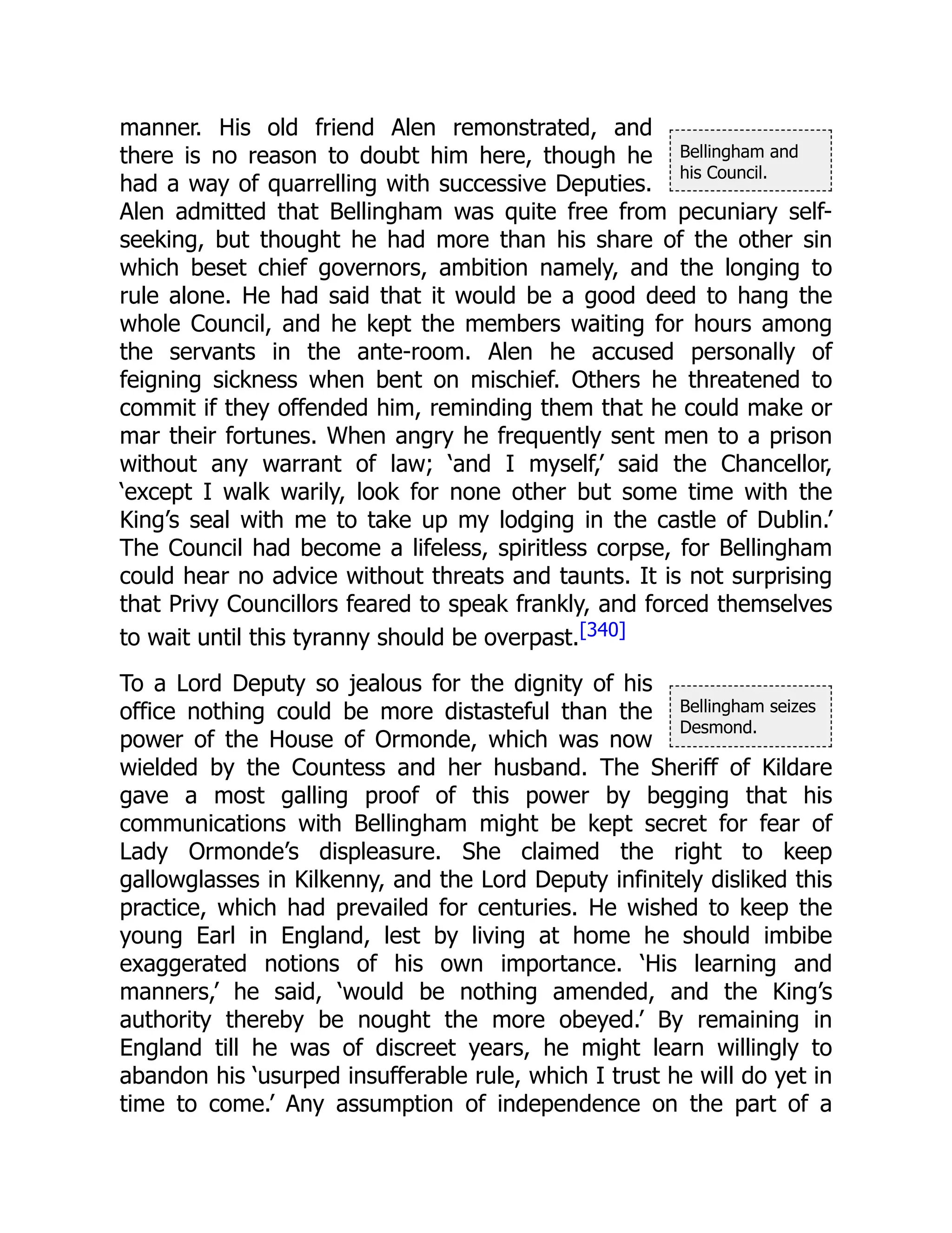 Bellingham and
his Council.
Bellingham seizes
Desmond.
manner. His old friend Alen remonstrated, and
there is no reason to doubt him here, though he
had a way of quarrelling with successive Deputies.
Alen admitted that Bellingham was quite free from pecuniary self-
seeking, but thought he had more than his share of the other sin
which beset chief governors, ambition namely, and the longing to
rule alone. He had said that it would be a good deed to hang the
whole Council, and he kept the members waiting for hours among
the servants in the ante-room. Alen he accused personally of
feigning sickness when bent on mischief. Others he threatened to
commit if they offended him, reminding them that he could make or
mar their fortunes. When angry he frequently sent men to a prison
without any warrant of law; ‘and I myself,’ said the Chancellor,
‘except I walk warily, look for none other but some time with the
King’s seal with me to take up my lodging in the castle of Dublin.’
The Council had become a lifeless, spiritless corpse, for Bellingham
could hear no advice without threats and taunts. It is not surprising
that Privy Councillors feared to speak frankly, and forced themselves
to wait until this tyranny should be overpast.[340]
To a Lord Deputy so jealous for the dignity of his
office nothing could be more distasteful than the
power of the House of Ormonde, which was now
wielded by the Countess and her husband. The Sheriff of Kildare
gave a most galling proof of this power by begging that his
communications with Bellingham might be kept secret for fear of
Lady Ormonde’s displeasure. She claimed the right to keep
gallowglasses in Kilkenny, and the Lord Deputy infinitely disliked this
practice, which had prevailed for centuries. He wished to keep the
young Earl in England, lest by living at home he should imbibe
exaggerated notions of his own importance. ‘His learning and
manners,’ he said, ‘would be nothing amended, and the King’s
authority thereby be nought the more obeyed.’ By remaining in
England till he was of discreet years, he might learn willingly to
abandon his ‘usurped insufferable rule, which I trust he will do yet in
time to come.’ Any assumption of independence on the part of a
 