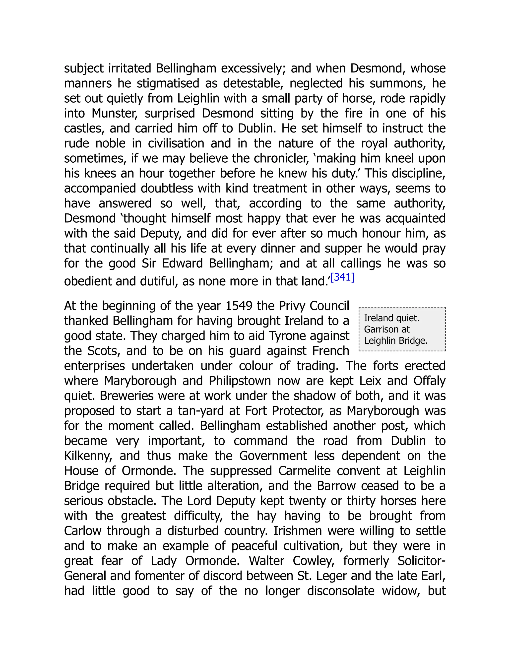 Ireland quiet.
Garrison at
Leighlin Bridge.
subject irritated Bellingham excessively; and when Desmond, whose
manners he stigmatised as detestable, neglected his summons, he
set out quietly from Leighlin with a small party of horse, rode rapidly
into Munster, surprised Desmond sitting by the fire in one of his
castles, and carried him off to Dublin. He set himself to instruct the
rude noble in civilisation and in the nature of the royal authority,
sometimes, if we may believe the chronicler, ‘making him kneel upon
his knees an hour together before he knew his duty.’ This discipline,
accompanied doubtless with kind treatment in other ways, seems to
have answered so well, that, according to the same authority,
Desmond ‘thought himself most happy that ever he was acquainted
with the said Deputy, and did for ever after so much honour him, as
that continually all his life at every dinner and supper he would pray
for the good Sir Edward Bellingham; and at all callings he was so
obedient and dutiful, as none more in that land.’[341]
At the beginning of the year 1549 the Privy Council
thanked Bellingham for having brought Ireland to a
good state. They charged him to aid Tyrone against
the Scots, and to be on his guard against French
enterprises undertaken under colour of trading. The forts erected
where Maryborough and Philipstown now are kept Leix and Offaly
quiet. Breweries were at work under the shadow of both, and it was
proposed to start a tan-yard at Fort Protector, as Maryborough was
for the moment called. Bellingham established another post, which
became very important, to command the road from Dublin to
Kilkenny, and thus make the Government less dependent on the
House of Ormonde. The suppressed Carmelite convent at Leighlin
Bridge required but little alteration, and the Barrow ceased to be a
serious obstacle. The Lord Deputy kept twenty or thirty horses here
with the greatest difficulty, the hay having to be brought from
Carlow through a disturbed country. Irishmen were willing to settle
and to make an example of peaceful cultivation, but they were in
great fear of Lady Ormonde. Walter Cowley, formerly Solicitor-
General and fomenter of discord between St. Leger and the late Earl,
had little good to say of the no longer disconsolate widow, but
 