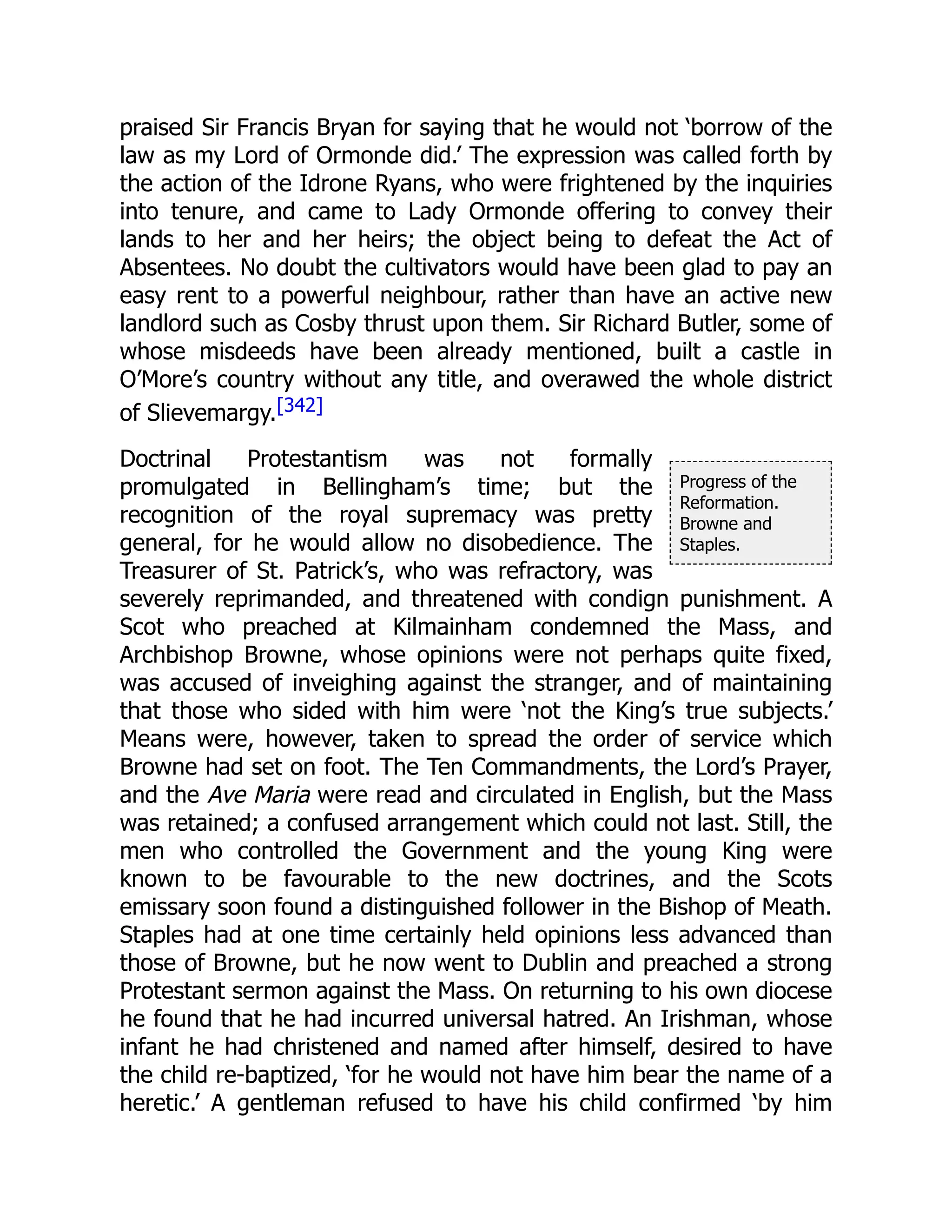 Progress of the
Reformation.
Browne and
Staples.
praised Sir Francis Bryan for saying that he would not ‘borrow of the
law as my Lord of Ormonde did.’ The expression was called forth by
the action of the Idrone Ryans, who were frightened by the inquiries
into tenure, and came to Lady Ormonde offering to convey their
lands to her and her heirs; the object being to defeat the Act of
Absentees. No doubt the cultivators would have been glad to pay an
easy rent to a powerful neighbour, rather than have an active new
landlord such as Cosby thrust upon them. Sir Richard Butler, some of
whose misdeeds have been already mentioned, built a castle in
O’More’s country without any title, and overawed the whole district
of Slievemargy.[342]
Doctrinal Protestantism was not formally
promulgated in Bellingham’s time; but the
recognition of the royal supremacy was pretty
general, for he would allow no disobedience. The
Treasurer of St. Patrick’s, who was refractory, was
severely reprimanded, and threatened with condign punishment. A
Scot who preached at Kilmainham condemned the Mass, and
Archbishop Browne, whose opinions were not perhaps quite fixed,
was accused of inveighing against the stranger, and of maintaining
that those who sided with him were ‘not the King’s true subjects.’
Means were, however, taken to spread the order of service which
Browne had set on foot. The Ten Commandments, the Lord’s Prayer,
and the Ave Maria were read and circulated in English, but the Mass
was retained; a confused arrangement which could not last. Still, the
men who controlled the Government and the young King were
known to be favourable to the new doctrines, and the Scots
emissary soon found a distinguished follower in the Bishop of Meath.
Staples had at one time certainly held opinions less advanced than
those of Browne, but he now went to Dublin and preached a strong
Protestant sermon against the Mass. On returning to his own diocese
he found that he had incurred universal hatred. An Irishman, whose
infant he had christened and named after himself, desired to have
the child re-baptized, ‘for he would not have him bear the name of a
heretic.’ A gentleman refused to have his child confirmed ‘by him
 