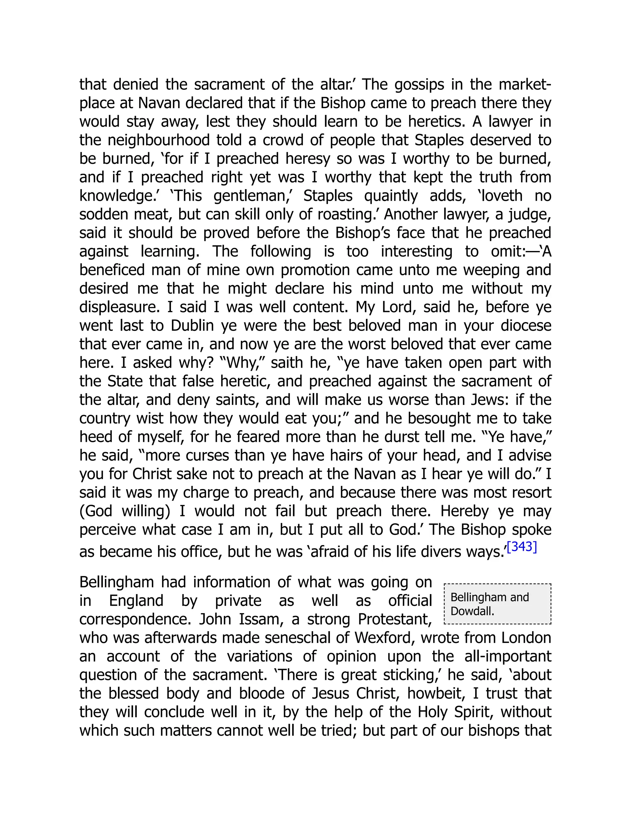 Bellingham and
Dowdall.
that denied the sacrament of the altar.’ The gossips in the market-
place at Navan declared that if the Bishop came to preach there they
would stay away, lest they should learn to be heretics. A lawyer in
the neighbourhood told a crowd of people that Staples deserved to
be burned, ‘for if I preached heresy so was I worthy to be burned,
and if I preached right yet was I worthy that kept the truth from
knowledge.’ ‘This gentleman,’ Staples quaintly adds, ‘loveth no
sodden meat, but can skill only of roasting.’ Another lawyer, a judge,
said it should be proved before the Bishop’s face that he preached
against learning. The following is too interesting to omit:—‘A
beneficed man of mine own promotion came unto me weeping and
desired me that he might declare his mind unto me without my
displeasure. I said I was well content. My Lord, said he, before ye
went last to Dublin ye were the best beloved man in your diocese
that ever came in, and now ye are the worst beloved that ever came
here. I asked why? “Why,” saith he, “ye have taken open part with
the State that false heretic, and preached against the sacrament of
the altar, and deny saints, and will make us worse than Jews: if the
country wist how they would eat you;” and he besought me to take
heed of myself, for he feared more than he durst tell me. “Ye have,”
he said, “more curses than ye have hairs of your head, and I advise
you for Christ sake not to preach at the Navan as I hear ye will do.” I
said it was my charge to preach, and because there was most resort
(God willing) I would not fail but preach there. Hereby ye may
perceive what case I am in, but I put all to God.’ The Bishop spoke
as became his office, but he was ‘afraid of his life divers ways.’[343]
Bellingham had information of what was going on
in England by private as well as official
correspondence. John Issam, a strong Protestant,
who was afterwards made seneschal of Wexford, wrote from London
an account of the variations of opinion upon the all-important
question of the sacrament. ‘There is great sticking,’ he said, ‘about
the blessed body and bloode of Jesus Christ, howbeit, I trust that
they will conclude well in it, by the help of the Holy Spirit, without
which such matters cannot well be tried; but part of our bishops that
 