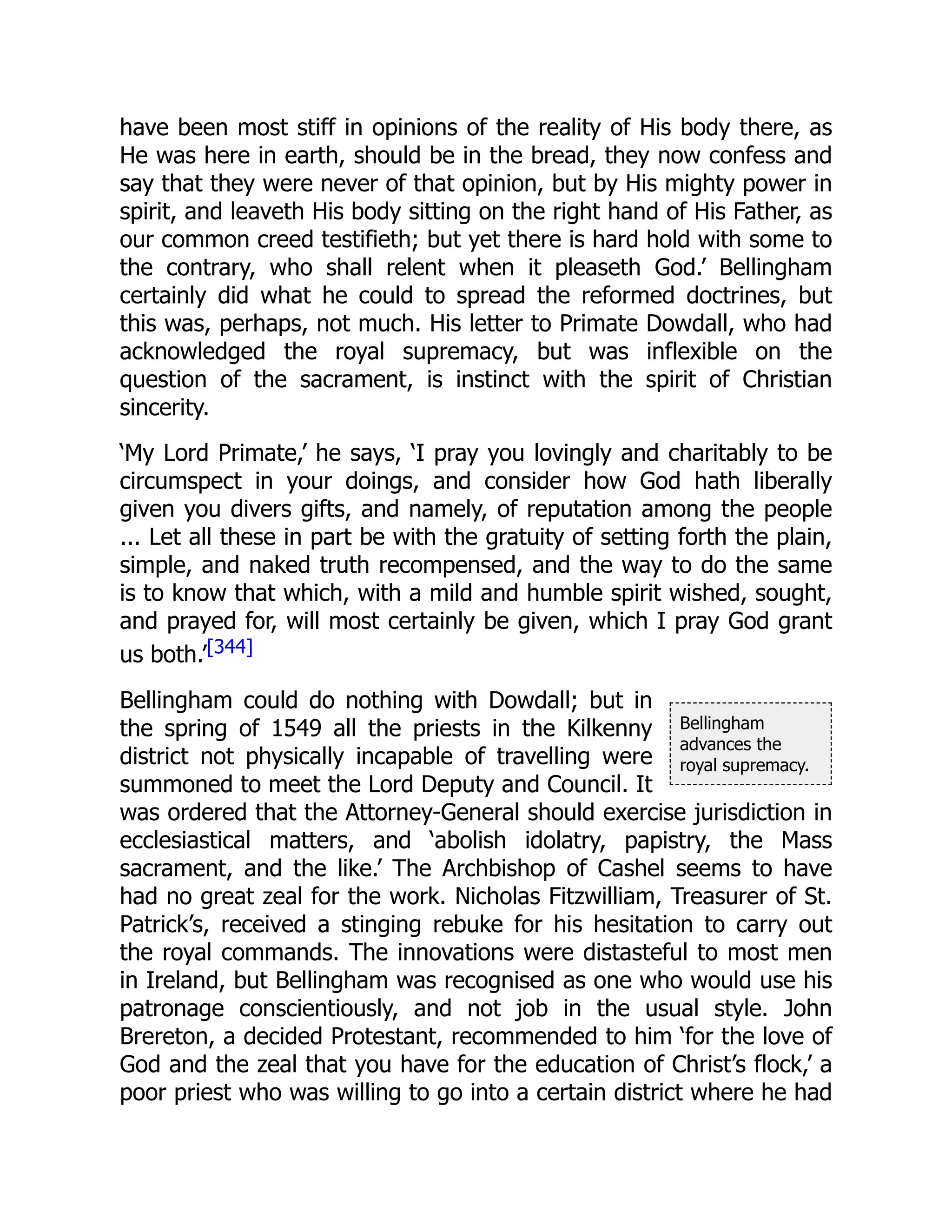 Bellingham
advances the
royal supremacy.
have been most stiff in opinions of the reality of His body there, as
He was here in earth, should be in the bread, they now confess and
say that they were never of that opinion, but by His mighty power in
spirit, and leaveth His body sitting on the right hand of His Father, as
our common creed testifieth; but yet there is hard hold with some to
the contrary, who shall relent when it pleaseth God.’ Bellingham
certainly did what he could to spread the reformed doctrines, but
this was, perhaps, not much. His letter to Primate Dowdall, who had
acknowledged the royal supremacy, but was inflexible on the
question of the sacrament, is instinct with the spirit of Christian
sincerity.
‘My Lord Primate,’ he says, ‘I pray you lovingly and charitably to be
circumspect in your doings, and consider how God hath liberally
given you divers gifts, and namely, of reputation among the people
... Let all these in part be with the gratuity of setting forth the plain,
simple, and naked truth recompensed, and the way to do the same
is to know that which, with a mild and humble spirit wished, sought,
and prayed for, will most certainly be given, which I pray God grant
us both.’[344]
Bellingham could do nothing with Dowdall; but in
the spring of 1549 all the priests in the Kilkenny
district not physically incapable of travelling were
summoned to meet the Lord Deputy and Council. It
was ordered that the Attorney-General should exercise jurisdiction in
ecclesiastical matters, and ‘abolish idolatry, papistry, the Mass
sacrament, and the like.’ The Archbishop of Cashel seems to have
had no great zeal for the work. Nicholas Fitzwilliam, Treasurer of St.
Patrick’s, received a stinging rebuke for his hesitation to carry out
the royal commands. The innovations were distasteful to most men
in Ireland, but Bellingham was recognised as one who would use his
patronage conscientiously, and not job in the usual style. John
Brereton, a decided Protestant, recommended to him ‘for the love of
God and the zeal that you have for the education of Christ’s flock,’ a
poor priest who was willing to go into a certain district where he had
 