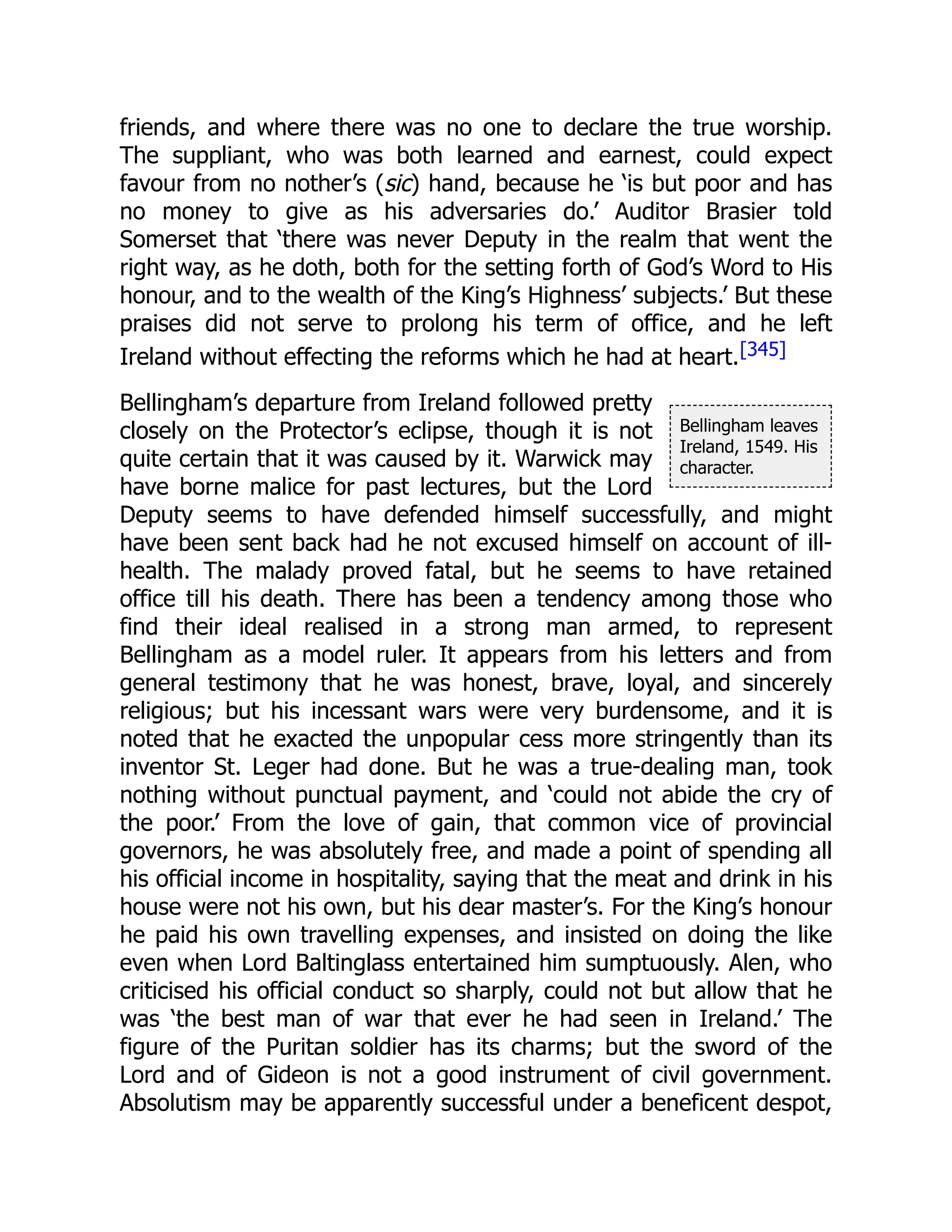 Bellingham leaves
Ireland, 1549. His
character.
friends, and where there was no one to declare the true worship.
The suppliant, who was both learned and earnest, could expect
favour from no nother’s (sic) hand, because he ‘is but poor and has
no money to give as his adversaries do.’ Auditor Brasier told
Somerset that ‘there was never Deputy in the realm that went the
right way, as he doth, both for the setting forth of God’s Word to His
honour, and to the wealth of the King’s Highness’ subjects.’ But these
praises did not serve to prolong his term of office, and he left
Ireland without effecting the reforms which he had at heart.[345]
Bellingham’s departure from Ireland followed pretty
closely on the Protector’s eclipse, though it is not
quite certain that it was caused by it. Warwick may
have borne malice for past lectures, but the Lord
Deputy seems to have defended himself successfully, and might
have been sent back had he not excused himself on account of ill-
health. The malady proved fatal, but he seems to have retained
office till his death. There has been a tendency among those who
find their ideal realised in a strong man armed, to represent
Bellingham as a model ruler. It appears from his letters and from
general testimony that he was honest, brave, loyal, and sincerely
religious; but his incessant wars were very burdensome, and it is
noted that he exacted the unpopular cess more stringently than its
inventor St. Leger had done. But he was a true-dealing man, took
nothing without punctual payment, and ‘could not abide the cry of
the poor.’ From the love of gain, that common vice of provincial
governors, he was absolutely free, and made a point of spending all
his official income in hospitality, saying that the meat and drink in his
house were not his own, but his dear master’s. For the King’s honour
he paid his own travelling expenses, and insisted on doing the like
even when Lord Baltinglass entertained him sumptuously. Alen, who
criticised his official conduct so sharply, could not but allow that he
was ‘the best man of war that ever he had seen in Ireland.’ The
figure of the Puritan soldier has its charms; but the sword of the
Lord and of Gideon is not a good instrument of civil government.
Absolutism may be apparently successful under a beneficent despot,
 